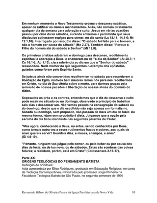 Em nenhum momento o Novo Testamento ordena o descanso sabático,
apesar de ratificar os demais mandamentos. Aliás, não nomeia diretamente
qualquer dia da semana para adoração e culto. Jesus em várias ocasiões
passou por cima da lei sabática, curando enfermos e permitindo que seus
discípulos colhessem espigas para comer, no dia santo (Lc 13.14; 14.1-6; Mt
12.1,10). Interrogado por isso, Ele disse: "O sábado foi feito para o homem, e
não o homem por causa do sábado" (Mc 2.27). Também disse: "Porque o
Filho do homem até do sábado é Senhor'' (Mt 12.8).
Os primeiros cristãos adotaram o domingo para descanso, recolhimento
espiritual e adoração a Deus, e chamaram-no de "o dia do Senhor" (At 20.7; 1
Co 16.1-2; Ap 1.10), clara referência ao dia em que o "Senhor do sábado"
ressuscitou. Nada melhor do que seguirmos o exemplo dos apóstolos,
guiados como foram pelo Espírito Santo.
Se judeus ainda não convertidos recolhem-se no sábado para recordarem a
libertação do Egito, motivos bem maiores temos nós para nos recolhermos
em Cristo, no dia de Sua vitória sobre a morte, para darmos graças pela
remissão de nossos pecados e libertação de nossas almas do domínio do
diabo.
Sopesados os prós e os contras, entendemos que o dia de descanso e culto
pode recair no sábado ou no domingo, observado o princípio de trabalhar
seis dias e descansar um. Não vemos pecado na consagração do sábado ou
do domingo, desde que o dia escolhido não seja apenas um formalismo.
Sábado ou domingo, sem propósito, não passam de mais um dia de lazer. Da
mesma forma, jejum sem propósito é dieta. Julgamos que a opção pela
escolha do dia ficou manifesta nas seguintes palavras de Paulo:
"Mas agora, conhecendo a Deus, ou antes, sendo conhecidos por Deus,
como tornais outra vez a esses rudimentos fracos e pobres, aos quais de
novo quereis servir? Guardais dias, e meses, e tempos, e anos"
(Gl 4.9-10).
"Portanto, ninguém vos julgue pelo comer, ou pelo beber ou por causa dos
dias de festa, ou de lua nova, ou de sábados. Estas são sombras das coisas
futuras; a realidade, porém, está em Cristo" (Colossenses 2.16-17).
Parte XXI
ORIGENS TEOLÓGICAS DO PENSAMENTO BATISTA
Definição de ortodoxia:
Aula apresentada por Elisa Rodrigues, graduada em Educação Religiosa, no curso
de Teologia Contemporânea, ministrado pelo professor Jorge Pinheiro na
Faculdade Teológica Batista de São Paulo, no segundo semestre de 1999
Reverendo Gilson de Oliveira Pastor da Igreja Presbiteriana de Nova Vida 95
 