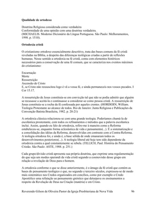 Qualidade de ortodoxo
Doutrina Religiosa considerada como verdadeira
Conformidade de uma opinião com uma doutrina verdadeira.
(MICHAELIS. Moderno Dicionário da Língua Portuguesa. São Paulo: Melhoramentos,
1998. p. 1510).
Ortodoxia cristã
O cristianismo ortodoxo essencialmente descritivo, trata das bases comuns da fé cristã
reveladas na Bíblia, a despeito das diferenças teológicas criadas a partir de reflexões
humanas. Nesse sentido a ortodoxia na fé cristã, conta com elementos históricos
necessários para a conservação de uma fé comum, que se caracteriza nos eventos máximos
do cristianismo:
Encarnação
Morte
Ressurreição
Ascensão de Cristo
E, se Cristo não ressuscitou logo é vã a vossa fé, e ainda permaneceis nos vossos pecados. I
Cor 15.17.
A ressurreição de Jesus constituía-se em convicção tal que não se podia admitir que alguém
se recusasse a aceitá-la e continuasse a considerar-se como pessoa cristã. A ressurreição de
Jesus constituía-se a rocha da fé confessada por aqueles crentes. (HORDERN, William.
Teologia Protestante ao alcance de todos. Rio de Janeiro: Junta Religiosa e Publicações da
Convenção Batista Brasileira, 1982. p. 20-21)
A ortodoxia clássica relacionou-se com uma grande teologia. Poderíamos chamá-la de
escolástica prostestante, com todos os refinamentos e métodos que a palavra escolástica
inclui. Assim, quando eu falo de ortodoxia, refiro-me à maneira como a Reforma
estabeleceu-se, enquanto forma eclesiástica de vida e pensamento(...). É a sistematização e
a consolidação das idéias da Reforma, desenvolvidas em contraste com a Contra-Reforma.
A teologia ortodoxa foi, e ainda é, a base sólida de onde emanaram todos os
desenvolvimentos posteriores(...). A teologia liberal até hoje tem sido dependente da
ortodoxia contra a qual constantemente se rebela. (TILLICH, Paul. História do Pensamento
Cristão. São Paulo: ASTE, 1988. p. 251.)
Cada grupo/divisão cristã apresenta sua própria doutrina, que exprime uma regulamentação
do que seja um modus operandi da vida cristã segundo a cosmovisão desse grupo em
relação a revelação de Deus para o homem.
A ortodoxia conforme o que se disse anteriormente, é o âmago da fé cristã que contém as
bases do pensamento teológico e que, no segundo e terceiro séculos, expressou-se de modo
mais sistemático nos Credos organizados em concílios, como por exemplo o Credo
Apostólico uma refutação ao pensamento gnóstico que deturpava os ensinamentos a
respeito da Revelação de Deus na Criação (matéria) e em Cristo.
Reverendo Gilson de Oliveira Pastor da Igreja Presbiteriana de Nova Vida 96
 