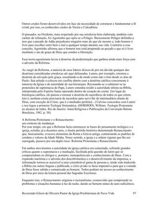 Outros credos foram desenvolvidos em face da necessidade de estruturar e fundamentar a fé
cristã, por isso, os conhecidos credos de Nicéia e Calcedônia.
O pensador, no Ocidente, mais respeitado por sua ortodoxia bem elaborada, também com
caráter de refutação, foi Agostinho que opôs-se a Pelágio. Basicamente Pelágio defendia a
tese que o pecado de Adão prejudicara ninguém mais do que ele mesmo e, todo homem é
livre para escolher entre bem e mal a qualquer tempo durante sua vida. Contrário a esse
conceito, Agostinho afirmou que o homem tem total propensão ao pecado e que só é livre
mediante o ato de graça de Deus que conduz a libertação.
Essa teoria agostiniana levou à doutrina da predestinação que ganhou ainda mais força com
o advento da Reforma.
Ao surgir da Reforma, a maioria de seus líderes deixou de por em dúvida qualquer das
doutrinas consideradas ortodoxas até aqui delineadas. Lutero, por exemplo, retomou a
doutrina da salvação pela graça, ressaltando-a de modo como não o fora desde os dias de
Paulo. Sua atitude o colocou em conflito aberto com a doutrina católica concernente à
natureza da Igreja e da autoridade de sua hierarquia. Recusando-se a submeter-se às
pretensões de supremacia do Papa, Lutero entendia residir a autoridade última na Bíblia,
interpretada pelo Espírito Santo operando dentro do coração do crente. Em lugar da
hierarquia católica, ele passou a ensinar a doutrina do sacerdócio de todos os que crêem.
Isto é, nenhum crente precisaria de sacerdote para servi-lhe de intermediário diante de
Deus, com exceção de Cristo, que é o mediador perfeito(...) Calvino concordou com Lutero
e nos legou a primeira Teologia Sistemática. (HORDERN, William. Teologia Protestante
ao alcance de todos. Rio de Janeiro: Junta Religiosa e Publicações da Convenção Batista
Brasileira, 1982. p. 38).
A Reforma Protestante e o Renascimento:
um contexto de mudanças
Por esse tempo, em que a Reforma fazia estremecer as bases do pensamento teológico e a
igreja, eclodia, já a duzentos anos, o ilustre período histórico denominado Renascimento
que, basicamente, evocava elementos da Roma e Grécia antiga, contrariando os padrões de
conduta e valores da Idade Média. Nesse sentido, a igreja e a ordem vigente que lhe era
outorgada, passava por um duplo risco: Reforma Protestante e Renascimento.
Em ambos movimentos a autoridade da igreja católica era contestada, sofrendo grandes
críticas quanto a supremacia e a mediação, facilitada pela questão do latim que só
compreendiam os clérigos e, portanto, monopolizavam o conhecimento de Deus. Com a
expansão marítima e o advento dos descobrimentos e o desenvolvimento da imprensa, a
informação tornou-se acessível a uma considerável gama de pessoas e, tendo sido traduzida
a Bíblia em outras línguas e publicada, o clero já não se fazia imperativo para que a vontade
de Deus fosse sabida e comunicada ao homem. Todos podiam ter acesso ao conhecimento
de Deus por meio da leitura pessoal das Sagradas Escrituras.
Enquanto isso, o Renascimento originou o racionalismo, cosmovisão que compreende os
problemas e situações humanas à luz da razão, dando ao homem status de auto-suficiência.
Reverendo Gilson de Oliveira Pastor da Igreja Presbiteriana de Nova Vida 97
 