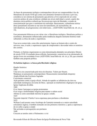As bases do pensamento teológico contemporâneo devem ser compreendidas à luz do
liberalismo do século XVII que conta com elementos formativos diversos e por isso,
considera-se um sistema de pensamento que prioriza a livre expressão do ser como
exercício prático de uma existência validada nos níveis individual e social, a partir dos
domínios sócio-político-cultural que favorecem por meio da liberdade, o estado de
conscientização que gera o sentimento de realização. Basicamente, a plataforma teórica
desse pensamento encontra-se nas teses do naturalismo, do racionalismo, do
individualismo, do progressismo e do relativismo... (AZEVEDO, Israel Belo de. ob. cit. p.
19).
Esse pensamento bifurcou-se em várias vias: o liberalismo teológico, liberalismo político e
econômico, diretamente influenciados pelas tendências daquele momento histórico tudo
submetido a crítica da razão e experiência.
Essa nova cosmovisão, como dito anteriormente, legava ao homem não o centro do
universo, mas, à razão, a supremacia capaz de compreender e desvendar todos os mistérios
dos cosmos.
Portanto, os batistas organizaram-se como denominação plantados nos princípios liberais
do século XVII. O resultado dessa reflexão, basicamente, caracteriza-se na estruturação de
igrejas livres em sociedades livres (AZEVEDO, Israel Belo de. ob. cit. p. 20), que constitui
também uma proposta política.
Os batistas ingleses e a busca pela liberdade religiosa
Quadro histórico:
1603
Uma nova era caracterizada pela troca de dinastias: Tudors por Stuarts.
Mudanças no pensamento contemporâneo: Renascimento (mentalidade desperta)
Ampla difusão das Escrituras Sagradas
Crescimento comercial
Ação puritana contra a igreja oficial. Atitude de repúdio as influências do clero na
autoridade monárquica em nome de Deus ; oposição ao totalitarismo oligárquico da igreja.
Igreja Anglicana dividida.
1604
O rei James I persegue as igrejas protestantes
O rei exige a uniformidade religiosa para manter a ordem social
Afirma-se como autoridade máxima na igreja e estado.
1625
Sucessão imperial: Charles I nova esperança para puritanos e dissidentes
1633
William Laud assume como Arcebispo da Cantuária tornando-se a maior autoridade
eclesiástica inglesa; é também nomeado um dos primeiros ministros e, apoia a supremacia
do rei sobre a igreja e estado
São acirradas as perseguições aos puritanos
1640
Crescem as tensões entre o Parlamento e o rei
Reverendo Gilson de Oliveira Pastor da Igreja Presbiteriana de Nova Vida 99
 