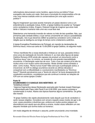 reformadores denunciaram como herético, agora tornou-se bíblico? Esse
evangelho não mudou em nada. Será que a convicção foi comprometida a fim de
criar uma imensa coalizão entre os conservadores por uma ação social e
política”?
Alguns imaginaram que esse acordo marcaria um passo decisivo rumo a um
entendimento e aceitação mútua. Enfim, a Igreja Católica iria aceitar os “hereges”
como verdadeiros irmãos. Engano. Estavam longe de imaginar que anos mais
tarde o Vaticano mostraria mais uma vez a sua face real.
Detectamos uma tremenda inversão de valores no trato de tais questões. Nós, que
primamos pela verdade bíblica, e que vemos unicamente em Jesus a possibilidade
de salvação, nós é que devemos refletir se podemos considerar como cristã uma
religião que se desfigurou ao longo do tempo como cristianismo autêntico.
A Igreja Evangélica Presbiteriana de Portugal, em repúdio às declarações da
Dominus Iesus, inicia sua carta de 13.09.2000 à Igreja Católica, do seguinte modo:
“Vimos manifestar-lhe a nossa desilusão e tristeza ao ver que, passados trinta e
cinco anos da realização do Concílio Vaticano II, as mais altas figuras da Igreja
Católica Romana (ICR) ainda são capazes de produzir um documento como a
"Dominus Iesus" que, no mínimo, se reveste de uma grande insensibilidade
ecumênica. A Declaração nada traz de novo. Tudo o que ela contem já foi dito há
muitos anos e em muitos outros documentos. Neste sentido somos tentados a
dizer, como muitos, "Roma nunca muda"! Mas será que a participação activa, e
irreversível, da ICR no diálogo ecumênico durante as últimas décadas é
compatível com a inflexibilidade e o exclusivismo manifestados na "Dominus
Iesus"? Quando pensávamos que a "teoria do retorno" já havia desaparecido do
vocabulário ecumênico, constatamos que ela continua a orientar as relações da
ICR com as outras Igrejas Cristãs”.
Parte VI
ECUMENISMO E O SANGUE DOS MÁRTIRES - IV
"DOMINUS IESUS"
Vejamos fragmentos dessa Declaração assinada pelo Cardeal Joseph Ratzinger,
e referendada pelo Papa João Paulo II em 6.08.2000, que causou surpresa e
consternação a muitos. Abaixo dos tópicos fazemos alguns comentários. Os grifos
são nossos:
“A Igreja Católica não rejeita absolutamente nada daquilo que há de verdadeiro e
santo nessas religiões. Considera com sincero respeito esses modos de agir e de
viver, esses preceitos e doutrinas que, embora em muitos pontos estejam em
discordância com aquilo que ela afirma e ensina, muitas vezes reflectem um raio
daquela Verdade que ilumina todos os homens».
Um modo elegante de introduzir o assunto, porém anunciando uma inverdade.
Reverendo Gilson de Oliveira Pastor da Igreja Presbiteriana de Nova Vida 10
 
