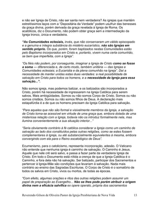 e não ser Igreja de Cristo, não ser santa nem verdadeira? As igrejas que mantém
estreitíssimos laços com a “Depositária da Verdade” podem usufruir das benesses
da graça divina, porém derivada da graça revelada à Igreja de Roma. Os
acatólicos, diz o Documento, não podem obter graça sem a intermediação da
Igreja tronco, única e verdadeira.
“As Comunidades eclesiais, invés, que não conservaram um válido episcopado
e a genuína e íntegra substância do mistério eucarístico, não são Igrejas em
sentido próprio. Os que, porém, foram baptizados nestas Comunidades estão
pelo Baptismo incorporados em Cristo e, portanto, vivem numa certa comunhão,
se bem que imperfeita, com a Igreja”.
“Os fiéis não podem, por conseguinte, imaginar a Igreja de Cristo como se fosse
a soma — diferenciada e, de certo modo, também unitária — das Igrejas e
Comunidades eclesiais; a Eucaristia e da plena comunhão na Igreja”. Daí a
necessidade de manter unidas estas duas verdades: a real possibilidade de
salvação em Cristo para todos os homens, e a necessidade da Igreja para essa
salvação...”.
Não somos igreja, mas podemos batizar, e os batizados são incorporados a
Cristo, porém há necessidade de ingressarem na Igreja Católica para serem
salvos. Mais ambigüidades. Somos ou não somos Corpo de Cristo. Somos ou não
somos cristãos. Somos ou não somos filhos de Deus. A declaração mais
estapafúrdia é a de que os homens precisam da Igreja Católica para salvação.
“Para aqueles que não são formal e visivelmente membros da Igreja, a salvação
de Cristo torna-se acessível em virtude de uma graça que, embora dotada de uma
misteriosa relação com a Igreja, todavia não os introduz formalmente nela, mas
ilumina convenientemente a sua situação interior...”
“Seria obviamente contrário à fé católica considerar a Igreja como um caminho de
salvação ao lado dos constituídos pelas outras religiões, como se estes fossem
complementares à Igreja, ou até substancialmente equivalentes à mesma, embora
convergindo com ela para o Reino escatológico de Deus”.
Ecumenismo, para o catolicismo, representa incorporação, adesão. O Vaticano
não entende que nenhuma igreja é caminho de salvação. O Caminho é Jesus.
Aquele que nele crê será salvo, e passa a fazer parte da verdadeira Igreja de
Cristo. Em todo o Documento está nítida a crença de que a Igreja Católica é o
Caminho, e fora dela não há salvação. Ser batizado, participar dos Sacramentos e
pertencer à Igreja-Mãe são condições que levariam à salvação. Nada mais
contrário ao ensino das Sagradas Escrituras. O Corpo de Cristo é o somatório de
todos os salvos em Cristo, vivos ou mortos, de todas as épocas.
"Com efeito, algumas orações e ritos das outras religiões podem assumir um
papel de preparação ao Evangelho... Não se lhes pode porém atribuir a origem
divina nem a eficácia salvífica ex opere operato, própria dos sacramentos
Reverendo Gilson de Oliveira Pastor da Igreja Presbiteriana de Nova Vida 13
 