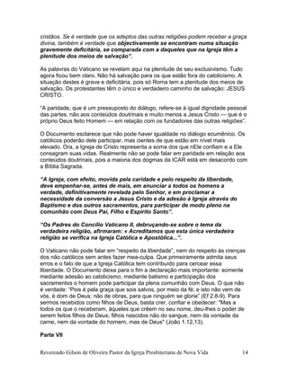 cristãos. Se é verdade que os adeptos das outras religiões podem receber a graça
divina, também é verdade que objectivamente se encontram numa situação
gravemente deficitária, se comparada com a daqueles que na Igreja têm a
plenitude dos meios de salvação”.
As palavras do Vaticano se revelam aqui na plenitude de seu exclusivismo. Tudo
agora ficou bem claro. Não há salvação para os que estão fora do catolicismo. A
situação destes é grave e deficitária, pois só Roma tem a plenitude dos meios de
salvação. Os protestantes têm o único e verdadeiro caminho de salvação: JESUS
CRISTO.
“A paridade, que é um pressuposto do diálogo, refere-se à igual dignidade pessoal
das partes, não aos conteúdos doutrinais e muito menos a Jesus Cristo — que é o
próprio Deus feito Homem — em relação com os fundadores das outras religiões”.
O Documento esclarece que não pode haver igualdade no diálogo ecumênico. Os
católicos poderão dele participar, mas cientes de que estão em nível mais
elevado. Ora, a Igreja de Cristo representa a soma dos que nEle confiam e a Ele
consagram suas vidas. Realmente não se pode falar em paridade em relação aos
conteúdos doutrinais, pois a maioria dos dogmas da ICAR está em desacordo com
a Bíblia Sagrada.
“A Igreja, com efeito, movida pela caridade e pelo respeito da liberdade,
deve empenhar-se, antes de mais, em anunciar a todos os homens a
verdade, definitivamente revelada pelo Senhor, e em proclamar a
necessidade da conversão a Jesus Cristo e da adesão à Igreja através do
Baptismo e dos outros sacramentos, para participar de modo pleno na
comunhão com Deus Pai, Filho e Espírito Santo”.
“Os Padres do Concílio Vaticano II, debruçando-se sobre o tema da
verdadeira religião, afirmaram: « Acreditamos que esta única verdadeira
religião se verifica na Igreja Católica e Apostólica...”.
O Vaticano não pode falar em “respeito da liberdade”, nem do respeito às crenças
dos não católicos sem antes fazer mea-culpa. Que primeiramente admita seus
erros e o fato de que a Igreja Católica tem contribuído para cercear essa
liberdade. O Documento deixa para o fim a declaração mais importante: somente
mediante adesão ao catolicismo, mediante batismo e participação dos
sacramentos o homem pode participar da plena comunhão com Deus. O que não
é verdade: “Pois é pela graça que sois salvos, por meio da fé; e isto não vem de
vós, é dom de Deus; não de obras, para que ninguém se glorie” (Ef 2.8-9). Para
sermos recebidos como filhos de Deus, basta crer, confiar e obedecer: "Mas a
todos os que o receberam, àqueles que crêem no seu nome, deu-lhes o poder de
serem feitos filhos de Deus; filhos nascidos não do sangue, nem da vontade da
carne, nem da vontade do homem, mas de Deus" (João 1.12,13).
Parte VII
Reverendo Gilson de Oliveira Pastor da Igreja Presbiteriana de Nova Vida 14
 