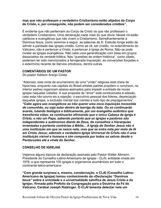 mas que não professam o verdadeiro Cristianismo estão alijados do Corpo
de Cristo, e, por conseguinte, não podem ser considerados cristãos”.
É evidente que não pertencem ao Corpo de Cristo os que não professam o
verdadeiro Cristianismo. Uma declaração nada mais do que óbvia. Nesse rol estão
católicos e evangélicos que não vivem o Cristianismo. Semelhantemente à
Dominus Iesus, como veremos a seguir, as palavras de D. Estevão longe estão de
admitir a paridade das igrejas cristãs. Como se vê, ser cristão, no entendimento do
Vaticano, não é pertencer a Cristo; é pertencer à Igreja de Roma. Não se pode
nivelar as igrejas evangélicas. Não cabe uma generalização com base em grupos
dissociados da verdade bíblica. Nas “questões de ordem histórica”, como citado,
poderiam ter sido mencionados a famigerada Inquisição, as conversões forçadas e
o extermínio recente de Sérvios ortodoxos, dentre outras.
COMENTÁRIOS DE UM PASTOR
Do pastor Addson Araújo Costa:
“Ademais, esta onda de ecumenismo de uma "união" religiosa está cheia de
hipocrisia, enquanto nas capitais do Brasil artistas padres propõem o conchavo, no
interior padres organizam abaixo-assinados para impedir a entrada de novas
igrejas naquelas cidades. A sua proposta de "amor" está condicionada à adesão,
caso esta não ocorra eis a rejeição, o escrutínio pessoal dos líderes, depreciação
daquelas igrejas, a exclusão mental dos crentes e todo tipo de prejulgamentos”.
“Cabe agora aos evangélicos se irão querer uma nova inquisição travestida
de comunhão, ou seja estar dentro da barriga do leão. Ou se continuarão
avante, lutando teológica e biblicamente, por um evangelho autêntico que
transforma vidas; se continuarão afirmando que o único Cabeça da Igreja é
Cristo, e não um Papa, sabendo portanto que as igrejas e pastores são
independentes e autônomos diante de Deus, de conselhos e hierarquias
inventadas e portanto contrárias à Bíblia... A Igreja do Senhor Jesus não é
uma instituição em que se nasce nela, mas que se entra nela por meio da fé
em Cristo Jesus; ademais a verdadeira Igreja Universal de Cristo não é uma
instituição visível e humana e sim composta por todos os salvos desde o
Pentecostes até a vinda do Senhor.
CONSELHO DE IGREJAS
Vejamos alguns tópicos da declaração assinada pelo Pastor Walter Altmann,
Presidente do Conselho Latino-Americano de Igrejas - CLAI, entidade criada em
1978, e que representa 155 igrejas e organismos ecumênicos em todo o
continente latino-americano:
“Com grande surpresa e, mesmo, consternação, o CLAI (Conselho Latino-
Americano de Igrejas) tomou conhecimento da «Declaração “Dominus
Iesus” sobre a unicidade e a universalidade salvífica de Jesus Cristo e da
Igreja», firmada pelo Prefeito da Congregação para a Doutrina da Fé do
Vaticano, Cardeal Joseph Ratzinger. O CLAI lamenta detectar nela um
Reverendo Gilson de Oliveira Pastor da Igreja Presbiteriana de Nova Vida 16
 