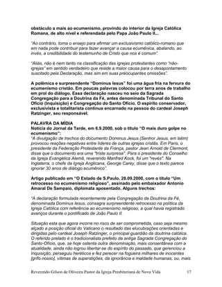 obstáculo a mais ao ecumenismo, provindo do interior da Igreja Católica
Romana, de alto nível e referendada pelo Papa João Paulo II...
“Ao contrário, toma o ensejo para afirmar um exclusivismo católico-romano que
em nada pode contribuir para fazer avançar a causa ecumênica, abalando, ao
invés, a credibilidade do testemunho de Cristo que nos é comum”.
“Aliás, não é nem tanto na classificação das igrejas protestantes como “não-
igrejas” em sentido verdadeiro que reside a maior causa para o desapontamento
suscitado pela Declaração, mas sim em suas preocupantes omissões”.
A polêmica e surpreendente “Dominus Iesus” foi uma água fria na fervura do
ecumenismo cristão. Em poucas palavras colocou por terra anos de trabalho
em prol do diálogo. Essa declaração nasceu no seio da Sagrada
Congregação para a Doutrina da Fé, antes denominada Tribunal do Santo
Ofício (Inquisição) e Congregação do Santo Ofício. O espírito conservador,
exclusivista e totalitarista continua encarnado na pessoa do cardeal Joseph
Ratzinger, seu responsável.
PALAVRA DA MÍDIA
Notícia do Jornal da Tarde, em 6.9.2000, sob o título “O mais duro golpe no
ecumenismo”:
“A divulgação de trechos do documento Dominus Jesus (Senhor Jesus, em latim)
provocou reações negativas entre líderes de outras igrejas cristãs. Em Paris, o
presidente da Federação Protestante da França, pastor Jean Arnold de Clermont,
disse que o documento era uma "triste surpresa". Para o presidente do Conselho
da Igreja Evangélica Alemã, reverendo Manfred Kock, foi um "revés". Na
Inglaterra, o chefe da Igreja Anglicana, George Carey, disse que o texto parece
ignorar 30 anos de diálogo ecumênico”.
Artigo publicado em “O Estado de S.Paulo, 28.09.2000, com o título “Um
retrocesso no ecumenismo religioso”, assinado pelo embaixador Antonio
Amaral De Sampaio, diplomata aposentado. Alguns trechos:
“A declaração formulada recentemente pela Congregação da Doutrina da Fé,
denominada Dominus Iesus, consagra surpreendente retrocesso na política da
Igreja Católica com referência ao ecumenismo religioso, a qual havia registrado
avanços durante o pontificado de João Paulo II.
Situação esta que agora incorre no risco de ser comprometida, caso seja mesmo
alçado a posição oficial do Vaticano o resultado das elucubrações orientadas e
dirigidas pelo cardeal Joseph Ratzinger, o principal guardião da doutrina católica.
O referido prelado é o tradicionalista prefeito da antiga Sagrada Congregação do
Santo-Ofício, que, se hoje ostenta outra denominação, mais consentânea com a
atualidade, ainda não logrou libertar-se do espírito do passado, que gerenciou a
Inquisição, perseguiu heréticos e fez perecer na fogueira milhares de inocentes
[grifo nosso], vítimas de superstições, da ignorância e maldade humanas, ou, mais
Reverendo Gilson de Oliveira Pastor da Igreja Presbiteriana de Nova Vida 17
 