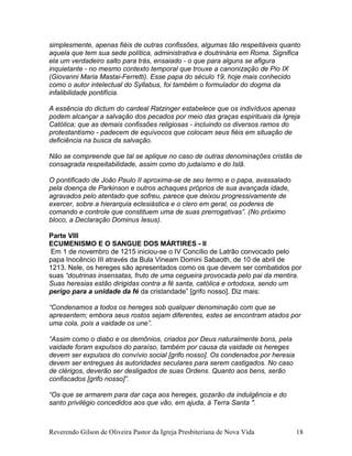 simplesmente, apenas fiéis de outras confissões, algumas tão respeitáveis quanto
aquela que tem sua sede política, administrativa e doutrinária em Roma. Significa
ela um verdadeiro salto para trás, ensaiado - o que para alguns se afigura
inquietante - no mesmo contexto temporal que trouxe a canonização de Pio IX
(Giovanni Maria Mastai-Ferretti). Esse papa do século 19, hoje mais conhecido
como o autor intelectual do Syllabus, foi também o formulador do dogma da
infalibilidade pontifícia.
A essência do dictum do cardeal Ratzinger estabelece que os indivíduos apenas
podem alcançar a salvação dos pecados por meio das graças espirituais da Igreja
Católica; que as demais confissões religiosas - incluindo os diversos ramos do
protestantismo - padecem de equívocos que colocam seus fiéis em situação de
deficiência na busca da salvação.
Não se compreende que tal se aplique no caso de outras denominações cristãs de
consagrada respeitabilidade, assim como do judaísmo e do Islã.
O pontificado de João Paulo II aproxima-se de seu termo e o papa, avassalado
pela doença de Parkinson e outros achaques próprios de sua avançada idade,
agravados pelo atentado que sofreu, parece que deixou progressivamente de
exercer, sobre a hierarquia eclesiástica e o clero em geral, os poderes de
comando e controle que constituem uma de suas prerrogativas”. (No próximo
bloco, a Declaração Dominus Iesus).
Parte VIII
ECUMENISMO E O SANGUE DOS MÁRTIRES - II
Em 1 de novembro de 1215 iniciou-se o IV Concílio de Latrão convocado pelo
papa Inocêncio III através da Bula Vineam Domini Sabaoth, de 10 de abril de
1213. Nele, os hereges são apresentados como os que devem ser combatidos por
suas “doutrinas insensatas, fruto de uma cegueira provocada pelo pai da mentira.
Suas heresias estão dirigidas contra a fé santa, católica e ortodoxa, sendo um
perigo para a unidade da fé da cristandade” [grifo nosso]. Diz mais:
“Condenamos a todos os hereges sob qualquer denominação com que se
apresentem; embora seus rostos sejam diferentes, estes se encontram atados por
uma cola, pois a vaidade os une”.
“Assim como o diabo e os demônios, criados por Deus naturalmente bons, pela
vaidade foram expulsos do paraíso, também por causa da vaidade os hereges
devem ser expulsos do convívio social [grifo nosso]. Os condenados por heresia
devem ser entregues às autoridades seculares para serem castigados. No caso
de clérigos, deverão ser desligados de suas Ordens. Quanto aos bens, serão
confiscados [grifo nosso]”.
“Os que se armarem para dar caça aos hereges, gozarão da indulgência e do
santo privilégio concedidos aos que vão, em ajuda, à Terra Santa ".
Reverendo Gilson de Oliveira Pastor da Igreja Presbiteriana de Nova Vida 18
 