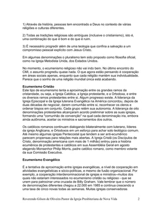 1) Através da história, pessoas tem encontrado a Deus no contexto de várias
religiões e culturas diferentes.
2) Todas as tradições religiosas são ambíguas (inclusive o cristianismo), isto é,
uma combinação do que é bom e do que é ruim.
3) É necessário progredir além de uma teologia que confina a salvação a um
compromisso pessoal explícito com Jesus Cristo.
Em algumas denominações o pluralismo tem sido proposto como filosofia oficial,
como na Igreja Metodista Unida, dos Estados Unidos.
No momento, o ecumenismo religioso não vai indo bem. No último encontro do
CMI, o assunto progrediu quase nada. O que agora estão pensando é cooperação
em áreas sociais apenas, enquanto que cada religião mantém sua individualidade.
Parece que o sonho de uma religião mundial única está acabando.
Ecumenismo Cristão
Este tipo de ecumenismo tenta a aproximação entre os grandes ramos da
cristandade, ou seja, a Igreja Católica, a Igreja protestante, e a Ortodoxa, e entre
os diversos ramos protestantes entre si. Algum progresso existe. A liderança da
Igreja Episcopal e da Igreja luterana Evangélica na América concordou, depois de
duas décadas de negociar, darem comunhão entre si, reconhecer os cleros e
ordenar bispos em conjunto. Cada grupo retém sua autonomia. A liderança de oito
denominações protestantes alcançaram acordo preliminar sobre as suas igrejas,
formando uma "comunhão de convenção" na qual cada denominação iria, embora
ainda autônoma, aceitar os ministros e sacramentos dos outros.
Os católicos romanos continuam dialogando bilateralmente com luterano, líderes
da igreja Anglicana, e Ortodoxos em um esforço para achar solo teológico comum.
Até mesmo algumas igrejas Pentecostal que tendem a ser anti-ecumênico
parecem propensas para relações mais abertas. A Igreja Cristã (os Discípulos de
Cristo, denominação americana com mais de 1 milhão) entrou para a história
ecumênica de protestantes e católicos em sua Assembléia Geral em agosto
elegendo Monsenhor Philip Morris, padre católico romano, como membro votante
da sua Comissão Executiva.
Ecumenismo Evangélico
É a tentativa de aproximação entre igrejas evangélicas, a nível de cooperação em
atividades evangelísticas e sócio-políticas, e mesmo de fusão organizacional. Por
exemplo, a cooperação interdenominacional de igrejas e ministros--muitos dos
quais não estariam interessados no ecumenismo cristão ou religioso - que se
unem para patrocinar uma cruzada de Billy Graham. Vale lembrar que o número
de denominações diferentes chegou a 22.000 em 1985 e continua crescendo a
uma taxa de cinco novas todas as semanas. Muitas igrejas conservadoras
Reverendo Gilson de Oliveira Pastor da Igreja Presbiteriana de Nova Vida 2
 