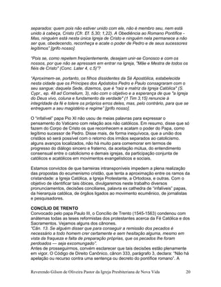 separados: quem pois não estiver unido com ele, não é membro seu, nem está
unido à cabeça, Cristo (Cfr. Ef. 5,30; 1,22). A Obediência ao Romano Pontífice -
Mas, ninguém está nesta única Igreja de Cristo e ninguém nela permanece a não
ser que, obedecendo, reconheça e acate o poder de Pedro e de seus sucessores
legítimos” [grifo nosso].
“Pois se, como repetem freqüentemente, desejam unir-se Conosco e com os
nossos, por que não se apressam em entrar na Igreja, "Mãe e Mestra de todos os
fiéis de Cristo" (Conc. Later 4, c.5)”?
“Aproximem-se, portanto, os filhos dissidentes da Sé Apostólica, estabelecida
nesta cidade que os Príncipes dos Apóstolos Pedro e Paulo consagraram com o
seu sangue; daquela Sede, dizemos, que é "raiz e matriz da Igreja Católica" (S.
Cypr., ep. 48 ad Cornelium, 3), não com o objetivo e a esperança de que "a Igreja
do Deus vivo, coluna e fundamento da verdade" (1 Tim 3,15) renuncie à
integridade da fé e tolere os próprios erros deles, mas, pelo contrário, para que se
entreguem a seu magistério e regime” [grifo nosso].
O “infalível” papa Pio XI não usou de meias palavras para expressar o
pensamento do Vaticano com relação aos não católicos. Em resumo, disse que só
fazem do Corpo de Cristo os que reconhecem e acatam o poder do Papa, como
legítimo sucessor de Pedro. Disse mais, de forma inequívoca, que a união dos
cristãos só será possível com o retorno dos irmãos separados ao catolicismo.
alguns avanços localizados, não há muito para comemorar em termos de
progresso do diálogo sincero e fraterno, da aceitação mútua, do entendimento
consensual entre o catolicismo e demais igrejas, da participação conjunta de
católicos e acatólicos em movimentos evangelísticos e sociais.
Estamos convictos de que barreiras intransponíveis impedem a plena realização
das propostas do ecumenismo cristão, que tenta a aproximação entre os ramos da
cristandade: a Igreja Católica, a Igreja Protestante, a Ortodoxa, e outras. Com o
objetivo de identificar tais óbices, divulgaremos neste trabalho diversos
pronunciamentos, decisões conciliares, palavra ex cathedra de “infalíveis” papas,
da hierarquia católica, de órgãos ligados ao movimento ecumênico, de jornalistas
e pesquisadores.
CONCÍLIO DE TRENTO
Convocado pelo papa Paulo III, o Concílio de Trento (1545-1563) condenou com
anátemas todas as teses reformistas dos protestantes acerca da Fé Católica e dos
Sacramentos. Vejamos alguns dos cânones.
“Cân. 13. Se alguém disser que para conseguir a remissão dos pecados é
necessário a todo homem crer certamente e sem hesitação alguma, mesmo em
vista da fraqueza e falta de preparação próprias, que os pecados lhe foram
perdoados — seja excomungado”.
Antes de prosseguirmos, convém esclarecer que tais decisões estão plenamente
em vigor. O Código de Direito Canônico, cânon 333, parágrafo 3, declara: “Não há
apelação ou recurso contra uma sentença ou decreto do pontífice romano”. A
Reverendo Gilson de Oliveira Pastor da Igreja Presbiteriana de Nova Vida 20
 