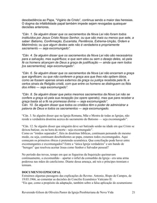 desobediência ao Papa, “Vigário de Cristo”, continua sendo a maior das heresias.
O dogma da infalibilidade papal também impede sejam revogadas quaisquer
decisões anteriores.
“Cân. 1. Se alguém disser que os sacramentos da Nova Lei não foram todos
instituídos por Jesus Cristo Nosso Senhor, ou que são mais ou menos que sete, a
saber: Batismo, Confirmação, Eucaristia, Penitência, Extrema-Unção, Ordem e
Matrimônio; ou que algum destes sete não é verdadeira e propriamente
sacramento — seja excomungado”.
“Cân. 4. Se alguém disser que os sacramentos da Nova Lei não são necessários
para a salvação, mas supérfluos; e que sem eles ou sem o desejo deles, só pela
fé os homens alcançam de Deus a graça de justificação — ainda que nem todos
[os sacramentos], seja excomungado”.
“Cân. 6. Se alguém disser que os sacramentos da Nova Lei não encerram a graça
que significam; ou que não conferem a graça aos que lhes não opõem óbice,
como se fossem apenas sinais externos da graça ou justiça recebida pela fé, e
certos sinais da Religião cristã, com que entre os homens se distinguem os fiéis
dos infiéis — seja excomungado”.
“Cân. 8. Se alguém disser que pelos mesmos sacramentos da Nova Lei não se
confere a graça só pela sua recepção (ex opere operato), mas que para receber a
graça basta só a fé na promessa divina — seja excomungado”.
Cân. 10. Se alguém disser que todos os cristãos têm o poder de administrar a
palavra de Deus e todos os sacramentos — seja excomungado.
“Cân. 3. Se alguém disser que na Igreja Romana, Mãe e Mestra de todas as Igrejas, não
reside a verdadeira doutrina acerca do sacramento do Batismo — seja excomungado”.
“Cân. 12. Se alguém disser que ninguém deve ser batizado senão na idade em que Cristo se
deixou batizar, ou na hora da morte - seja excomungado”.
Como os “irmãos separados”, fiéis às doutrinas bíblicas, continuam pensando do mesmo
modo, ou seja, continuam desobedientes ao papa, estamos todos excomungados. Aqui
começam os primeiros óbices à pretensão ecumênica. Que conciliação pode haver entre
excomungantes e excomungados? Entre a “única Igreja verdadeira” e um bando de
“hereges” que resolveu aceitar Jesus como Senhor e Salvador pessoal?
No período das trevas, tempo em que as fogueiras da Inquisição queimavam
continuamente, a excomunhão – apartar o infiel da comunhão da Igreja - era uma arma
poderosa nas mãos do catolicismo. Diante dessa ameaça, até reis e príncipes tremiam e
temiam.
DOCUMENTO EPISCOPAL
Extraímos algumas passagens das explicações do Revmo. Antonio, Bispo de Campos, de
19.03.1966, ao comentar as decisões do Concílio Ecumênico Vaticano II:
“Eis que, como a propósito da adaptação, também sobre a falsa aplicação do ecumenismo
Reverendo Gilson de Oliveira Pastor da Igreja Presbiteriana de Nova Vida 21
 