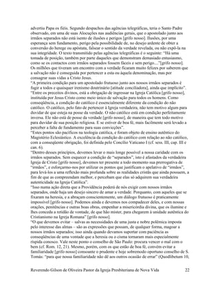 advertiu Papa os fiéis. Segundo despachos das agências telegráficas, teria o Santo Padre
observado, em uma de suas Alocuções nas audiências gerais, que o apostolado junto aos
irmãos separados não está isento de ilusões e perigos [grifo nosso]. Ilusões, por uma
esperança sem fundamento, perigo pela possibilidade de, no desejo ardente de obter a
conversão do herege ou apóstata, falsear o sentido da verdade revelada, ou não expô-la na
sua integridade. O texto transmitido pelas agências telegráficas é o seguinte: “Há uma
tomada de posição, também por parte daqueles que demonstram demasiado entusiasmo,
como se os contactos com irmãos separados fossem fáceis e sem perigo....”[grifo nosso].
Os milhões que tiveram um encontro com a verdade ficaram muito felizes por saberem que
a salvação não é conseguida por pertencer a esta ou àquela denominação, mas por
consagrar suas vidas a Cristo Jesus.
“A primeira condição para um apostolado frutuoso junto aos nossos irmãos separados é
fugir a todos e quaisquer irenismo doutrinário [atitude conciliadora], ainda que implícito”.
“Entre os preceitos divinos, está a obrigação de ingressar na Igreja Católica [grifo nosso],
instituída por Jesus Cristo como meio único de salvação para todos os homens. Como
conseqüência, a condição do católico é essencialmente diferente da condição do não
católico. O católico, pelo fato de pertencer à Igreja verdadeira, não tem motivo algum para
duvidar de que esteja na posse da verdade. O não católico está em condição perfeitamente
inversa. Ele não está de posse da verdade [grifo nosso], de maneira que tem todo motivo
para duvidar de sua posição religiosa. E se estiver de boa fé, mais facilmente será levado a
perceber a falta de fundamento para suas convicções”.
“Estes pontos são pacíficos na teologia católica, e foram objeto de ensino autêntico do
Magistério Eclesiástico. A excelência da condição do católico com relação ao não católico,
com a conseqüente obrigação, foi definida pelo Concílio Vaticano I (cf. sess. III, cap. III e
can. 6).
“Dentro desses princípios, devemos levar o mais longe possível a nossa caridade com os
irmãos separados. Sem esquecer a condição de “separados”, isto é afastados da verdadeira
Igreja de Cristo [grifo nosso], devemos ter presente a todo momento sua prerrogativa de
“irmãos”, e esforçarmo-nos por utilizar os pontos que justificam o apelativo de “irmãos”,
para levá-los a uma reflexão mais profunda sobre as realidades cristãs que ainda possuem, a
fim de que as compreendam melhor, e percebam que elas só adquirem sua verdadeira
autenticidade na Igreja Católica”.
“Isso numa ação direta que a Providência poderá de nós exigir com nossos irmãos
separados, onde haja um desejo sincero de amar a verdade. Porquanto, com aqueles que se
fixaram na heresia, e a abraçam conscientemente, um diálogo frutuoso é praticamente
impossível [grifo nosso]. Podemos ainda e devemos nos compadecer deles, e com nossas
orações, penitências e outras boas obras, empenhar a misericórdia divina, que os ilumine e
lhes conceda a retidão de vontade, de que hão mister, para chegarem à unidade autêntica do
Cristianismo na Igreja Romana” [grifo nosso].
“O que devemos evitar – salvas as necessidades de uma justa e nobre polêmica imposta
pelo interesse das almas – são as expressões que possam, de qualquer forma, magoar a
nossos irmãos separados; isso ainda quando devamos suportar com paciência as
conseqüências de uma vontade que a heresia ou o cisma tornaram mais especialmente
ríspida conosco. Vale neste ponto o conselho de São Paulo: procura vencer o mal com o
bem (cf. Rom. 12, 21). Mesmo, porém, com os que estão de boa fé, convém evitar a
familiaridade [grifo nosso] consoante o prudente e hoje sobremodo oportuno conselho de S.
Tomás: “para que nossa familiaridade não dê aos outros ocasião de errar” (Quodlibetum 10,
Reverendo Gilson de Oliveira Pastor da Igreja Presbiteriana de Nova Vida 22
 
