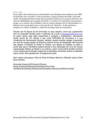 q. 7, a. 1 c).
Essas regras estão totalmente em conformidade com a Dominus Iesus editada no ano 2000.
Os princípios são os mesmos. Como já dissemos, a Igreja de Roma não muda e não pode
mudar. Os pronunciamentos de hoje devem guardar coerência com as práxis anteriores, por
força da infalibilidade que os papas atribuíram a si mesmos. Se constituímos uma ameaça e
perigo; se os católicos são orientados a não ter conosco qualquer tipo de familiaridade; se o
diálogo com os protestantes não os removerá de suas “heresias”; se não aceitamos o
reingresso na “Igreja Verdadeira”, então não há porque falar em ecumenismo.
Estude com fé depois de ter terminado os seus estudos, envie seu questionário
com as respostas devidas para o endereço de e-mail: teologiagratis@hotmail.com,
se assim quiser, logo após respondido e corrigido o questionário, alcançando
media acima de 7,5, solicite o seu Lindo DIPLOMA de Formatura e a sua
Credencial de Seminarista formado, também poderá solicitar estagio missionário
em uma de nossas igrejas no Brasil ou exterior traves da Federação Internacional
das Igrejas e Pastores no Brasil ou Fenipe, que depois do Estagio se assim o
achar apto para o Ministério poderá solicitar a sua ordenação por uma de nossas
organizações filiadas no Brasil ou no exterior, assim você poderá também receber
a sua Credencial de Ministro Aspirante ao Ministério de Nosso Senhor e Salvador
Jesus Cristo. Esta apostila tem 23 pagina boa sorte.
Sem nadas mais graça e Paz da Parte de Nosso Senhor e Salvador Jesus Cristo
bons estudos.
Reverendo Antony Steff Gilson de Oliveira
Pastor da Igreja Presbiteriana Renovada de Nova Vida
Presidente da Federação Internacional das Igrejas e Pastores no Brasil ou Fenipe
Reverendo Gilson de Oliveira Pastor da Igreja Presbiteriana de Nova Vida 23
 