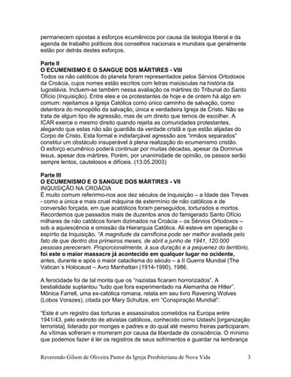 permanecem opostas a esforços ecumênicos por causa da teologia liberal e da
agenda de trabalho políticos dos conselhos nacionais e mundiais que geralmente
estão por detrás destes esforços.
Parte II
O ECUMENISMO E O SANGUE DOS MÁRTIRES - VIII
Todos os não católicos do planeta foram representados pelos Sérvios Ortodoxos
da Croácia, cujos nomes estão escritos com letras maiúsculas na história da
Iugoslávia. Incluem-se também nessa avaliação os mártires do Tribunal do Santo
Ofício (Inquisição). Entre eles e os protestantes de hoje e de ontem há algo em
comum: rejeitamos a Igreja Católica como único caminho de salvação, como
detentora do monopólio da salvação, única e verdadeira Igreja de Cristo. Não se
trata de algum tipo de agressão, mas de um direito que temos de escolher. A
ICAR exerce o mesmo direito quando rejeita as comunidades protestantes,
alegando que estas não são guardiãs da verdade cristã e que estão alijadas do
Corpo de Cristo. Esta formal e indisfarçável agressão aos “irmãos separados”
constitui um obstáculo insuperável à plena realização do ecumenismo cristão.
O esforço ecumênico poderá continuar por muitas décadas, apesar da Dominus
Iesus, apesar dos mártires. Porém, por unanimidade de opinião, os passos serão
sempre lentos, cautelosos e difíceis. (13.05.2003)
Parte III
O ECUMENISMO E O SANGUE DOS MÁRTIRES - VII
INQUISIÇÃO NA CROÁCIA
É muito comum referirmo-nos aos dez séculos de Inquisição – a Idade das Trevas
- como a única e mais cruel máquina de extermínio de não católicos e de
conversão forçada, em que acatólicos foram perseguidos, torturados e mortos.
Recordemos que passados mais de duzentos anos do famigerado Santo Ofício
milhares de não católicos foram dizimados na Croácia – os Sérvios Ortodoxos –
sob a aquiescência e omissão da Hierarquia Católica. Ali esteve em operação o
espírito da Inquisição. “A magnitude da carnificina pode ser melhor avaliada pelo
fato de que dentro dos primeiros meses, de abril a junho de 1941, 120.000
pessoas pereceram. Proporcionalmente, à sua duração e a pequenez do território,
foi este o maior massacre já acontecido em qualquer lugar no ocidente,
antes, durante e após o maior cataclisma do século – a II Guerra Mundial (The
Vatican´s Holocaust – Avro Manhattan (1914-1990), 1986.
A ferocidade foi de tal monta que os “nazistas ficaram horrorizados”. A
bestialidade suplantou “tudo que fora experimentado na Alemanha de Hitler”.
Mônica Farrell, uma ex-católica romana, relata em seu livro Ravening Wolves
(Lobos Vorazes), citada por Mary Schultze, em “Conspiração Mundial”:
“Este é um registro das torturas e assassinatos cometidos na Europa entre
1941/43, pelo exército de ativistas católicos, conhecido como Ustashi [organização
terrorista], liderado por monges e padres e do qual até mesmo freiras participaram.
As vítimas sofreram e morreram por causa da liberdade de consciência. O mínimo
que podemos fazer é ler os registros de seus sofrimentos e guardar na lembrança
Reverendo Gilson de Oliveira Pastor da Igreja Presbiteriana de Nova Vida 3
 