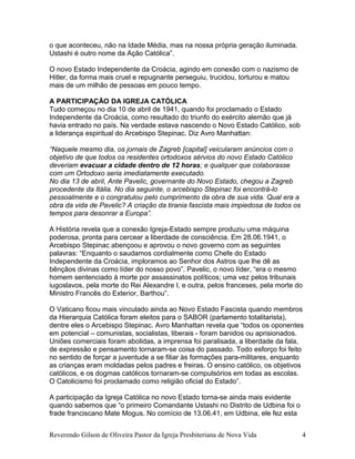 o que aconteceu, não na Idade Média, mas na nossa própria geração iluminada.
Ustashi é outro nome da Ação Católica”.
O novo Estado Independente da Croácia, agindo em conexão com o nazismo de
Hitler, da forma mais cruel e repugnante perseguiu, trucidou, torturou e matou
mais de um milhão de pessoas em pouco tempo.
A PARTICIPAÇÃO DA IGREJA CATÓLICA
Tudo começou no dia 10 de abril de 1941, quando foi proclamado o Estado
Independente da Croácia, como resultado do triunfo do exército alemão que já
havia entrado no país. Na verdade estava nascendo o Novo Estado Católico, sob
a liderança espiritual do Arcebispo Stepinac. Diz Avro Manhattan:
“Naquele mesmo dia, os jornais de Zagreb [capital] veicularam anúncios com o
objetivo de que todos os residentes ortodoxos sérvios do novo Estado Católico
deveriam evacuar a cidade dentro de 12 horas; e qualquer que colaborasse
com um Ortodoxo seria imediatamente executado.
No dia 13 de abril, Ante Pavelic, governante do Novo Estado, chegou a Zagreb
procedente da Itália. No dia seguinte, o arcebispo Stepinac foi encontrá-lo
pessoalmente e o congratulou pelo cumprimento da obra de sua vida. Qual era a
obra da vida de Pavelic? A criação da tirania fascista mais impiedosa de todos os
tempos para desonrar a Europa”.
A História revela que a conexão Igreja-Estado sempre produziu uma máquina
poderosa, pronta para cercear a liberdade de consciência. Em 28.06.1941, o
Arcebispo Stepinac abençoou e aprovou o novo governo com as seguintes
palavras: “Enquanto o saudamos cordialmente como Chefe do Estado
Independente da Croácia, imploramos ao Senhor dos Astros que lhe dê as
bênçãos divinas como líder do nosso povo”. Pavelic, o novo líder, “era o mesmo
homem sentenciado à morte por assassinatos políticos; uma vez pelos tribunais
iugoslavos, pela morte do Rei Alexandre I, e outra, pelos franceses, pela morte do
Ministro Francês do Exterior, Barthou”.
O Vaticano ficou mais vinculado ainda ao Novo Estado Fascista quando membros
da Hierarquia Católica foram eleitos para o SABOR (parlamento totalitarista),
dentre eles o Arcebispo Stepinac. Avro Manhattan revela que “todos os oponentes
em potencial – comunistas, socialistas, liberais - foram banidos ou aprisionados.
Uniões comerciais foram abolidas, a imprensa foi paralisada, a liberdade da fala,
de expressão e pensamento tornaram-se coisa do passado. Todo esforço foi feito
no sentido de forçar a juventude a se filiar às formações para-militares, enquanto
as crianças eram moldadas pelos padres e freiras. O ensino católico, os objetivos
católicos, e os dogmas católicos tornaram-se compulsórios em todas as escolas.
O Catolicismo foi proclamado como religião oficial do Estado”.
A participação da Igreja Católica no novo Estado torna-se ainda mais evidente
quando sabemos que “o primeiro Comandante Ustashi no Distrito de Udbina foi o
frade franciscano Mate Mogus. No comício de 13.06.41, em Udbina, ele fez esta
Reverendo Gilson de Oliveira Pastor da Igreja Presbiteriana de Nova Vida 4
 