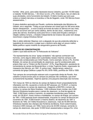 homilia: `olhai, povo, para estes dezesseis bravos Ustashis, que têm 16.000 balas
e matarão 16.000 Sérvios...”; Em Dvor na Uni, o Pe. Anton Djuric, fez um diário de
suas atividades, como funcionário da Ustashi. O diário mostra que sob suas
ordens a Ustashi derrubou e incendiou a Vila de Segestin, onde 150 Sérvios foram
assassinados...”.
O plano diabólico aprovado por Pavelic, conforme declaração dos Ministros da
Ustashi, era o seguinte: “Todos os que entraram em nosso país há 300 anos atrás
devem desaparecer... a nova Croácia se livrará de todos os Sérvios em seu meio,
a fim de se tornar cem por cento católica, dentro de dez anos...mataremos uma
parte dos sérvios, levaremos outra para fora e o resto será forçado a abraçar a
religião católica romana...o Estado Independente da Croácia não pode nem deseja
reconhecer a Igreja Ortodoxa Sérvia”
Não é válido defender Stepinac com a alegação de que ele pretendia defender a
Iugoslávia do comunismo, a julgar que o nazismo seria algo um pouco melhor.
Nada justifica o apoio irrestrito ao sanguinário governo de Pavelic.
CAMPOS DE CONCENTRAÇÃO
Leiam o que está escrito em “O Holocausto do Vaticano”:
“Os representantes da única `Igreja verdadeira´ não apenas conheciam tais
horrores, como alguns deles eram autoridades nesses mesmos campos e até
haviam sido condecorados por Ante Pavelic. Como exemplo, temos o Pe. Zvonko
Brekalo, do campo de concentração de Jasenovac, que foi condecorado pelo
próprio líder com a “Ordem do Rei Zvonimir”. O Pe. Grge Blazevitch, assistente do
comandante do campo de Bozanski-Novi; o irmão Tugomire Soldo, organizador do
massacre dos Sérvios, em 1941. E outros mais”. Nesse tempo, estava no
comando da Igreja Católica o papa Pio XII (1876-1958), pontífice de 1939 a 1958.
Tais campos de concentração estavam sob a supervisão direta de Pavelic. Aos
ustashis cumpria enviar para os campos as pessoas não confiáveis, que eram
sumariamente liquidadas. Vejamos apenas uma pequena descrição dos horrores:
“Em março de 1943 os internos do campo de Djakovo foram propositadamente
infectados com tifo, causando a morte de 567 pessoas; em 15.09.41, a mesma
coisa aconteceu no campo de Jasenovac, chegando a 600/700 o número de
mortos; no campo de Stara Gradiska, 1.000 mulheres foram mortas; dos 5.000
Sérvios Ortodoxos levados para o campo de Jasenovic, no final de agosto de
1942, 2.000 foram mortos a caminho, os restantes transferidos para Gradina,
onde, em 28.08.41, foram mortos a marteladas; no campo de Krapje, em outubro
de 1941, 4.000 pessoas foram assassinadas, enquanto no campo de Brocice,em
novembro de 1941, 8.000 tiveram o mesmo destino; de dezembro de 1941 a
fevereiro de 1942, em Velika Kosutanica e Jasenovac, mais de 40.000 Sérvios
Ortodoxos trazidos dos vilarejos das fronteiras da Bósnia, foram exterminados,
inclusive 2.000 crianças; em 1942, havia cerca de 24.000 crianças, somente no
campo de Jasenovac, das quais 12.000 foram assassinadas a sangue frio. Uma
Reverendo Gilson de Oliveira Pastor da Igreja Presbiteriana de Nova Vida 5
 