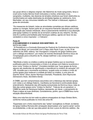 seu grupo étnico e religioso original; não falaremos do modo sanguinário, feroz e
cruel como muitos Sérvios foram torturados e mortos, enterrados vivos,
sangrados, mutilados; das dezenas de templos ortodoxos que foram destruídos ou
transformados em salas destinadas às atividades ligadas ao catolicismo. Avro
Manhattan, em seu minucioso trabalho em The Vatican´s Holocaust, registra à
guisa de conclusão:
“Os massacres da Ustashi, todas as atrocidades cometidas por oficiais católicos,
padres ou monges, faziam parte de um esquema friamente calculado para a total
eliminação das massas ortodoxas, ativa e passivamente resistindo à sua absorção
pela Igreja Católica no sentido de se tornarem ovelhas do seu rebanho. De fato,
esta foi a política premeditada pela hierarquia católica, agindo em favor do seu
verdadeiro e único inspirador – o Vaticano”.
Parte IV
O ECUMENISMO E O SANGUE DOS MÁRTIRES - VI
NOTA DA CNBB
“A Presidência e a Comissão Episcopal de Pastoral da Conferência Nacional dos
Bispos do Brasil, em comunhão com o Papa João Paulo II que, no dia 18 de
setembro de 2000, reiterou "ser irrevogável o empenho da Igreja Católica para
com o diálogo ecumênico", por motivo da recente Declaração Dominus Iesus da
Congregação para a Doutrina da Fé, deseja reafirmar o seu compromisso
ecumênico”.
“Manifesta a todos os cristãos a estima da Igreja Católica que os reconhece
justificados pela fé e incorporados a Cristo e os abraça com fraterna reverência e
amor como "irmãos no Senhor". Considera também que "suas igrejas de forma
alguma são destituídas de significação e importância no mistério da salvação" (Cf.
UR). Acredita que o movimento ecumênico, surgido entre os irmãos e irmãs de
outras igrejas para restaurar a unidade de todos os cristãos, é uma obra do
Espírito Santo” (Dom Jayme Henrique Chemello, Presidente; Dom Raymundo
Damasceno Assis, Secretário-Geral).
A CNBB, que tem compromissos assumidos com a liderança das demais igrejas,
com vistas a um diálogo fraterno, manifestou-se favorável à continuidade desse
entendimento. Destoando das afirmações exclusivistas da Dominus Iesus, trata os
fiéis das outras igrejas como “irmãos no Senhor”. Trata-se de um paradoxo: a
CNBB faz parte da Hierarquia Católica; representa, por dever, o pensamento do
Papa e segue as suas diretrizes. Consideremos, porém, que a CNBB ficou numa
situação desconfortável.
Mais uma nota fora do tom está na palavra ameaçadora do bispo Sinésio Bohn,
conforme notícia publicada no início dos anos 90:
“Espantado com o forte crescimento das “seitas” evangélicas no Brasil, os líderes
da Igreja Católica Romana têm ameaçado desencadear uma “guerra santa” contra
os protestantes, a não ser que eles parem de tirar o povo do domínio católico...Na
Reverendo Gilson de Oliveira Pastor da Igreja Presbiteriana de Nova Vida 7
 