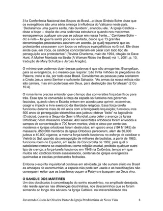 31a Conferência Nacional dos Bispos do Brasil...o bispo Sinésio Bohn disse que
os evangélicos são uma séria ameaça à influência do Vaticano neste país.
`Declaramos uma guerra santa, não duvidem´, anunciou ele. `A Igreja Católica –
disse o bispo – dispõe de uma poderosa estrutura e quando nos mexermos
esmagaremos qualquer um que se colocar em nossa frente...´ Conforme Bohn –
diz a nota – tal guerra santa pode ser evitada, desde que 13 grandes
denominações protestantes assinem um acordo...[o qual] requereria que os
protestantes cessassem com todos os esforços evangelísticos no Brasil. Ele disse
ainda que, em troca, os católicos concordariam em parar com todo tipo de
perseguição aos protestantes” (Revista Charisma, maio de 1994, citação de Dave
Hunt, A Mulher Montada na Besta (A Woman Rides the Beast) vol 1, 2001, p. 10,
tradução de Mary Schultze e Jarbas Aragão).
O mínimo que podemos dizer dessas palavras é que são arrogantes. Evangelizar,
para os evangélicos, é o mesmo que respirar. São trinta milhões de pregadores da
Palavra, noite e dia, por todo esse Brasil. Convidamos as pessoas para aceitarem
a Cristo Jesus como Senhor e suficiente Salvador. “As armas da nossa milícia não
são carnais, mas sim poderosas em Deus, para destruição das fortalezas” (2 Co
10.4).
O romanismo precisa entender que o tempo das conversões forçadas ficou para
trás. Esse tipo de conversão à força da espada só funciona nos governos
fascistas, quando clero e Estado entram em acordo para oprimir, exterminar,
coagir e impedir o livre exercício da liberdade religiosa. Essa força-tarefa
funcionou durante mais de mil anos com a famigerada Inquisição; funcionou nos
500 anos de perseguição sistemática aos judeus; obteve “êxito” na Iugoslávia
(Croácia), durante a Segunda Guerra Mundial, para deter o avanço da Igreja
Ortodoxa; neste massacre colossal, 400 sacerdotes ortodoxos foram enviados a
campos de concentração e 700 foram mortos; vinte e cinco por cento dos
mosteiros e igrejas ortodoxas foram destruídos; em quatro anos (1941/1945) de
massacre, 850.000 membros da Igreja Ortodoxa pereceram, além de 30.000
judeus e 40.000 ciganos; a mesma força-tarefa funcionou no esforço de catolizar o
Vietnã do Sul, quando da perseguição de milhares de budistas, a partir de 1963;
funcionou bem no Equador, em razão da Concordata de 1862, pela qual o
catolicismo romano se estabeleceu como religião estatal, proibido qualquer outro
tipo de crença; a força-tarefa funcionou em 1948 na Colômbia, tempo em que
muitos não católicos foram assassinados, centenas de igrejas evangélicas
queimadas e escolas protestantes fechadas.
Embora o espírito inquisitorial continue em atividade, já não surtem efeito no Brasil
as ameaças de excomunhão; a espada não pode ser usada e as beatificações não
conseguem evitar que os brasileiros ouçam a Palavra e busquem ao Deus vivo.
O SANGUE DOS MÁRTIRES
Um dos obstáculos à concretização do sonho ecumênico, na amplitude desejada,
não reside apenas nas diferenças doutrinárias, nos descaminhos que se foram
somando ao longo dos séculos na Igreja Católica, na irreversibilidade das
Reverendo Gilson de Oliveira Pastor da Igreja Presbiteriana de Nova Vida 8
 