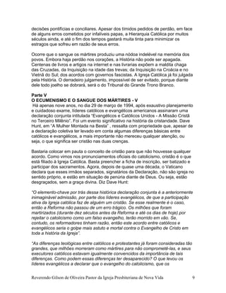 decisões pontifícias e conciliares. Apesar dos tímidos pedidos de perdão, em face
de alguns erros cometidos por infalíveis papas, a Hierarquia Católica por muitos
séculos ainda, e até o fim dos tempos gastará muita tinta para minimizar os
estragos que sofreu em razão de seus erros.
Ocorre que o sangue os mártires produziu uma nódoa indelével na memória dos
povos. Embora haja perdão nos corações, a História não pode ser apagada.
Centenas de livros e artigos na internet e nas livrarias expõem a maldita chaga
das Cruzadas, da Inquisição na idade das trevas; da Inquisição na Croácia e no
Vietnã do Sul; dos acordos com governos fascistas. A Igreja Católica já foi julgada
pela História. O derradeiro julgamento, impossível de ser evitado, porque diante
dele todo joelho se dobrará, será o do Tribunal do Grande Trono Branco.
Parte V
O ECUMENISMO E O SANGUE DOS MÁRTIRES - V
Há apenas nove anos, no dia 29 de março de 1994, após exaustivo planejamento
e cuidadoso exame, líderes católicos e evangélicos americanos assinaram uma
declaração conjunta intitulada “Evangélicos e Católicos Unidos - A Missão Cristã
no Terceiro Milênio”. Foi um evento significativo na história da cristandade. Dave
Hunt, em “A Mulher Montada na Besta” , ressalta com propriedade que, apesar de
a declaração coletiva ter levado em conta algumas diferenças básicas entre
católicos e evangélicos, a mais importante não mereceu qualquer atenção, ou
seja, o que significa ser cristão nas duas crenças.
Bastaria colocar em pauta o conceito de cristão para que não houvesse qualquer
acordo. Como vimos nos pronunciamentos oficiais do catolicismo, cristão é o que
está filiado à Igreja Católica. Basta preencher a ficha de inscrição, ser batizado e
participar dos sacramentos. Agora, depois de quase uma década, o Vaticano
declara que esses irmãos separados, signatários da Declaração, não são igreja no
sentido próprio, e estão em situação de penúria diante de Deus. Ou seja, estão
desgraçados, sem a graça divina. Diz Dave Hunt:
“O elemento-chave por trás dessa histórica declaração conjunta é a anteriormente
inimaginável admissão, por parte dos líderes evangélicos, de que a participação
ativa da Igreja católica faz de alguém um cristão. Se esse realmente é o caso,
então a Reforma não passou de um erro trágico. Os milhões que foram
martirizados (durante dez séculos antes da Reforma e até os dias de hoje) por
rejeitar o catolicismo como um falso evangelho, terão morrido em vão. Se,
contudo, os reformadores tinham razão, então este acordo entre católicos e
evangélicos seria o golpe mais astuto e mortal contra o Evangelho de Cristo em
toda a história da Igreja”.
“As diferenças teológicas entre católicos e protestantes já foram consideradas tão
grandes, que milhões morreram como mártires para não comprometê-las, e seus
executores católicos estavam igualmente convencidos da importância de tais
diferenças. Como podem essas diferenças ter desaparecido? O que levou os
líderes evangélicos a declarar que o evangelho do catolicismo, que os
Reverendo Gilson de Oliveira Pastor da Igreja Presbiteriana de Nova Vida 9
 