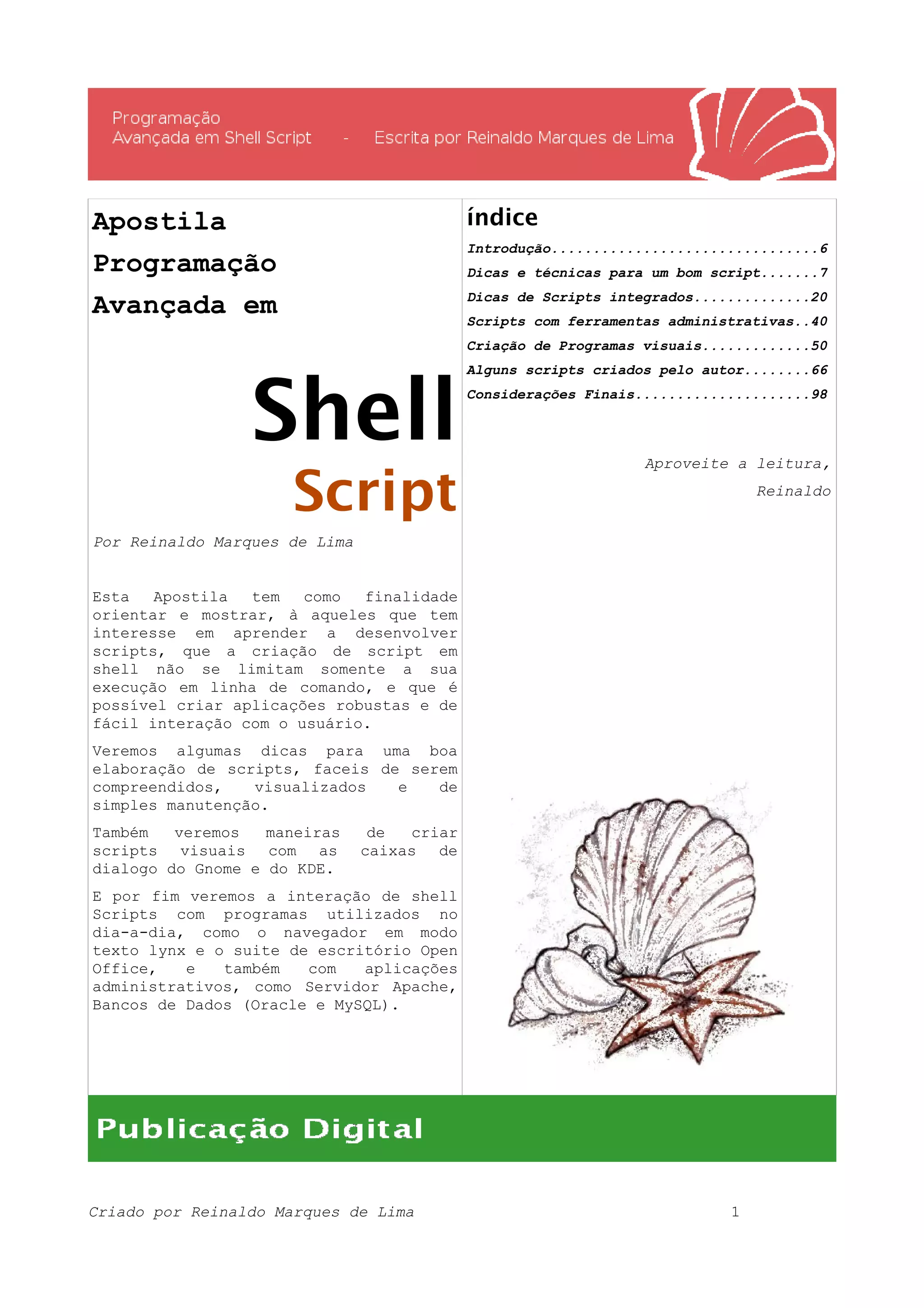 Apostila Programação Avançada em Shell Script Por Reinaldo Marques de Lima Esta Apostila tem como finalidade orientar e mostrar, à aqueles que tem interesse em aprender a desenvolver scripts, que a criação de script em shell não se limitam somente a sua execução em linha de comando, e que é possível criar aplicações robustas e de fácil interação com o usuário. Veremos algumas dicas para uma boa elaboração de scripts, faceis de serem compreendidos, visualizados e de simples manutenção. Também veremos maneiras de criar scripts visuais com as caixas de dialogo do Gnome e do KDE. E por fim veremos a interação de shell Scripts com programas utilizados no dia-a-dia, como o navegador em modo texto lynx e o suite de escritório Open Office, e também com aplicações administrativos, como Servidor Apache, Bancos de Dados (Oracle e MySQL). índice Introdução................................6 Dicas e técnicas para um bom script.......7 Dicas de Scripts integrados..............20 Scripts com ferramentas administrativas..40 Criação de Programas visuais.............50 Alguns scripts criados pelo autor........66 Considerações Finais.....................98 Aproveite a leitura, Reinaldo Criado por Reinaldo Marques de Lima 1 