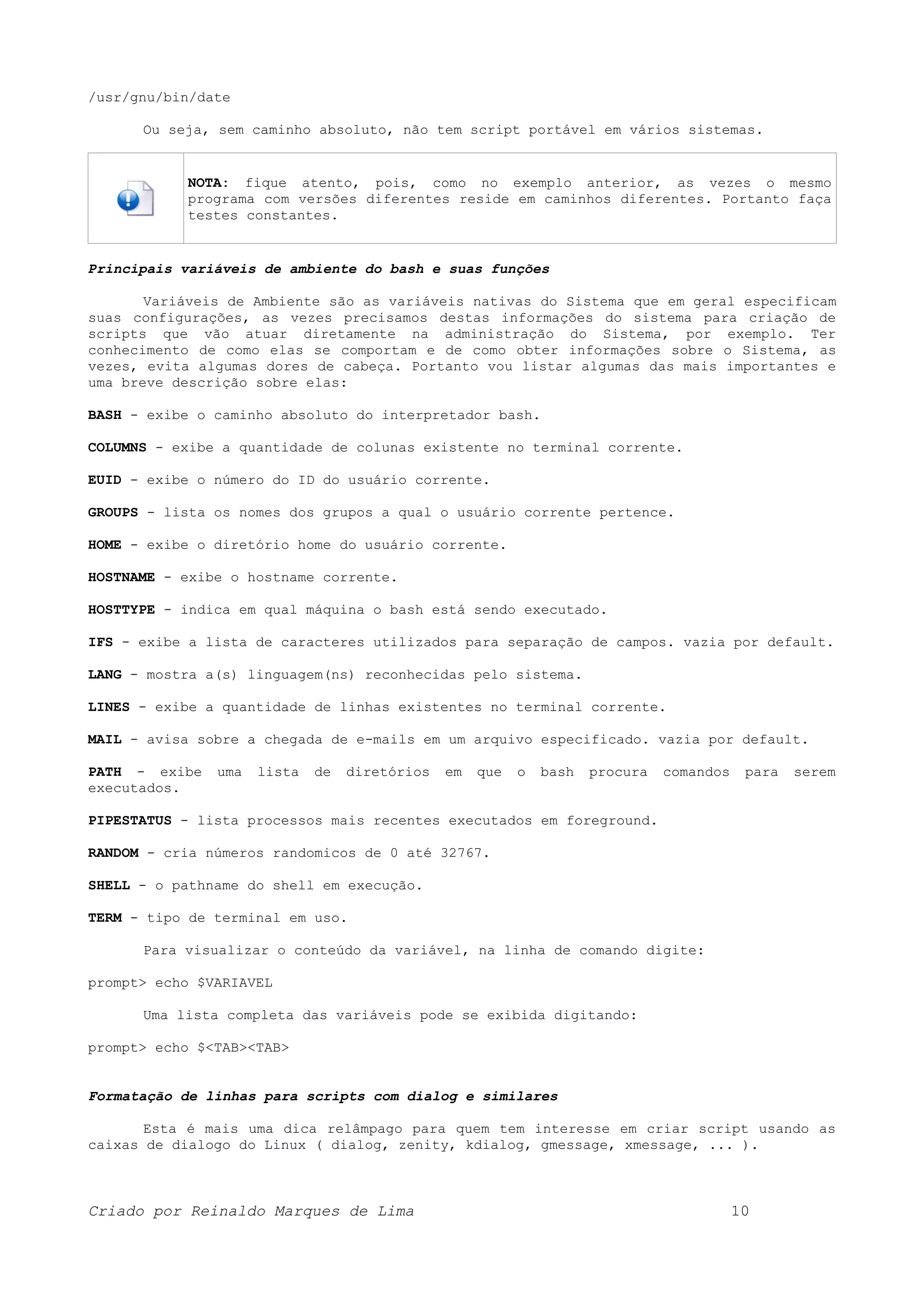 /usr/gnu/bin/date Ou seja, sem caminho absoluto, não tem script portável em vários sistemas. NOTA: fique atento, pois, como no exemplo anterior, as vezes o mesmo programa com versões diferentes reside em caminhos diferentes. Portanto faça testes constantes. Principais variáveis de ambiente do bash e suas funções Variáveis de Ambiente são as variáveis nativas do Sistema que em geral especificam suas configurações, as vezes precisamos destas informações do sistema para criação de scripts que vão atuar diretamente na administração do Sistema, por exemplo. Ter conhecimento de como elas se comportam e de como obter informações sobre o Sistema, as vezes, evita algumas dores de cabeça. Portanto vou listar algumas das mais importantes e uma breve descrição sobre elas: BASH - exibe o caminho absoluto do interpretador bash. COLUMNS - exibe a quantidade de colunas existente no terminal corrente. EUID - exibe o número do ID do usuário corrente. GROUPS - lista os nomes dos grupos a qual o usuário corrente pertence. HOME - exibe o diretório home do usuário corrente. HOSTNAME - exibe o hostname corrente. HOSTTYPE - indica em qual máquina o bash está sendo executado. IFS - exibe a lista de caracteres utilizados para separação de campos. vazia por default. LANG - mostra a(s) linguagem(ns) reconhecidas pelo sistema. LINES - exibe a quantidade de linhas existentes no terminal corrente. MAIL - avisa sobre a chegada de e-mails em um arquivo especificado. vazia por default. PATH - exibe uma lista de diretórios em que o bash procura comandos para serem executados. PIPESTATUS - lista processos mais recentes executados em foreground. RANDOM - cria números randomicos de 0 até 32767. SHELL - o pathname do shell em execução. TERM - tipo de terminal em uso. Para visualizar o conteúdo da variável, na linha de comando digite: prompt> echo $VARIAVEL Uma lista completa das variáveis pode se exibida digitando: prompt> echo $<TAB><TAB> Formatação de linhas para scripts com dialog e similares Esta é mais uma dica relâmpago para quem tem interesse em criar script usando as caixas de dialogo do Linux ( dialog, zenity, kdialog, gmessage, xmessage, ... ). Criado por Reinaldo Marques de Lima 10 