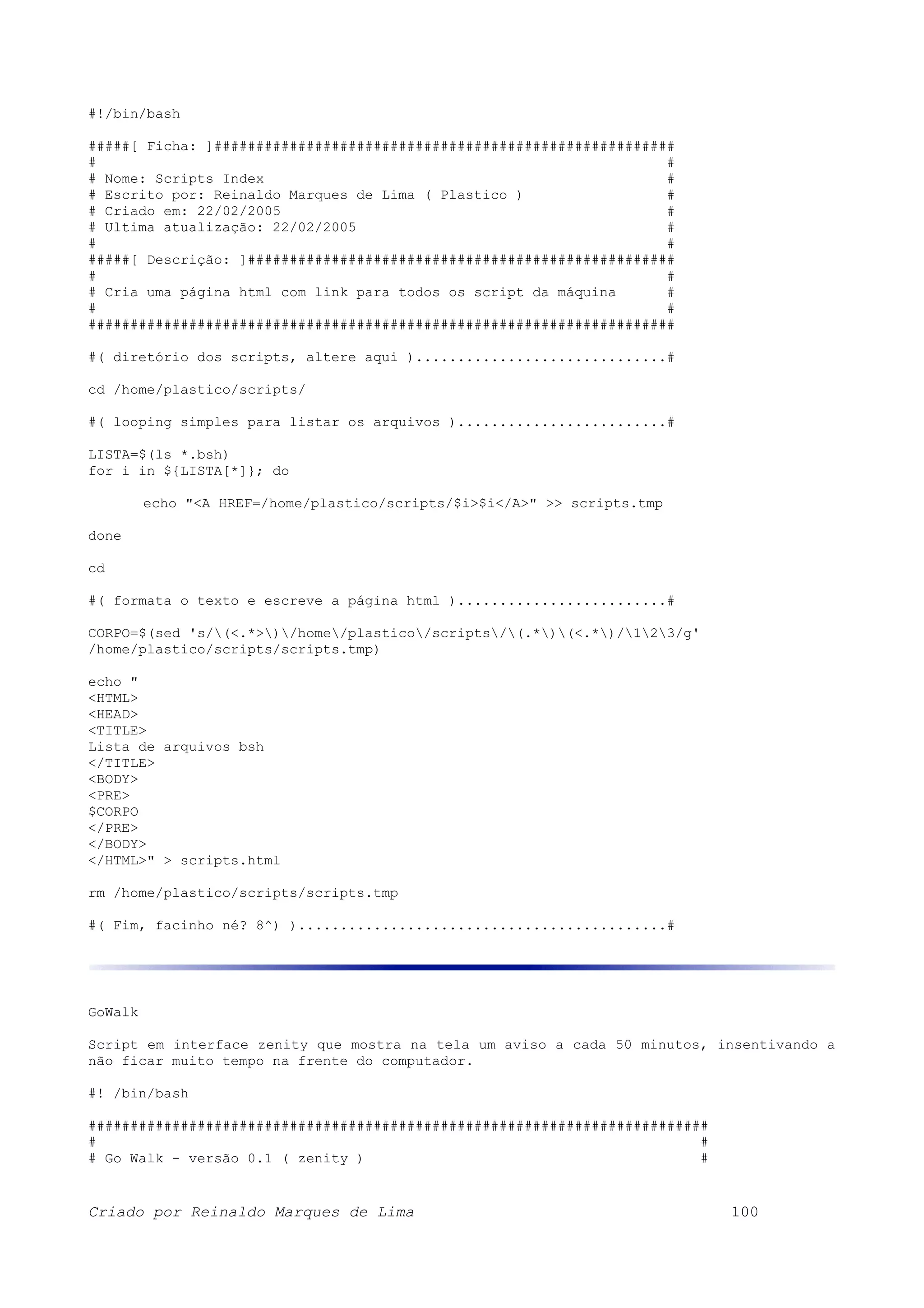 #!/bin/bash #####[ Ficha: ]####################################################### # # # Nome: Scripts Index # # Escrito por: Reinaldo Marques de Lima ( Plastico ) # # Criado em: 22/02/2005 # # Ultima atualização: 22/02/2005 # # # #####[ Descrição: ]################################################### # # # Cria uma página html com link para todos os script da máquina # # # ###################################################################### #( diretório dos scripts, altere aqui )..............................# cd /home/plastico/scripts/ #( looping simples para listar os arquivos ).........................# LISTA=$(ls *.bsh) for i in ${LISTA[*]}; do echo "<A HREF=/home/plastico/scripts/$i>$i</A>" >> scripts.tmp done cd #( formata o texto e escreve a página html ).........................# CORPO=$(sed 's/(<.*>)/home/plastico/scripts/(.*)(<.*)/123/g' /home/plastico/scripts/scripts.tmp) echo " <HTML> <HEAD> <TITLE> Lista de arquivos bsh </TITLE> <BODY> <PRE> $CORPO </PRE> </BODY> </HTML>" > scripts.html rm /home/plastico/scripts/scripts.tmp #( Fim, facinho né? 8^) )............................................# GoWalk Script em interface zenity que mostra na tela um aviso a cada 50 minutos, insentivando a não ficar muito tempo na frente do computador. #! /bin/bash ########################################################################## # # # Go Walk - versão 0.1 ( zenity ) # Criado por Reinaldo Marques de Lima 100 