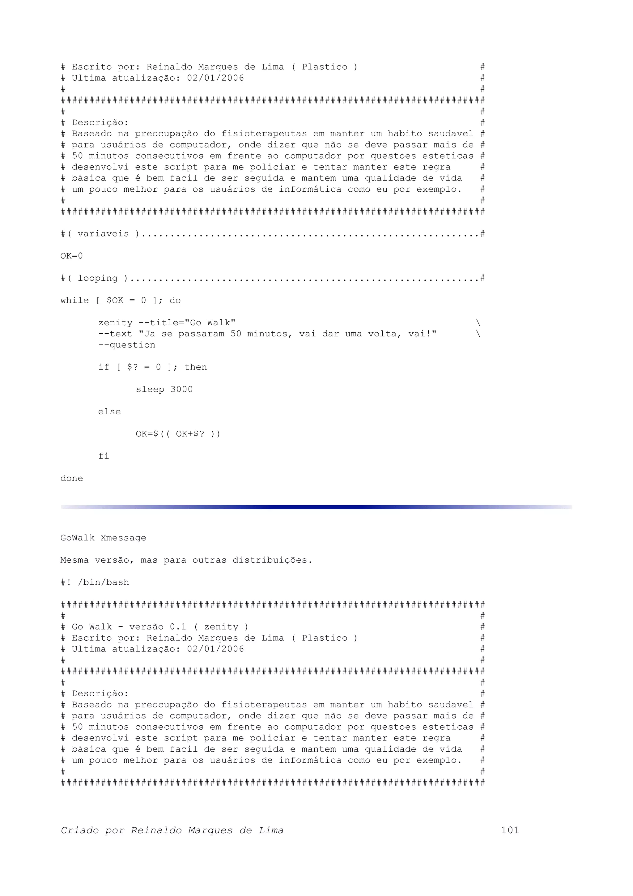 # Escrito por: Reinaldo Marques de Lima ( Plastico ) # # Ultima atualização: 02/01/2006 # # # ########################################################################## # # # Descrição: # # Baseado na preocupação do fisioterapeutas em manter um habito saudavel # # para usuários de computador, onde dizer que não se deve passar mais de # # 50 minutos consecutivos em frente ao computador por questoes esteticas # # desenvolvi este script para me policiar e tentar manter este regra # # básica que é bem facil de ser seguida e mantem uma qualidade de vida # # um pouco melhor para os usuários de informática como eu por exemplo. # # # ########################################################################## #( variaveis )...........................................................# OK=0 #( looping ).............................................................# while [ $OK = 0 ]; do zenity --title="Go Walk" --text "Ja se passaram 50 minutos, vai dar uma volta, vai!" --question if [ $? = 0 ]; then sleep 3000 else OK=$(( OK+$? )) fi done GoWalk Xmessage Mesma versão, mas para outras distribuições. #! /bin/bash ########################################################################## # # # Go Walk - versão 0.1 ( zenity ) # # Escrito por: Reinaldo Marques de Lima ( Plastico ) # # Ultima atualização: 02/01/2006 # # # ########################################################################## # # # Descrição: # # Baseado na preocupação do fisioterapeutas em manter um habito saudavel # # para usuários de computador, onde dizer que não se deve passar mais de # # 50 minutos consecutivos em frente ao computador por questoes esteticas # # desenvolvi este script para me policiar e tentar manter este regra # # básica que é bem facil de ser seguida e mantem uma qualidade de vida # # um pouco melhor para os usuários de informática como eu por exemplo. # # # ########################################################################## Criado por Reinaldo Marques de Lima 101 