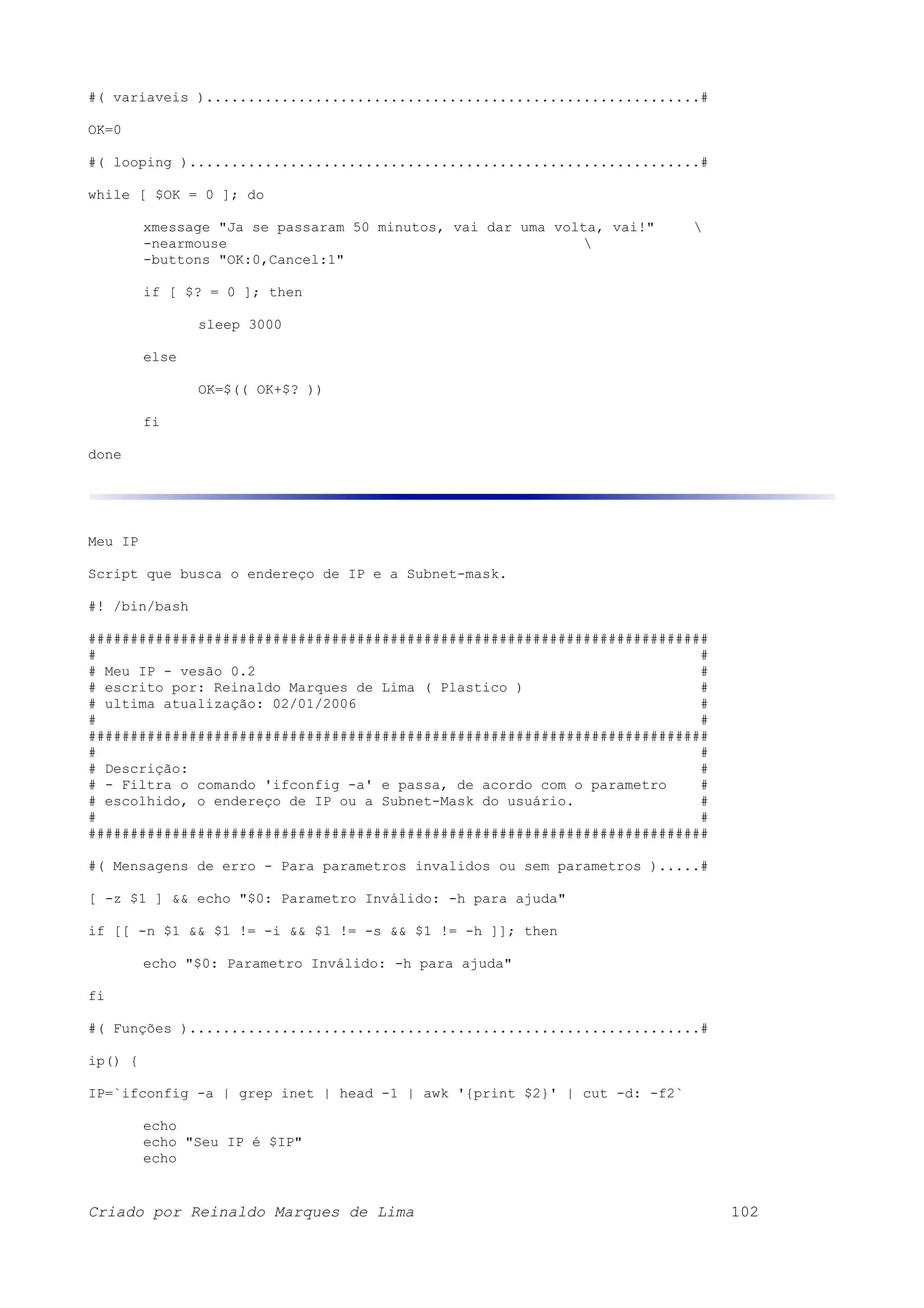 #( variaveis )...........................................................# OK=0 #( looping ).............................................................# while [ $OK = 0 ]; do xmessage "Ja se passaram 50 minutos, vai dar uma volta, vai!" -nearmouse -buttons "OK:0,Cancel:1" if [ $? = 0 ]; then sleep 3000 else OK=$(( OK+$? )) fi done Meu IP Script que busca o endereço de IP e a Subnet-mask. #! /bin/bash ########################################################################## # # # Meu IP - vesão 0.2 # # escrito por: Reinaldo Marques de Lima ( Plastico ) # # ultima atualização: 02/01/2006 # # # ########################################################################## # # # Descrição: # # - Filtra o comando 'ifconfig -a' e passa, de acordo com o parametro # # escolhido, o endereço de IP ou a Subnet-Mask do usuário. # # # ########################################################################## #( Mensagens de erro - Para parametros invalidos ou sem parametros ).....# [ -z $1 ] && echo "$0: Parametro Inválido: -h para ajuda" if [[ -n $1 && $1 != -i && $1 != -s && $1 != -h ]]; then echo "$0: Parametro Inválido: -h para ajuda" fi #( Funções ).............................................................# ip() { IP=`ifconfig -a | grep inet | head -1 | awk '{print $2}' | cut -d: -f2` echo echo "Seu IP é $IP" echo Criado por Reinaldo Marques de Lima 102 