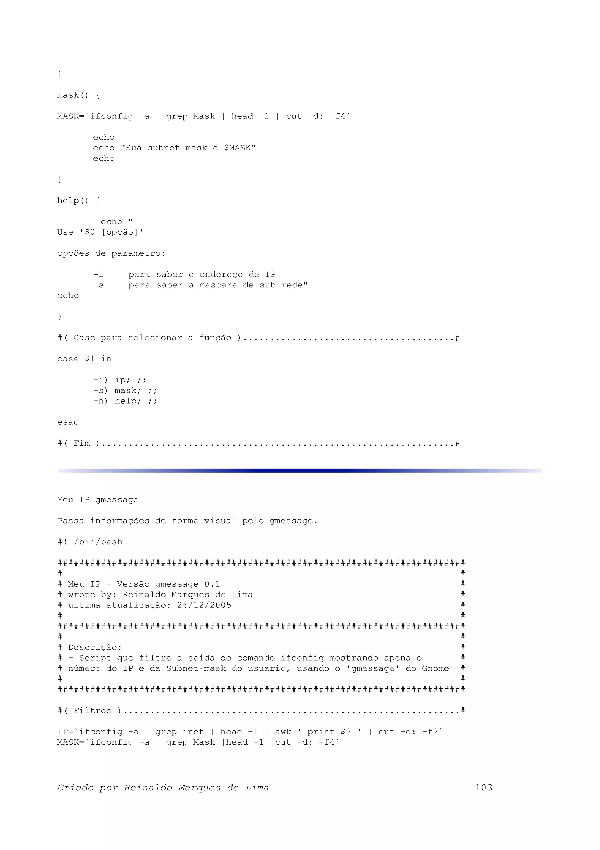 } mask() { MASK=`ifconfig -a | grep Mask | head -1 | cut -d: -f4` echo echo "Sua subnet mask é $MASK" echo } help() { echo " Use '$0 [opção]' opções de parametro: -i para saber o endereço de IP -s para saber a mascara de sub-rede" echo } #( Case para selecionar a função ).......................................# case $1 in -i) ip; ;; -s) mask; ;; -h) help; ;; esac #( Fim ).................................................................# Meu IP gmessage Passa informações de forma visual pelo gmessage. #! /bin/bash ########################################################################### # # # Meu IP - Versão gmessage 0.1 # # wrote by: Reinaldo Marques de Lima # # ultima atualização: 26/12/2005 # # # ########################################################################### # # # Descrição: # # - Script que filtra a saida do comando ifconfig mostrando apena o # # número do IP e da Subnet-mask do usuario, usando o 'gmessage' do Gnome # # # ########################################################################### #( Filtros )..............................................................# IP=`ifconfig -a | grep inet | head -1 | awk '{print $2}' | cut -d: -f2` MASK=`ifconfig -a | grep Mask |head -1 |cut -d: -f4` Criado por Reinaldo Marques de Lima 103 