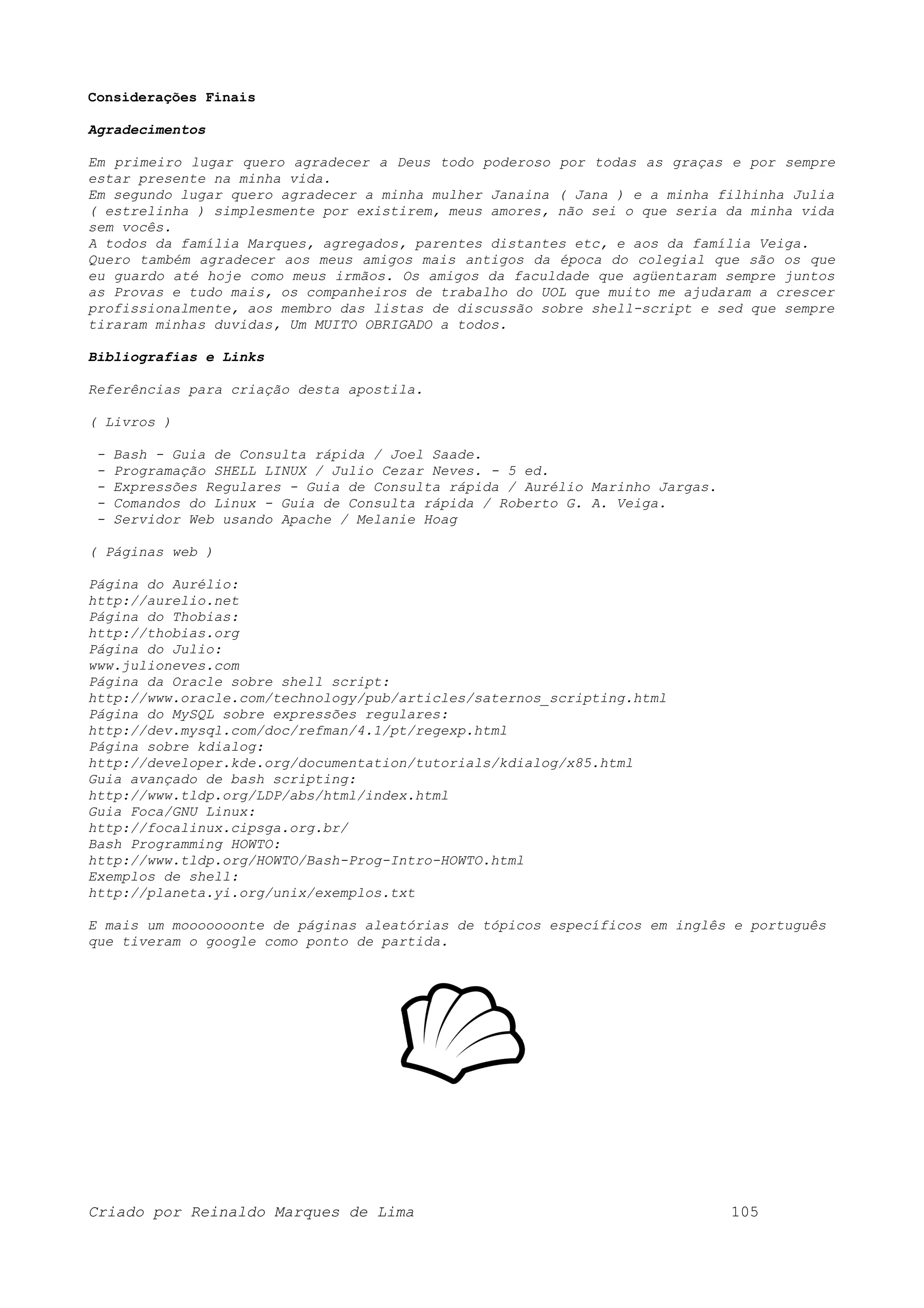 Considerações Finais Agradecimentos Em primeiro lugar quero agradecer a Deus todo poderoso por todas as graças e por sempre estar presente na minha vida. Em segundo lugar quero agradecer a minha mulher Janaina ( Jana ) e a minha filhinha Julia ( estrelinha ) simplesmente por existirem, meus amores, não sei o que seria da minha vida sem vocês. A todos da família Marques, agregados, parentes distantes etc, e aos da família Veiga. Quero também agradecer aos meus amigos mais antigos da época do colegial que são os que eu guardo até hoje como meus irmãos. Os amigos da faculdade que agüentaram sempre juntos as Provas e tudo mais, os companheiros de trabalho do UOL que muito me ajudaram a crescer profissionalmente, aos membro das listas de discussão sobre shell-script e sed que sempre tiraram minhas duvidas, Um MUITO OBRIGADO a todos. Bibliografias e Links Referências para criação desta apostila. ( Livros ) - Bash - Guia de Consulta rápida / Joel Saade. - Programação SHELL LINUX / Julio Cezar Neves. - 5 ed. - Expressões Regulares - Guia de Consulta rápida / Aurélio Marinho Jargas. - Comandos do Linux - Guia de Consulta rápida / Roberto G. A. Veiga. - Servidor Web usando Apache / Melanie Hoag ( Páginas web ) Página do Aurélio: http://aurelio.net Página do Thobias: http://thobias.org Página do Julio: www.julioneves.com Página da Oracle sobre shell script: http://www.oracle.com/technology/pub/articles/saternos_scripting.html Página do MySQL sobre expressões regulares: http://dev.mysql.com/doc/refman/4.1/pt/regexp.html Página sobre kdialog: http://developer.kde.org/documentation/tutorials/kdialog/x85.html Guia avançado de bash scripting: http://www.tldp.org/LDP/abs/html/index.html Guia Foca/GNU Linux: http://focalinux.cipsga.org.br/ Bash Programming HOWTO: http://www.tldp.org/HOWTO/Bash-Prog-Intro-HOWTO.html Exemplos de shell: http://planeta.yi.org/unix/exemplos.txt E mais um mooooooonte de páginas aleatórias de tópicos específicos em inglês e português que tiveram o google como ponto de partida. Criado por Reinaldo Marques de Lima 105 