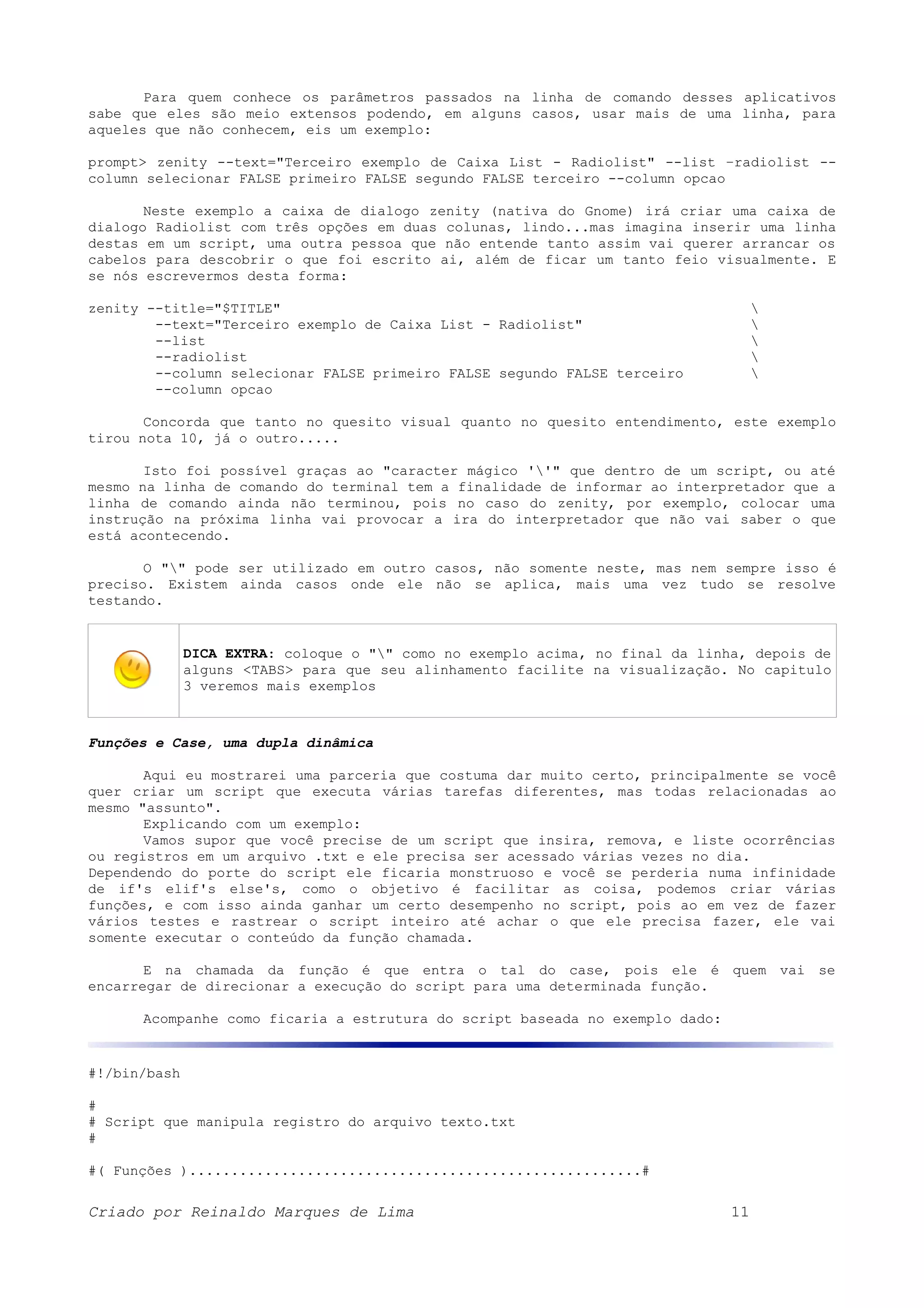 Para quem conhece os parâmetros passados na linha de comando desses aplicativos sabe que eles são meio extensos podendo, em alguns casos, usar mais de uma linha, para aqueles que não conhecem, eis um exemplo: prompt> zenity --text="Terceiro exemplo de Caixa List - Radiolist" --list –radiolist -- column selecionar FALSE primeiro FALSE segundo FALSE terceiro --column opcao Neste exemplo a caixa de dialogo zenity (nativa do Gnome) irá criar uma caixa de dialogo Radiolist com três opções em duas colunas, lindo...mas imagina inserir uma linha destas em um script, uma outra pessoa que não entende tanto assim vai querer arrancar os cabelos para descobrir o que foi escrito ai, além de ficar um tanto feio visualmente. E se nós escrevermos desta forma: zenity --title="$TITLE" --text="Terceiro exemplo de Caixa List - Radiolist" --list --radiolist --column selecionar FALSE primeiro FALSE segundo FALSE terceiro --column opcao Concorda que tanto no quesito visual quanto no quesito entendimento, este exemplo tirou nota 10, já o outro..... Isto foi possível graças ao "caracter mágico ''" que dentro de um script, ou até mesmo na linha de comando do terminal tem a finalidade de informar ao interpretador que a linha de comando ainda não terminou, pois no caso do zenity, por exemplo, colocar uma instrução na próxima linha vai provocar a ira do interpretador que não vai saber o que está acontecendo. O "" pode ser utilizado em outro casos, não somente neste, mas nem sempre isso é preciso. Existem ainda casos onde ele não se aplica, mais uma vez tudo se resolve testando. DICA EXTRA: coloque o "" como no exemplo acima, no final da linha, depois de alguns <TABS> para que seu alinhamento facilite na visualização. No capitulo 3 veremos mais exemplos Funções e Case, uma dupla dinâmica Aqui eu mostrarei uma parceria que costuma dar muito certo, principalmente se você quer criar um script que executa várias tarefas diferentes, mas todas relacionadas ao mesmo "assunto". Explicando com um exemplo: Vamos supor que você precise de um script que insira, remova, e liste ocorrências ou registros em um arquivo .txt e ele precisa ser acessado várias vezes no dia. Dependendo do porte do script ele ficaria monstruoso e você se perderia numa infinidade de if's elif's else's, como o objetivo é facilitar as coisa, podemos criar várias funções, e com isso ainda ganhar um certo desempenho no script, pois ao em vez de fazer vários testes e rastrear o script inteiro até achar o que ele precisa fazer, ele vai somente executar o conteúdo da função chamada. E na chamada da função é que entra o tal do case, pois ele é quem vai se encarregar de direcionar a execução do script para uma determinada função. Acompanhe como ficaria a estrutura do script baseada no exemplo dado: #!/bin/bash # # Script que manipula registro do arquivo texto.txt # #( Funções )......................................................# Criado por Reinaldo Marques de Lima 11 