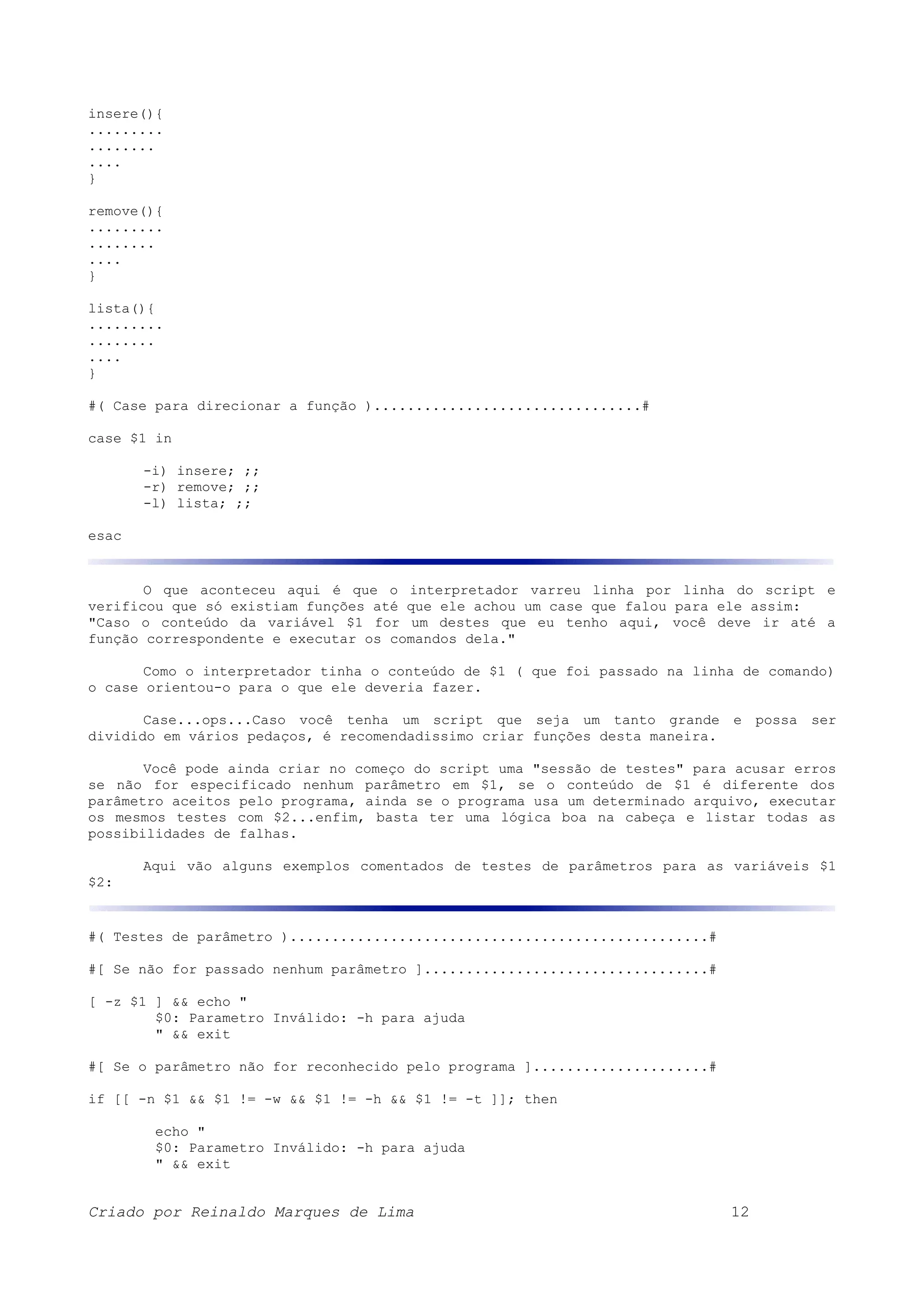 insere(){ ......... ........ .... } remove(){ ......... ........ .... } lista(){ ......... ........ .... } #( Case para direcionar a função )................................# case $1 in -i) insere; ;; -r) remove; ;; -l) lista; ;; esac O que aconteceu aqui é que o interpretador varreu linha por linha do script e verificou que só existiam funções até que ele achou um case que falou para ele assim: "Caso o conteúdo da variável $1 for um destes que eu tenho aqui, você deve ir até a função correspondente e executar os comandos dela." Como o interpretador tinha o conteúdo de $1 ( que foi passado na linha de comando) o case orientou-o para o que ele deveria fazer. Case...ops...Caso você tenha um script que seja um tanto grande e possa ser dividido em vários pedaços, é recomendadissimo criar funções desta maneira. Você pode ainda criar no começo do script uma "sessão de testes" para acusar erros se não for especificado nenhum parâmetro em $1, se o conteúdo de $1 é diferente dos parâmetro aceitos pelo programa, ainda se o programa usa um determinado arquivo, executar os mesmos testes com $2...enfim, basta ter uma lógica boa na cabeça e listar todas as possibilidades de falhas. Aqui vão alguns exemplos comentados de testes de parâmetros para as variáveis $1 $2: #( Testes de parâmetro )..................................................# #[ Se não for passado nenhum parâmetro ]..................................# [ -z $1 ] && echo " $0: Parametro Inválido: -h para ajuda " && exit #[ Se o parâmetro não for reconhecido pelo programa ].....................# if [[ -n $1 && $1 != -w && $1 != -h && $1 != -t ]]; then echo " $0: Parametro Inválido: -h para ajuda " && exit Criado por Reinaldo Marques de Lima 12 