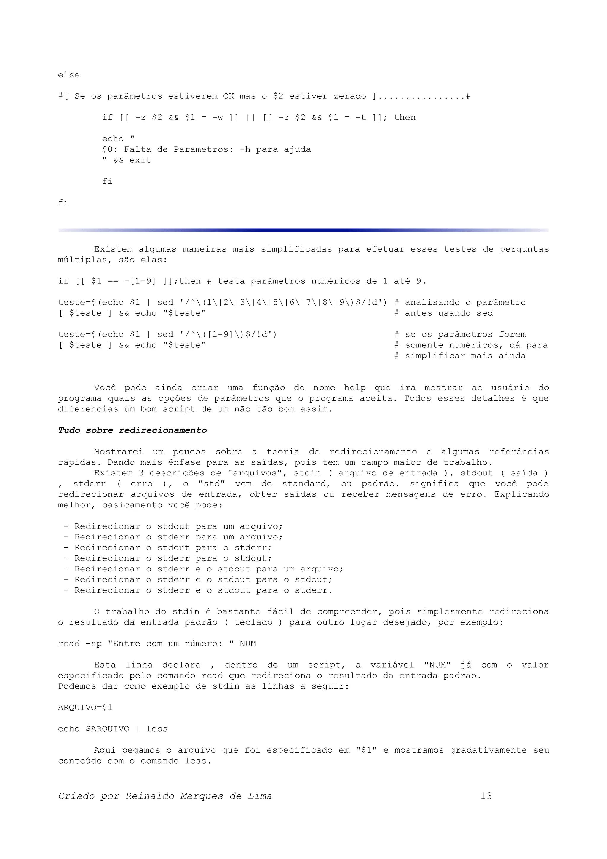 else #[ Se os parâmetros estiverem OK mas o $2 estiver zerado ]................# if [[ -z $2 && $1 = -w ]] || [[ -z $2 && $1 = -t ]]; then echo " $0: Falta de Parametros: -h para ajuda " && exit fi fi Existem algumas maneiras mais simplificadas para efetuar esses testes de perguntas múltiplas, são elas: if [[ $1 == -[1-9] ]];then # testa parâmetros numéricos de 1 até 9. teste=$(echo $1 | sed '/^(1|2|3|4|5|6|7|8|9)$/!d') # analisando o parâmetro [ $teste ] && echo "$teste" # antes usando sed teste=$(echo $1 | sed '/^([1-9])$/!d') # se os parâmetros forem [ $teste ] && echo "$teste" # somente numéricos, dá para # simplificar mais ainda Você pode ainda criar uma função de nome help que ira mostrar ao usuário do programa quais as opções de parâmetros que o programa aceita. Todos esses detalhes é que diferencias um bom script de um não tão bom assim. Tudo sobre redirecionamento Mostrarei um poucos sobre a teoria de redirecionamento e algumas referências rápidas. Dando mais ênfase para as saídas, pois tem um campo maior de trabalho. Existem 3 descrições de "arquivos", stdin ( arquivo de entrada ), stdout ( saída ) , stderr ( erro ), o "std" vem de standard, ou padrão. significa que você pode redirecionar arquivos de entrada, obter saídas ou receber mensagens de erro. Explicando melhor, basicamento você pode: - Redirecionar o stdout para um arquivo; - Redirecionar o stderr para um arquivo; - Redirecionar o stdout para o stderr; - Redirecionar o stderr para o stdout; - Redirecionar o stderr e o stdout para um arquivo; - Redirecionar o stderr e o stdout para o stdout; - Redirecionar o stderr e o stdout para o stderr. O trabalho do stdin é bastante fácil de compreender, pois simplesmente redireciona o resultado da entrada padrão ( teclado ) para outro lugar desejado, por exemplo: read -sp "Entre com um número: " NUM Esta linha declara , dentro de um script, a variável "NUM" já com o valor especificado pelo comando read que redireciona o resultado da entrada padrão. Podemos dar como exemplo de stdin as linhas a seguir: ARQUIVO=$1 echo $ARQUIVO | less Aqui pegamos o arquivo que foi especificado em "$1" e mostramos gradativamente seu conteúdo com o comando less. Criado por Reinaldo Marques de Lima 13 
