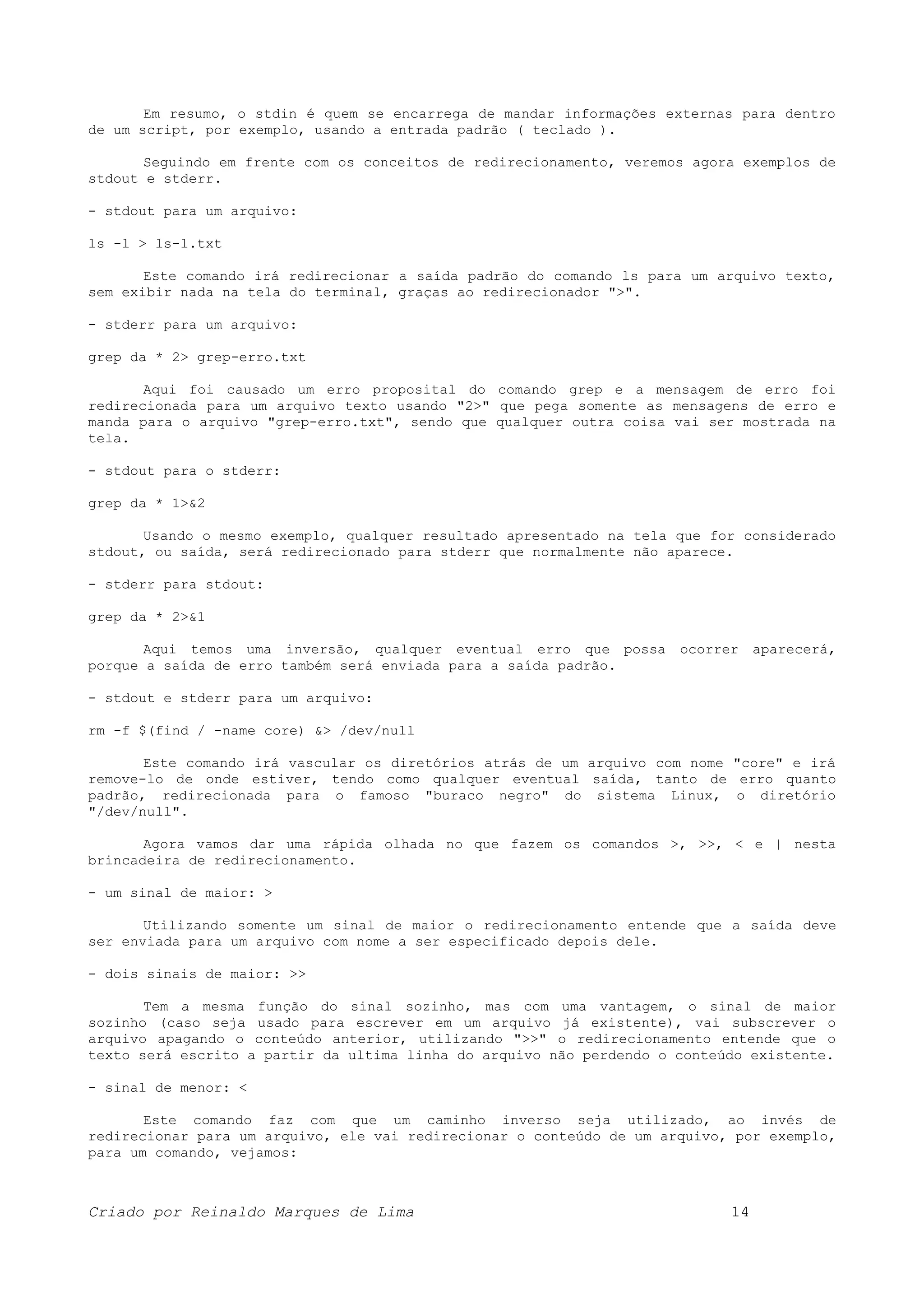 Em resumo, o stdin é quem se encarrega de mandar informações externas para dentro de um script, por exemplo, usando a entrada padrão ( teclado ). Seguindo em frente com os conceitos de redirecionamento, veremos agora exemplos de stdout e stderr. - stdout para um arquivo: ls -l > ls-l.txt Este comando irá redirecionar a saída padrão do comando ls para um arquivo texto, sem exibir nada na tela do terminal, graças ao redirecionador ">". - stderr para um arquivo: grep da * 2> grep-erro.txt Aqui foi causado um erro proposital do comando grep e a mensagem de erro foi redirecionada para um arquivo texto usando "2>" que pega somente as mensagens de erro e manda para o arquivo "grep-erro.txt", sendo que qualquer outra coisa vai ser mostrada na tela. - stdout para o stderr: grep da * 1>&2 Usando o mesmo exemplo, qualquer resultado apresentado na tela que for considerado stdout, ou saída, será redirecionado para stderr que normalmente não aparece. - stderr para stdout: grep da * 2>&1 Aqui temos uma inversão, qualquer eventual erro que possa ocorrer aparecerá, porque a saída de erro também será enviada para a saída padrão. - stdout e stderr para um arquivo: rm -f $(find / -name core) &> /dev/null Este comando irá vascular os diretórios atrás de um arquivo com nome "core" e irá remove-lo de onde estiver, tendo como qualquer eventual saída, tanto de erro quanto padrão, redirecionada para o famoso "buraco negro" do sistema Linux, o diretório "/dev/null". Agora vamos dar uma rápida olhada no que fazem os comandos >, >>, < e | nesta brincadeira de redirecionamento. - um sinal de maior: > Utilizando somente um sinal de maior o redirecionamento entende que a saída deve ser enviada para um arquivo com nome a ser especificado depois dele. - dois sinais de maior: >> Tem a mesma função do sinal sozinho, mas com uma vantagem, o sinal de maior sozinho (caso seja usado para escrever em um arquivo já existente), vai subscrever o arquivo apagando o conteúdo anterior, utilizando ">>" o redirecionamento entende que o texto será escrito a partir da ultima linha do arquivo não perdendo o conteúdo existente. - sinal de menor: < Este comando faz com que um caminho inverso seja utilizado, ao invés de redirecionar para um arquivo, ele vai redirecionar o conteúdo de um arquivo, por exemplo, para um comando, vejamos: Criado por Reinaldo Marques de Lima 14 