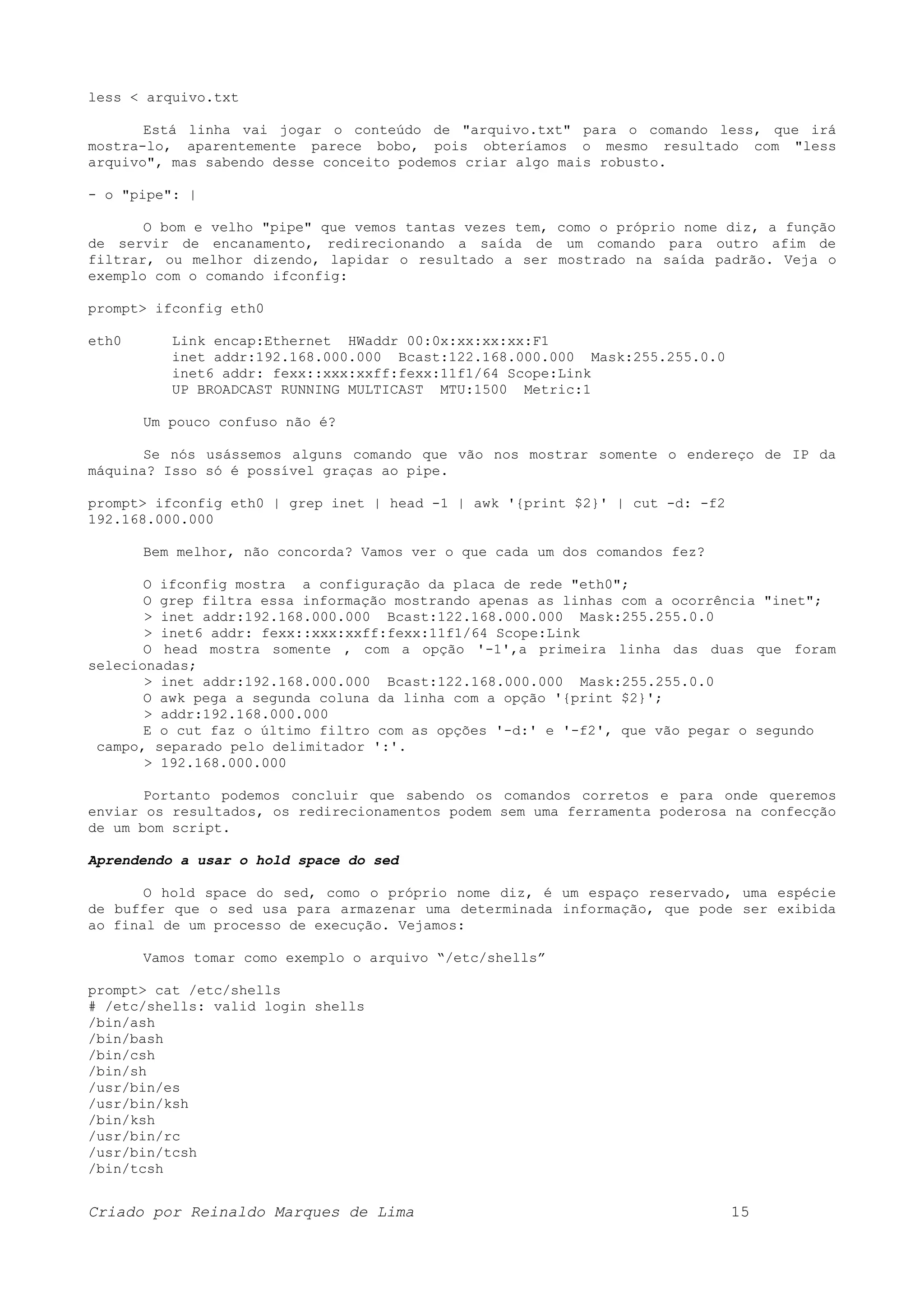 less < arquivo.txt Está linha vai jogar o conteúdo de "arquivo.txt" para o comando less, que irá mostra-lo, aparentemente parece bobo, pois obteríamos o mesmo resultado com "less arquivo", mas sabendo desse conceito podemos criar algo mais robusto. - o "pipe": | O bom e velho "pipe" que vemos tantas vezes tem, como o próprio nome diz, a função de servir de encanamento, redirecionando a saída de um comando para outro afim de filtrar, ou melhor dizendo, lapidar o resultado a ser mostrado na saída padrão. Veja o exemplo com o comando ifconfig: prompt> ifconfig eth0 eth0 Link encap:Ethernet HWaddr 00:0x:xx:xx:xx:F1 inet addr:192.168.000.000 Bcast:122.168.000.000 Mask:255.255.0.0 inet6 addr: fexx::xxx:xxff:fexx:11f1/64 Scope:Link UP BROADCAST RUNNING MULTICAST MTU:1500 Metric:1 Um pouco confuso não é? Se nós usássemos alguns comando que vão nos mostrar somente o endereço de IP da máquina? Isso só é possível graças ao pipe. prompt> ifconfig eth0 | grep inet | head -1 | awk '{print $2}' | cut -d: -f2 192.168.000.000 Bem melhor, não concorda? Vamos ver o que cada um dos comandos fez? O ifconfig mostra a configuração da placa de rede "eth0"; O grep filtra essa informação mostrando apenas as linhas com a ocorrência "inet"; > inet addr:192.168.000.000 Bcast:122.168.000.000 Mask:255.255.0.0 > inet6 addr: fexx::xxx:xxff:fexx:11f1/64 Scope:Link O head mostra somente , com a opção '-1',a primeira linha das duas que foram selecionadas; > inet addr:192.168.000.000 Bcast:122.168.000.000 Mask:255.255.0.0 O awk pega a segunda coluna da linha com a opção '{print $2}'; > addr:192.168.000.000 E o cut faz o último filtro com as opções '-d:' e '-f2', que vão pegar o segundo campo, separado pelo delimitador ':'. > 192.168.000.000 Portanto podemos concluir que sabendo os comandos corretos e para onde queremos enviar os resultados, os redirecionamentos podem sem uma ferramenta poderosa na confecção de um bom script. Aprendendo a usar o hold space do sed O hold space do sed, como o próprio nome diz, é um espaço reservado, uma espécie de buffer que o sed usa para armazenar uma determinada informação, que pode ser exibida ao final de um processo de execução. Vejamos: Vamos tomar como exemplo o arquivo “/etc/shells” prompt> cat /etc/shells # /etc/shells: valid login shells /bin/ash /bin/bash /bin/csh /bin/sh /usr/bin/es /usr/bin/ksh /bin/ksh /usr/bin/rc /usr/bin/tcsh /bin/tcsh Criado por Reinaldo Marques de Lima 15 