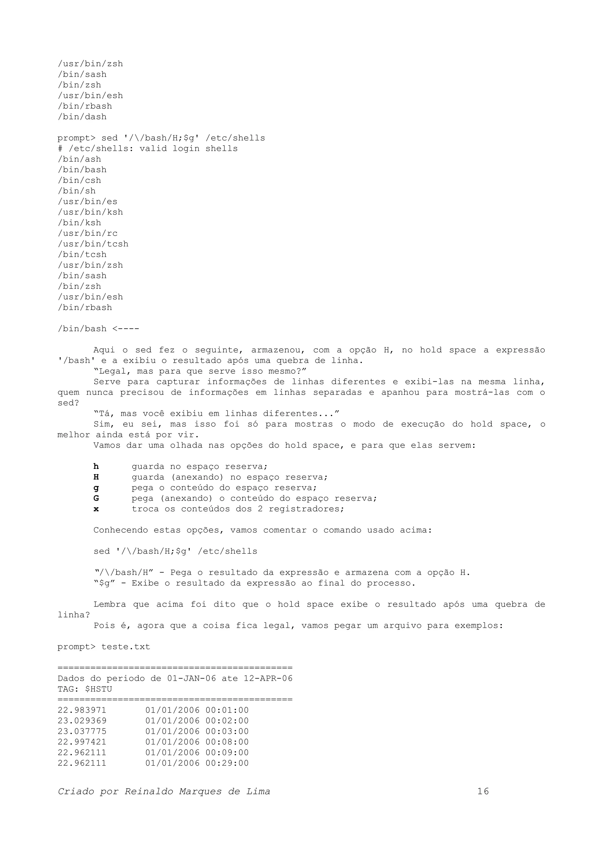 /usr/bin/zsh /bin/sash /bin/zsh /usr/bin/esh /bin/rbash /bin/dash prompt> sed '//bash/H;$g' /etc/shells # /etc/shells: valid login shells /bin/ash /bin/bash /bin/csh /bin/sh /usr/bin/es /usr/bin/ksh /bin/ksh /usr/bin/rc /usr/bin/tcsh /bin/tcsh /usr/bin/zsh /bin/sash /bin/zsh /usr/bin/esh /bin/rbash /bin/bash <---- Aqui o sed fez o seguinte, armazenou, com a opção H, no hold space a expressão '/bash' e a exibiu o resultado após uma quebra de linha. “Legal, mas para que serve isso mesmo?” Serve para capturar informações de linhas diferentes e exibi-las na mesma linha, quem nunca precisou de informações em linhas separadas e apanhou para mostrá-las com o sed? “Tá, mas você exibiu em linhas diferentes...” Sim, eu sei, mas isso foi só para mostras o modo de execução do hold space, o melhor ainda está por vir. Vamos dar uma olhada nas opções do hold space, e para que elas servem: h guarda no espaço reserva; H guarda (anexando) no espaço reserva; g pega o conteúdo do espaço reserva; G pega (anexando) o conteúdo do espaço reserva; x troca os conteúdos dos 2 registradores; Conhecendo estas opções, vamos comentar o comando usado acima: sed '//bash/H;$g' /etc/shells “//bash/H” - Pega o resultado da expressão e armazena com a opção H. “$g” - Exibe o resultado da expressão ao final do processo. Lembra que acima foi dito que o hold space exibe o resultado após uma quebra de linha? Pois é, agora que a coisa fica legal, vamos pegar um arquivo para exemplos: prompt> teste.txt =========================================== Dados do periodo de 01-JAN-06 ate 12-APR-06 TAG: $HSTU =========================================== 22.983971 01/01/2006 00:01:00 23.029369 01/01/2006 00:02:00 23.037775 01/01/2006 00:03:00 22.997421 01/01/2006 00:08:00 22.962111 01/01/2006 00:09:00 22.962111 01/01/2006 00:29:00 Criado por Reinaldo Marques de Lima 16 
