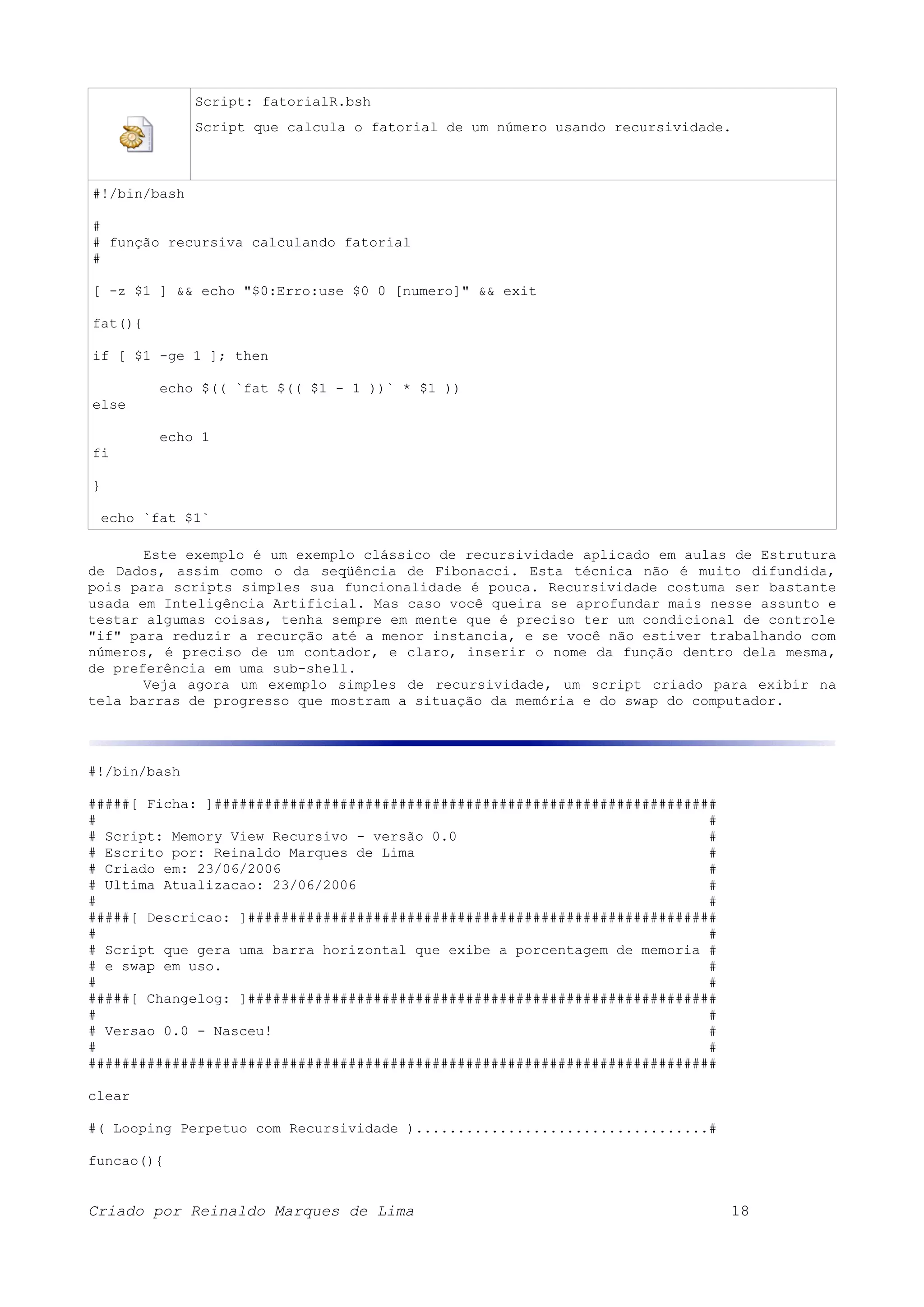 Script: fatorialR.bsh Script que calcula o fatorial de um número usando recursividade. #!/bin/bash # # função recursiva calculando fatorial # [ -z $1 ] && echo "$0:Erro:use $0 0 [numero]" && exit fat(){ if [ $1 -ge 1 ]; then echo $(( `fat $(( $1 - 1 ))` * $1 )) else echo 1 fi } echo `fat $1` Este exemplo é um exemplo clássico de recursividade aplicado em aulas de Estrutura de Dados, assim como o da seqüência de Fibonacci. Esta técnica não é muito difundida, pois para scripts simples sua funcionalidade é pouca. Recursividade costuma ser bastante usada em Inteligência Artificial. Mas caso você queira se aprofundar mais nesse assunto e testar algumas coisas, tenha sempre em mente que é preciso ter um condicional de controle "if" para reduzir a recurção até a menor instancia, e se você não estiver trabalhando com números, é preciso de um contador, e claro, inserir o nome da função dentro dela mesma, de preferência em uma sub-shell. Veja agora um exemplo simples de recursividade, um script criado para exibir na tela barras de progresso que mostram a situação da memória e do swap do computador. #!/bin/bash #####[ Ficha: ]############################################################ # # # Script: Memory View Recursivo - versão 0.0 # # Escrito por: Reinaldo Marques de Lima # # Criado em: 23/06/2006 # # Ultima Atualizacao: 23/06/2006 # # # #####[ Descricao: ]######################################################## # # # Script que gera uma barra horizontal que exibe a porcentagem de memoria # # e swap em uso. # # # #####[ Changelog: ]######################################################## # # # Versao 0.0 - Nasceu! # # # ########################################################################### clear #( Looping Perpetuo com Recursividade )...................................# funcao(){ Criado por Reinaldo Marques de Lima 18 