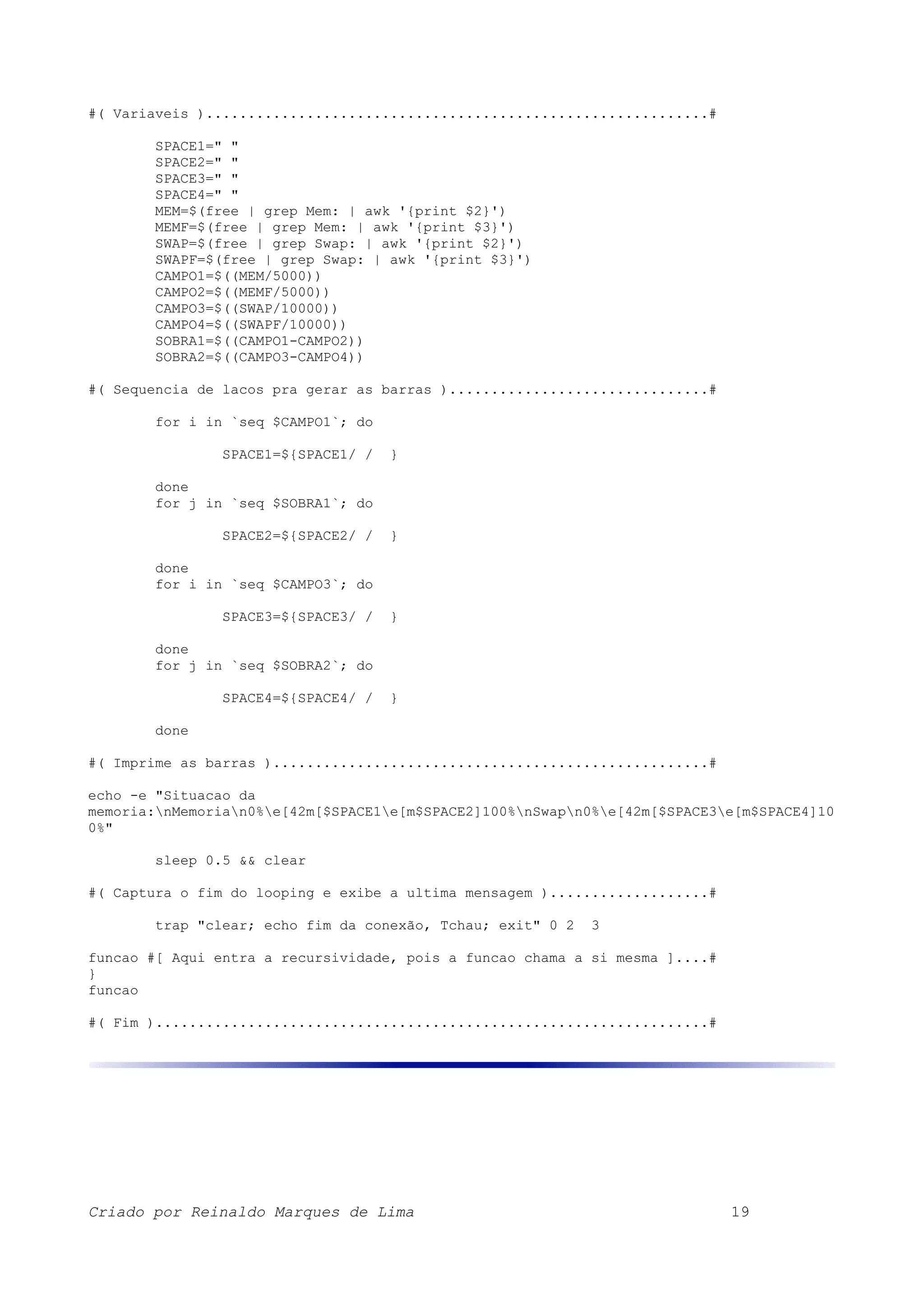 #( Variaveis )............................................................# SPACE1=" " SPACE2=" " SPACE3=" " SPACE4=" " MEM=$(free | grep Mem: | awk '{print $2}') MEMF=$(free | grep Mem: | awk '{print $3}') SWAP=$(free | grep Swap: | awk '{print $2}') SWAPF=$(free | grep Swap: | awk '{print $3}') CAMPO1=$((MEM/5000)) CAMPO2=$((MEMF/5000)) CAMPO3=$((SWAP/10000)) CAMPO4=$((SWAPF/10000)) SOBRA1=$((CAMPO1-CAMPO2)) SOBRA2=$((CAMPO3-CAMPO4)) #( Sequencia de lacos pra gerar as barras )...............................# for i in `seq $CAMPO1`; do SPACE1=${SPACE1/ / } done for j in `seq $SOBRA1`; do SPACE2=${SPACE2/ / } done for i in `seq $CAMPO3`; do SPACE3=${SPACE3/ / } done for j in `seq $SOBRA2`; do SPACE4=${SPACE4/ / } done #( Imprime as barras )....................................................# echo -e "Situacao da memoria:nMemorian0%e[42m[$SPACE1e[m$SPACE2]100%nSwapn0%e[42m[$SPACE3e[m$SPACE4]10 0%" sleep 0.5 && clear #( Captura o fim do looping e exibe a ultima mensagem )...................# trap "clear; echo fim da conexão, Tchau; exit" 0 2 3 funcao #[ Aqui entra a recursividade, pois a funcao chama a si mesma ]....# } funcao #( Fim )..................................................................# Criado por Reinaldo Marques de Lima 19 