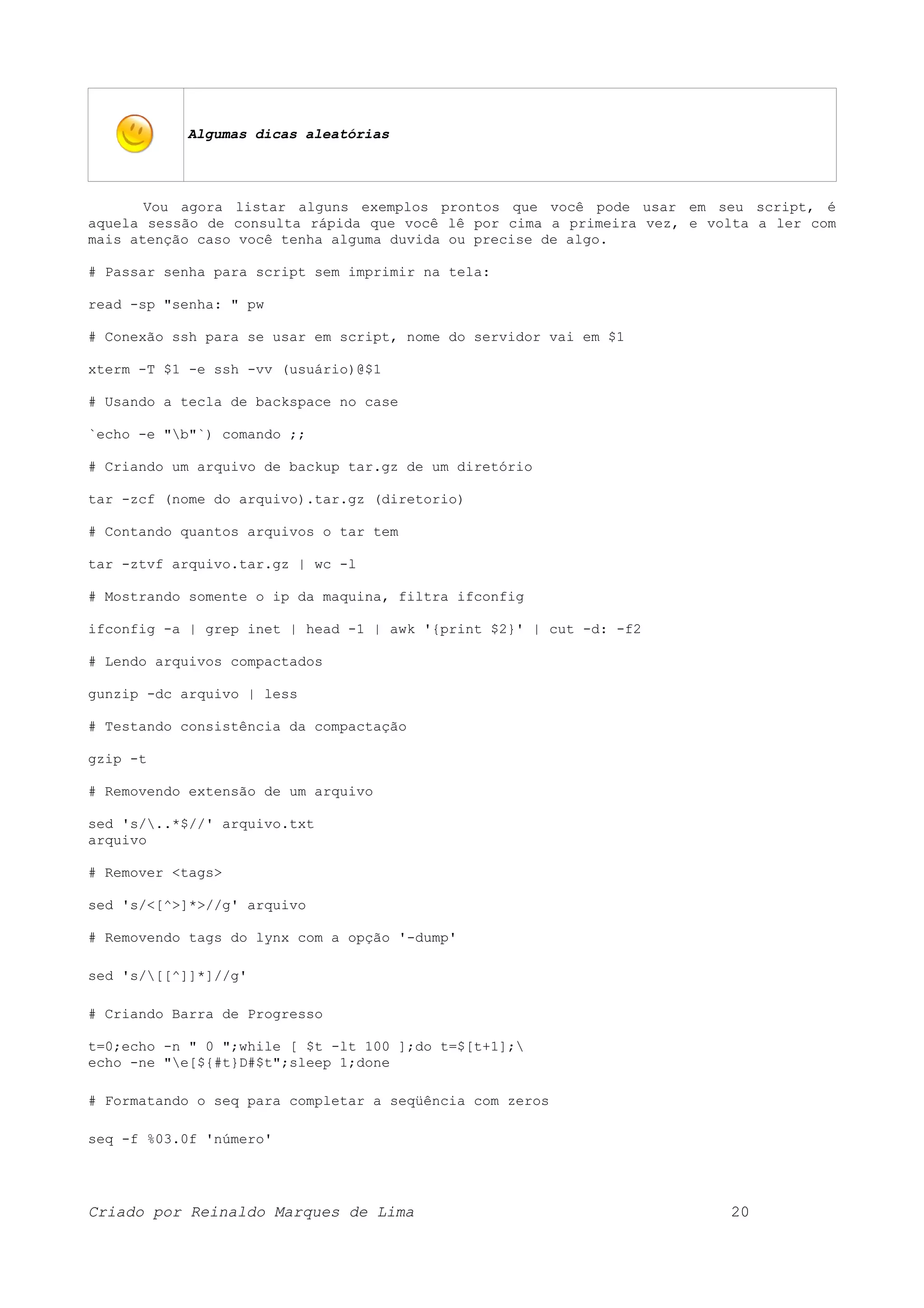 Algumas dicas aleatórias Vou agora listar alguns exemplos prontos que você pode usar em seu script, é aquela sessão de consulta rápida que você lê por cima a primeira vez, e volta a ler com mais atenção caso você tenha alguma duvida ou precise de algo. # Passar senha para script sem imprimir na tela: read -sp "senha: " pw # Conexão ssh para se usar em script, nome do servidor vai em $1 xterm -T $1 -e ssh -vv (usuário)@$1 # Usando a tecla de backspace no case `echo -e "b"`) comando ;; # Criando um arquivo de backup tar.gz de um diretório tar -zcf (nome do arquivo).tar.gz (diretorio) # Contando quantos arquivos o tar tem tar -ztvf arquivo.tar.gz | wc -l # Mostrando somente o ip da maquina, filtra ifconfig ifconfig -a | grep inet | head -1 | awk '{print $2}' | cut -d: -f2 # Lendo arquivos compactados gunzip -dc arquivo | less # Testando consistência da compactação gzip -t # Removendo extensão de um arquivo sed 's/..*$//' arquivo.txt arquivo # Remover <tags> sed 's/<[^>]*>//g' arquivo # Removendo tags do lynx com a opção '-dump' sed 's/[[^]]*]//g' # Criando Barra de Progresso t=0;echo -n " 0 ";while [ $t -lt 100 ];do t=$[t+1]; echo -ne "e[${#t}D#$t";sleep 1;done # Formatando o seq para completar a seqüência com zeros seq -f %03.0f 'número' Criado por Reinaldo Marques de Lima 20 