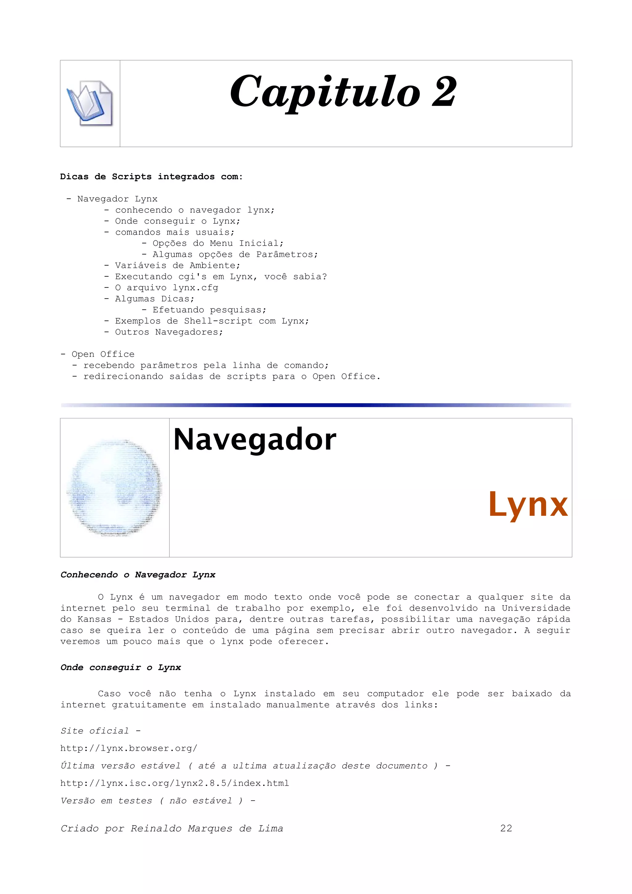 Capitulo 2 Dicas de Scripts integrados com: - Navegador Lynx - conhecendo o navegador lynx; - Onde conseguir o Lynx; - comandos mais usuais; - Opções do Menu Inicial; - Algumas opções de Parâmetros; - Variáveis de Ambiente; - Executando cgi's em Lynx, você sabia? - O arquivo lynx.cfg - Algumas Dicas; - Efetuando pesquisas; - Exemplos de Shell-script com Lynx; - Outros Navegadores; - Open Office - recebendo parâmetros pela linha de comando; - redirecionando saídas de scripts para o Open Office. Navegador Lynx Conhecendo o Navegador Lynx O Lynx é um navegador em modo texto onde você pode se conectar a qualquer site da internet pelo seu terminal de trabalho por exemplo, ele foi desenvolvido na Universidade do Kansas - Estados Unidos para, dentre outras tarefas, possibilitar uma navegação rápida caso se queira ler o conteúdo de uma página sem precisar abrir outro navegador. A seguir veremos um pouco mais que o lynx pode oferecer. Onde conseguir o Lynx Caso você não tenha o Lynx instalado em seu computador ele pode ser baixado da internet gratuitamente em instalado manualmente através dos links: Site oficial - http://lynx.browser.org/ Última versão estável ( até a ultima atualização deste documento ) - http://lynx.isc.org/lynx2.8.5/index.html Versão em testes ( não estável ) - Criado por Reinaldo Marques de Lima 22 