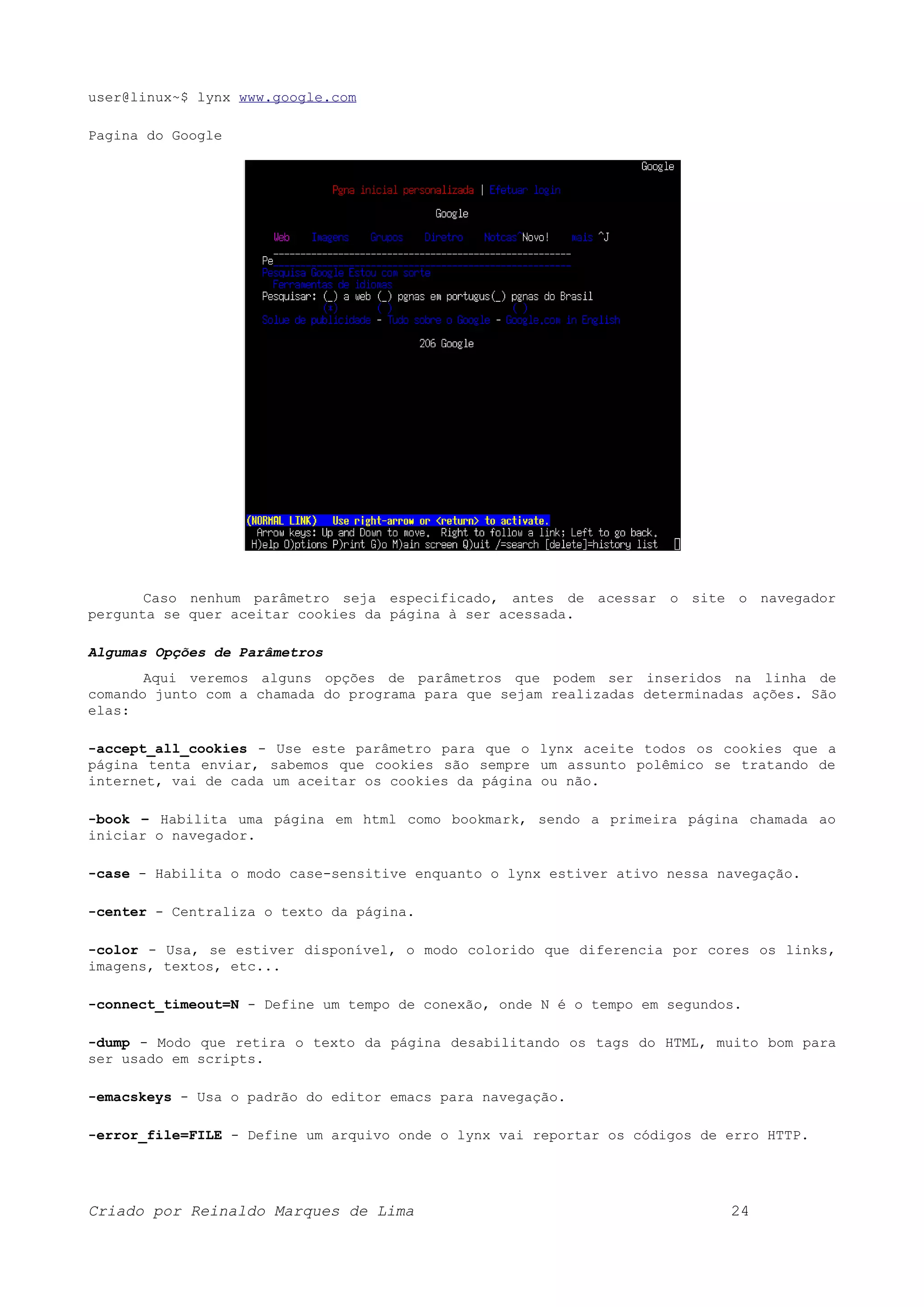 user@linux~$ lynx www.google.com Pagina do Google Caso nenhum parâmetro seja especificado, antes de acessar o site o navegador pergunta se quer aceitar cookies da página à ser acessada. Algumas Opções de Parâmetros Aqui veremos alguns opções de parâmetros que podem ser inseridos na linha de comando junto com a chamada do programa para que sejam realizadas determinadas ações. São elas: -accept_all_cookies - Use este parâmetro para que o lynx aceite todos os cookies que a página tenta enviar, sabemos que cookies são sempre um assunto polêmico se tratando de internet, vai de cada um aceitar os cookies da página ou não. -book – Habilita uma página em html como bookmark, sendo a primeira página chamada ao iniciar o navegador. -case - Habilita o modo case-sensitive enquanto o lynx estiver ativo nessa navegação. -center - Centraliza o texto da página. -color - Usa, se estiver disponível, o modo colorido que diferencia por cores os links, imagens, textos, etc... -connect_timeout=N - Define um tempo de conexão, onde N é o tempo em segundos. -dump - Modo que retira o texto da página desabilitando os tags do HTML, muito bom para ser usado em scripts. -emacskeys - Usa o padrão do editor emacs para navegação. -error_file=FILE - Define um arquivo onde o lynx vai reportar os códigos de erro HTTP. Criado por Reinaldo Marques de Lima 24 