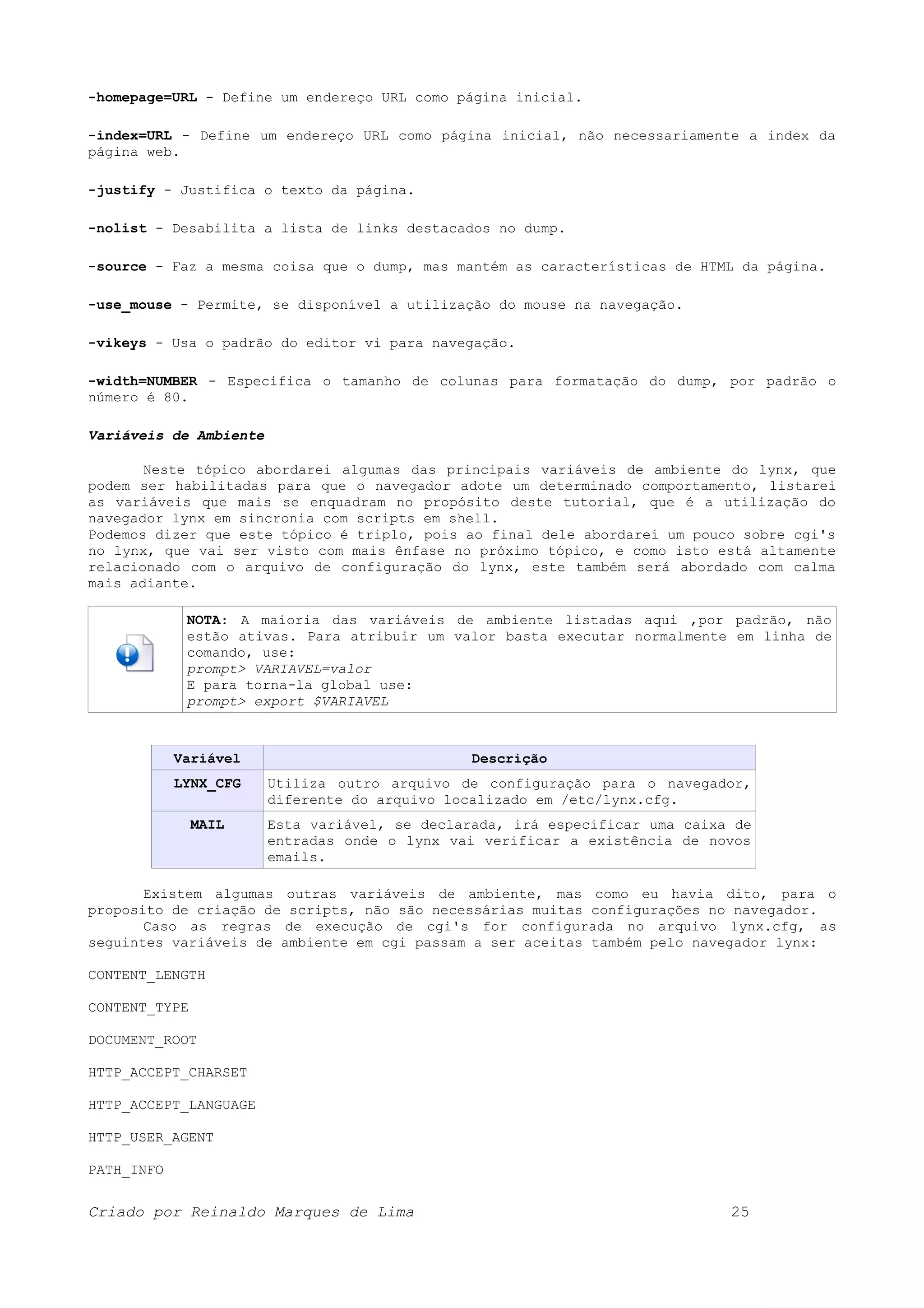 -homepage=URL - Define um endereço URL como página inicial. -index=URL - Define um endereço URL como página inicial, não necessariamente a index da página web. -justify - Justifica o texto da página. -nolist - Desabilita a lista de links destacados no dump. -source - Faz a mesma coisa que o dump, mas mantém as características de HTML da página. -use_mouse - Permite, se disponível a utilização do mouse na navegação. -vikeys - Usa o padrão do editor vi para navegação. -width=NUMBER - Especifica o tamanho de colunas para formatação do dump, por padrão o número é 80. Variáveis de Ambiente Neste tópico abordarei algumas das principais variáveis de ambiente do lynx, que podem ser habilitadas para que o navegador adote um determinado comportamento, listarei as variáveis que mais se enquadram no propósito deste tutorial, que é a utilização do navegador lynx em sincronia com scripts em shell. Podemos dizer que este tópico é triplo, pois ao final dele abordarei um pouco sobre cgi's no lynx, que vai ser visto com mais ênfase no próximo tópico, e como isto está altamente relacionado com o arquivo de configuração do lynx, este também será abordado com calma mais adiante. NOTA: A maioria das variáveis de ambiente listadas aqui ,por padrão, não estão ativas. Para atribuir um valor basta executar normalmente em linha de comando, use: prompt> VARIAVEL=valor E para torna-la global use: prompt> export $VARIAVEL Variável Descrição LYNX_CFG Utiliza outro arquivo de configuração para o navegador, diferente do arquivo localizado em /etc/lynx.cfg. MAIL Esta variável, se declarada, irá especificar uma caixa de entradas onde o lynx vai verificar a existência de novos emails. Existem algumas outras variáveis de ambiente, mas como eu havia dito, para o proposito de criação de scripts, não são necessárias muitas configurações no navegador. Caso as regras de execução de cgi's for configurada no arquivo lynx.cfg, as seguintes variáveis de ambiente em cgi passam a ser aceitas também pelo navegador lynx: CONTENT_LENGTH CONTENT_TYPE DOCUMENT_ROOT HTTP_ACCEPT_CHARSET HTTP_ACCEPT_LANGUAGE HTTP_USER_AGENT PATH_INFO Criado por Reinaldo Marques de Lima 25 
