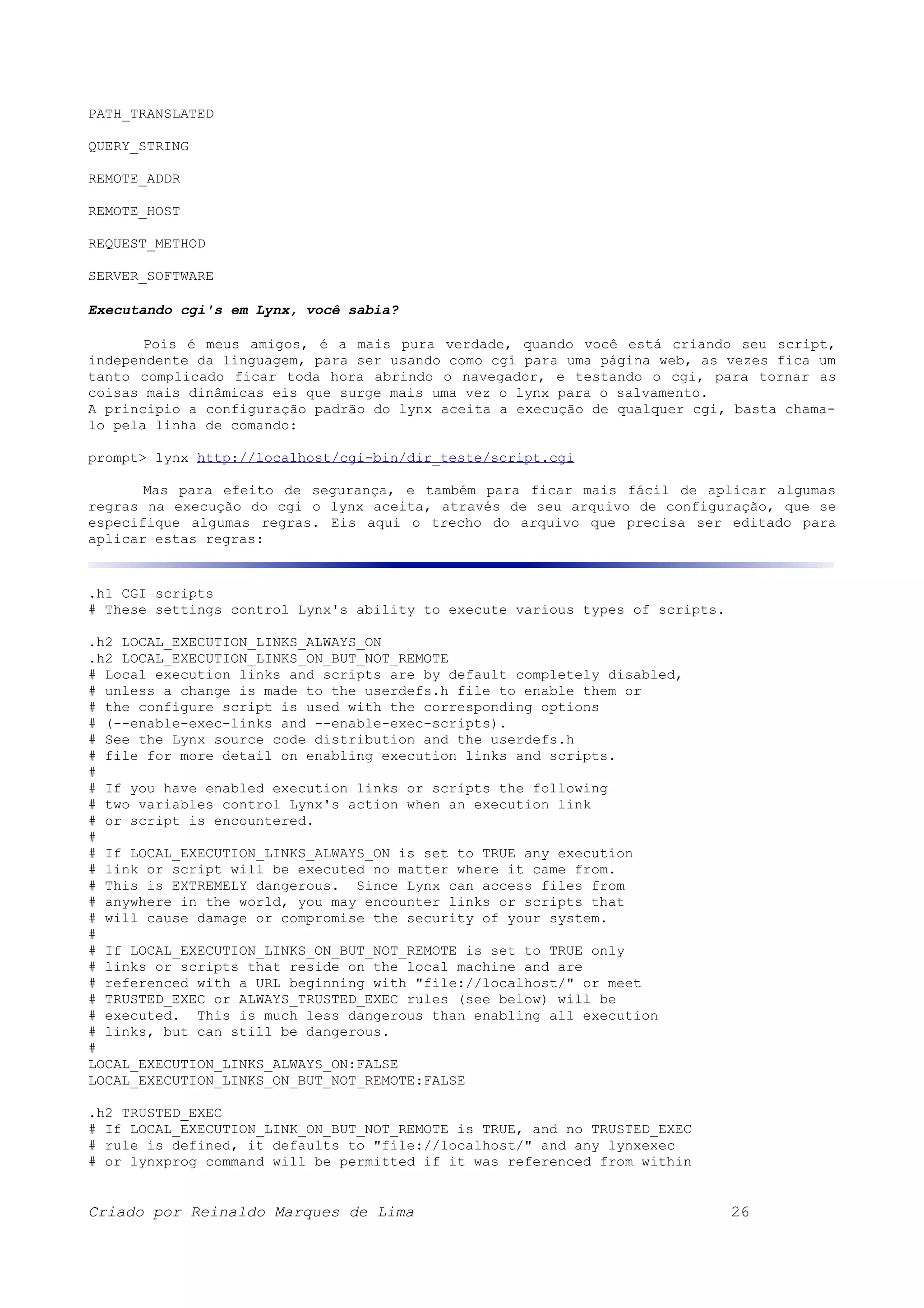 PATH_TRANSLATED QUERY_STRING REMOTE_ADDR REMOTE_HOST REQUEST_METHOD SERVER_SOFTWARE Executando cgi's em Lynx, você sabia? Pois é meus amigos, é a mais pura verdade, quando você está criando seu script, independente da linguagem, para ser usando como cgi para uma página web, as vezes fica um tanto complicado ficar toda hora abrindo o navegador, e testando o cgi, para tornar as coisas mais dinâmicas eis que surge mais uma vez o lynx para o salvamento. A principio a configuração padrão do lynx aceita a execução de qualquer cgi, basta chama- lo pela linha de comando: prompt> lynx http://localhost/cgi-bin/dir_teste/script.cgi Mas para efeito de segurança, e também para ficar mais fácil de aplicar algumas regras na execução do cgi o lynx aceita, através de seu arquivo de configuração, que se especifique algumas regras. Eis aqui o trecho do arquivo que precisa ser editado para aplicar estas regras: .h1 CGI scripts # These settings control Lynx's ability to execute various types of scripts. .h2 LOCAL_EXECUTION_LINKS_ALWAYS_ON .h2 LOCAL_EXECUTION_LINKS_ON_BUT_NOT_REMOTE # Local execution links and scripts are by default completely disabled, # unless a change is made to the userdefs.h file to enable them or # the configure script is used with the corresponding options # (--enable-exec-links and --enable-exec-scripts). # See the Lynx source code distribution and the userdefs.h # file for more detail on enabling execution links and scripts. # # If you have enabled execution links or scripts the following # two variables control Lynx's action when an execution link # or script is encountered. # # If LOCAL_EXECUTION_LINKS_ALWAYS_ON is set to TRUE any execution # link or script will be executed no matter where it came from. # This is EXTREMELY dangerous. Since Lynx can access files from # anywhere in the world, you may encounter links or scripts that # will cause damage or compromise the security of your system. # # If LOCAL_EXECUTION_LINKS_ON_BUT_NOT_REMOTE is set to TRUE only # links or scripts that reside on the local machine and are # referenced with a URL beginning with "file://localhost/" or meet # TRUSTED_EXEC or ALWAYS_TRUSTED_EXEC rules (see below) will be # executed. This is much less dangerous than enabling all execution # links, but can still be dangerous. # LOCAL_EXECUTION_LINKS_ALWAYS_ON:FALSE LOCAL_EXECUTION_LINKS_ON_BUT_NOT_REMOTE:FALSE .h2 TRUSTED_EXEC # If LOCAL_EXECUTION_LINK_ON_BUT_NOT_REMOTE is TRUE, and no TRUSTED_EXEC # rule is defined, it defaults to "file://localhost/" and any lynxexec # or lynxprog command will be permitted if it was referenced from within Criado por Reinaldo Marques de Lima 26 
