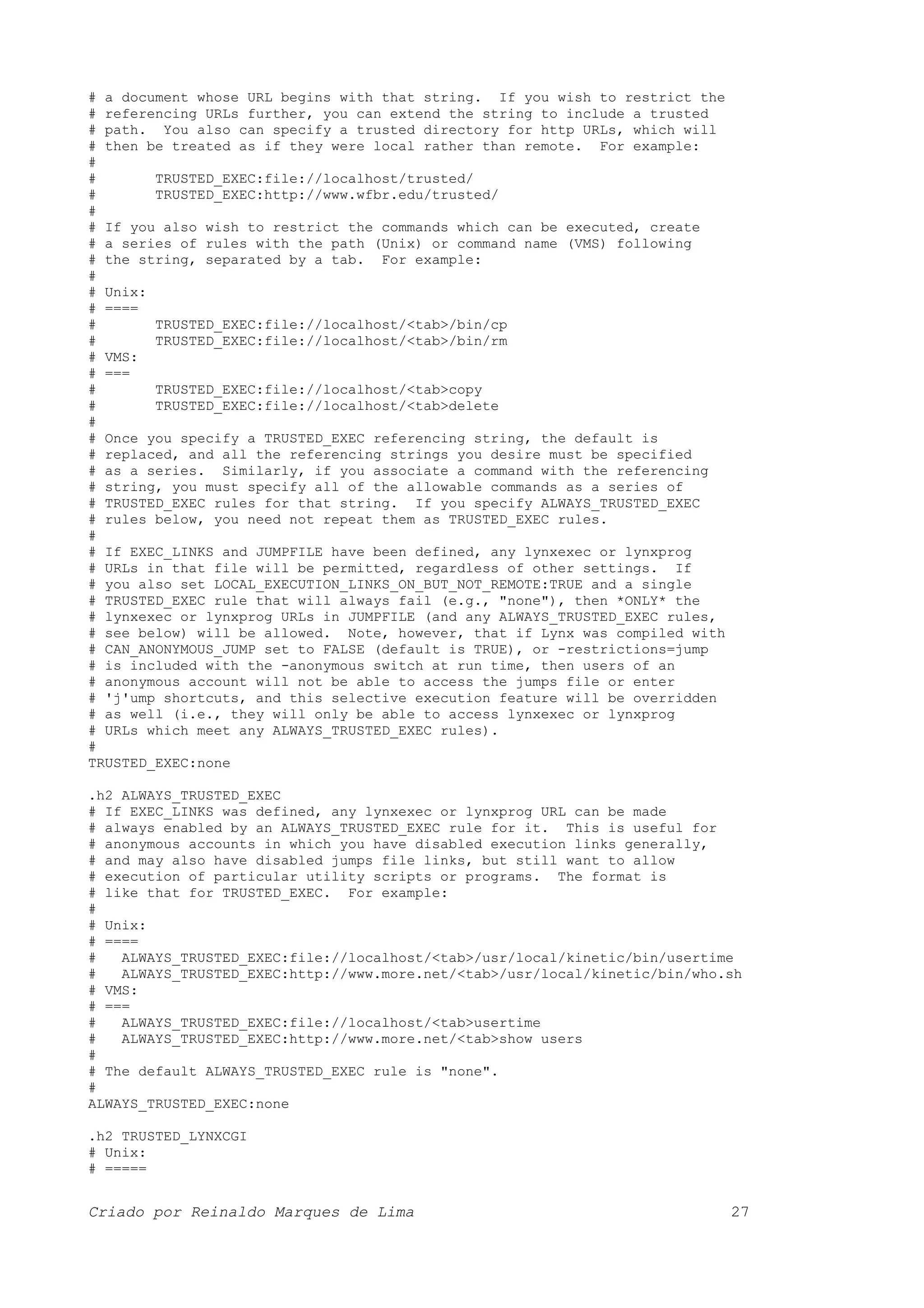 # a document whose URL begins with that string. If you wish to restrict the # referencing URLs further, you can extend the string to include a trusted # path. You also can specify a trusted directory for http URLs, which will # then be treated as if they were local rather than remote. For example: # # TRUSTED_EXEC:file://localhost/trusted/ # TRUSTED_EXEC:http://www.wfbr.edu/trusted/ # # If you also wish to restrict the commands which can be executed, create # a series of rules with the path (Unix) or command name (VMS) following # the string, separated by a tab. For example: # # Unix: # ==== # TRUSTED_EXEC:file://localhost/<tab>/bin/cp # TRUSTED_EXEC:file://localhost/<tab>/bin/rm # VMS: # === # TRUSTED_EXEC:file://localhost/<tab>copy # TRUSTED_EXEC:file://localhost/<tab>delete # # Once you specify a TRUSTED_EXEC referencing string, the default is # replaced, and all the referencing strings you desire must be specified # as a series. Similarly, if you associate a command with the referencing # string, you must specify all of the allowable commands as a series of # TRUSTED_EXEC rules for that string. If you specify ALWAYS_TRUSTED_EXEC # rules below, you need not repeat them as TRUSTED_EXEC rules. # # If EXEC_LINKS and JUMPFILE have been defined, any lynxexec or lynxprog # URLs in that file will be permitted, regardless of other settings. If # you also set LOCAL_EXECUTION_LINKS_ON_BUT_NOT_REMOTE:TRUE and a single # TRUSTED_EXEC rule that will always fail (e.g., "none"), then *ONLY* the # lynxexec or lynxprog URLs in JUMPFILE (and any ALWAYS_TRUSTED_EXEC rules, # see below) will be allowed. Note, however, that if Lynx was compiled with # CAN_ANONYMOUS_JUMP set to FALSE (default is TRUE), or -restrictions=jump # is included with the -anonymous switch at run time, then users of an # anonymous account will not be able to access the jumps file or enter # 'j'ump shortcuts, and this selective execution feature will be overridden # as well (i.e., they will only be able to access lynxexec or lynxprog # URLs which meet any ALWAYS_TRUSTED_EXEC rules). # TRUSTED_EXEC:none .h2 ALWAYS_TRUSTED_EXEC # If EXEC_LINKS was defined, any lynxexec or lynxprog URL can be made # always enabled by an ALWAYS_TRUSTED_EXEC rule for it. This is useful for # anonymous accounts in which you have disabled execution links generally, # and may also have disabled jumps file links, but still want to allow # execution of particular utility scripts or programs. The format is # like that for TRUSTED_EXEC. For example: # # Unix: # ==== # ALWAYS_TRUSTED_EXEC:file://localhost/<tab>/usr/local/kinetic/bin/usertime # ALWAYS_TRUSTED_EXEC:http://www.more.net/<tab>/usr/local/kinetic/bin/who.sh # VMS: # === # ALWAYS_TRUSTED_EXEC:file://localhost/<tab>usertime # ALWAYS_TRUSTED_EXEC:http://www.more.net/<tab>show users # # The default ALWAYS_TRUSTED_EXEC rule is "none". # ALWAYS_TRUSTED_EXEC:none .h2 TRUSTED_LYNXCGI # Unix: # ===== Criado por Reinaldo Marques de Lima 27 