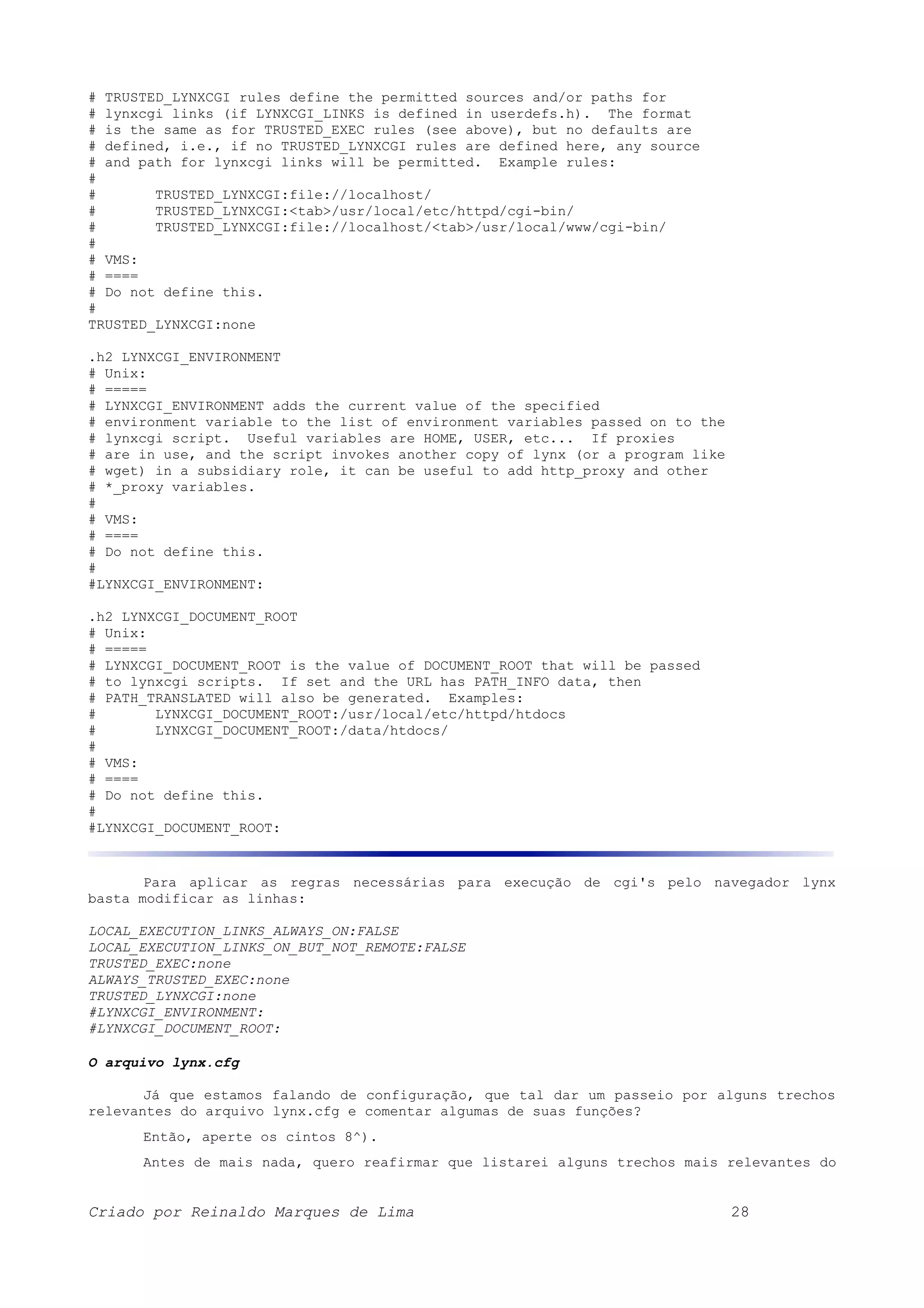# TRUSTED_LYNXCGI rules define the permitted sources and/or paths for # lynxcgi links (if LYNXCGI_LINKS is defined in userdefs.h). The format # is the same as for TRUSTED_EXEC rules (see above), but no defaults are # defined, i.e., if no TRUSTED_LYNXCGI rules are defined here, any source # and path for lynxcgi links will be permitted. Example rules: # # TRUSTED_LYNXCGI:file://localhost/ # TRUSTED_LYNXCGI:<tab>/usr/local/etc/httpd/cgi-bin/ # TRUSTED_LYNXCGI:file://localhost/<tab>/usr/local/www/cgi-bin/ # # VMS: # ==== # Do not define this. # TRUSTED_LYNXCGI:none .h2 LYNXCGI_ENVIRONMENT # Unix: # ===== # LYNXCGI_ENVIRONMENT adds the current value of the specified # environment variable to the list of environment variables passed on to the # lynxcgi script. Useful variables are HOME, USER, etc... If proxies # are in use, and the script invokes another copy of lynx (or a program like # wget) in a subsidiary role, it can be useful to add http_proxy and other # *_proxy variables. # # VMS: # ==== # Do not define this. # #LYNXCGI_ENVIRONMENT: .h2 LYNXCGI_DOCUMENT_ROOT # Unix: # ===== # LYNXCGI_DOCUMENT_ROOT is the value of DOCUMENT_ROOT that will be passed # to lynxcgi scripts. If set and the URL has PATH_INFO data, then # PATH_TRANSLATED will also be generated. Examples: # LYNXCGI_DOCUMENT_ROOT:/usr/local/etc/httpd/htdocs # LYNXCGI_DOCUMENT_ROOT:/data/htdocs/ # # VMS: # ==== # Do not define this. # #LYNXCGI_DOCUMENT_ROOT: Para aplicar as regras necessárias para execução de cgi's pelo navegador lynx basta modificar as linhas: LOCAL_EXECUTION_LINKS_ALWAYS_ON:FALSE LOCAL_EXECUTION_LINKS_ON_BUT_NOT_REMOTE:FALSE TRUSTED_EXEC:none ALWAYS_TRUSTED_EXEC:none TRUSTED_LYNXCGI:none #LYNXCGI_ENVIRONMENT: #LYNXCGI_DOCUMENT_ROOT: O arquivo lynx.cfg Já que estamos falando de configuração, que tal dar um passeio por alguns trechos relevantes do arquivo lynx.cfg e comentar algumas de suas funções? Então, aperte os cintos 8^). Antes de mais nada, quero reafirmar que listarei alguns trechos mais relevantes do Criado por Reinaldo Marques de Lima 28 