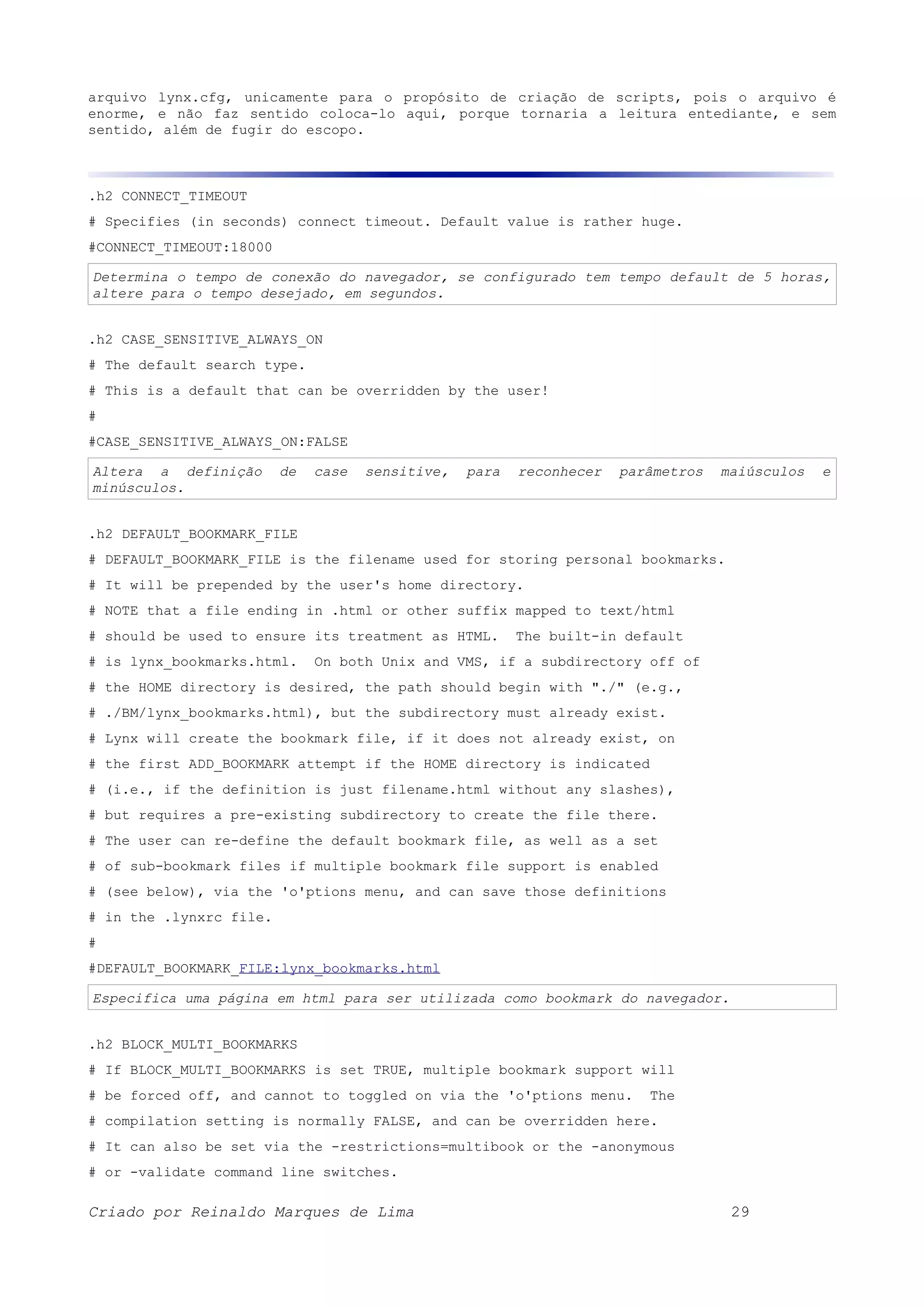 arquivo lynx.cfg, unicamente para o propósito de criação de scripts, pois o arquivo é enorme, e não faz sentido coloca-lo aqui, porque tornaria a leitura entediante, e sem sentido, além de fugir do escopo. .h2 CONNECT_TIMEOUT # Specifies (in seconds) connect timeout. Default value is rather huge. #CONNECT_TIMEOUT:18000 Determina o tempo de conexão do navegador, se configurado tem tempo default de 5 horas, altere para o tempo desejado, em segundos. .h2 CASE_SENSITIVE_ALWAYS_ON # The default search type. # This is a default that can be overridden by the user! # #CASE_SENSITIVE_ALWAYS_ON:FALSE Altera a definição de case sensitive, para reconhecer parâmetros maiúsculos e minúsculos. .h2 DEFAULT_BOOKMARK_FILE # DEFAULT_BOOKMARK_FILE is the filename used for storing personal bookmarks. # It will be prepended by the user's home directory. # NOTE that a file ending in .html or other suffix mapped to text/html # should be used to ensure its treatment as HTML. The built-in default # is lynx_bookmarks.html. On both Unix and VMS, if a subdirectory off of # the HOME directory is desired, the path should begin with "./" (e.g., # ./BM/lynx_bookmarks.html), but the subdirectory must already exist. # Lynx will create the bookmark file, if it does not already exist, on # the first ADD_BOOKMARK attempt if the HOME directory is indicated # (i.e., if the definition is just filename.html without any slashes), # but requires a pre-existing subdirectory to create the file there. # The user can re-define the default bookmark file, as well as a set # of sub-bookmark files if multiple bookmark file support is enabled # (see below), via the 'o'ptions menu, and can save those definitions # in the .lynxrc file. # #DEFAULT_BOOKMARK_FILE:lynx_bookmarks.html Especifica uma página em html para ser utilizada como bookmark do navegador. .h2 BLOCK_MULTI_BOOKMARKS # If BLOCK_MULTI_BOOKMARKS is set TRUE, multiple bookmark support will # be forced off, and cannot to toggled on via the 'o'ptions menu. The # compilation setting is normally FALSE, and can be overridden here. # It can also be set via the -restrictions=multibook or the -anonymous # or -validate command line switches. Criado por Reinaldo Marques de Lima 29 