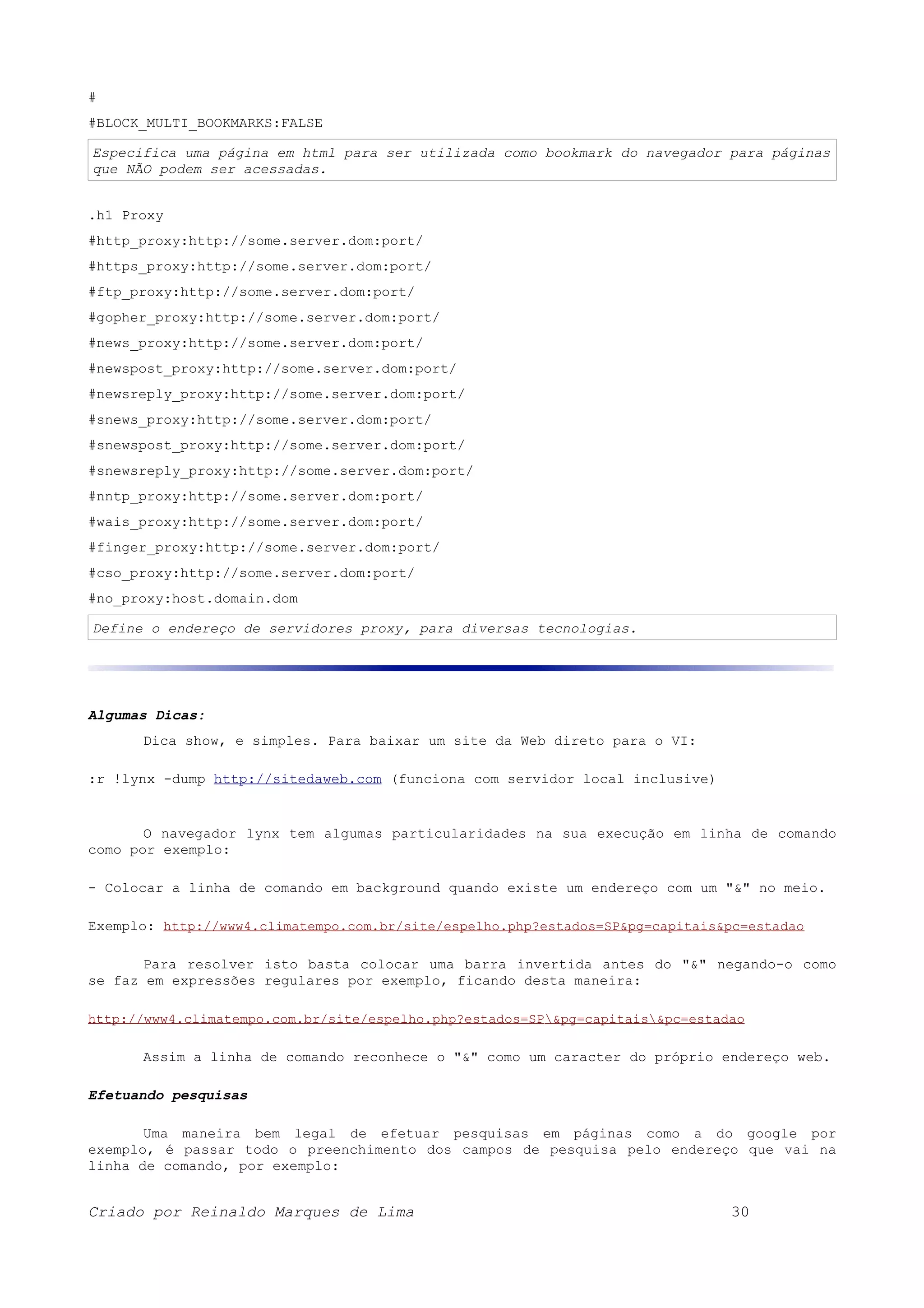 # #BLOCK_MULTI_BOOKMARKS:FALSE Especifica uma página em html para ser utilizada como bookmark do navegador para páginas que NÃO podem ser acessadas. .h1 Proxy #http_proxy:http://some.server.dom:port/ #https_proxy:http://some.server.dom:port/ #ftp_proxy:http://some.server.dom:port/ #gopher_proxy:http://some.server.dom:port/ #news_proxy:http://some.server.dom:port/ #newspost_proxy:http://some.server.dom:port/ #newsreply_proxy:http://some.server.dom:port/ #snews_proxy:http://some.server.dom:port/ #snewspost_proxy:http://some.server.dom:port/ #snewsreply_proxy:http://some.server.dom:port/ #nntp_proxy:http://some.server.dom:port/ #wais_proxy:http://some.server.dom:port/ #finger_proxy:http://some.server.dom:port/ #cso_proxy:http://some.server.dom:port/ #no_proxy:host.domain.dom Define o endereço de servidores proxy, para diversas tecnologias. Algumas Dicas: Dica show, e simples. Para baixar um site da Web direto para o VI: :r !lynx -dump http://sitedaweb.com (funciona com servidor local inclusive) O navegador lynx tem algumas particularidades na sua execução em linha de comando como por exemplo: - Colocar a linha de comando em background quando existe um endereço com um "&" no meio. Exemplo: http://www4.climatempo.com.br/site/espelho.php?estados=SP&pg=capitais&pc=estadao Para resolver isto basta colocar uma barra invertida antes do "&" negando-o como se faz em expressões regulares por exemplo, ficando desta maneira: http://www4.climatempo.com.br/site/espelho.php?estados=SP&pg=capitais&pc=estadao Assim a linha de comando reconhece o "&" como um caracter do próprio endereço web. Efetuando pesquisas Uma maneira bem legal de efetuar pesquisas em páginas como a do google por exemplo, é passar todo o preenchimento dos campos de pesquisa pelo endereço que vai na linha de comando, por exemplo: Criado por Reinaldo Marques de Lima 30 