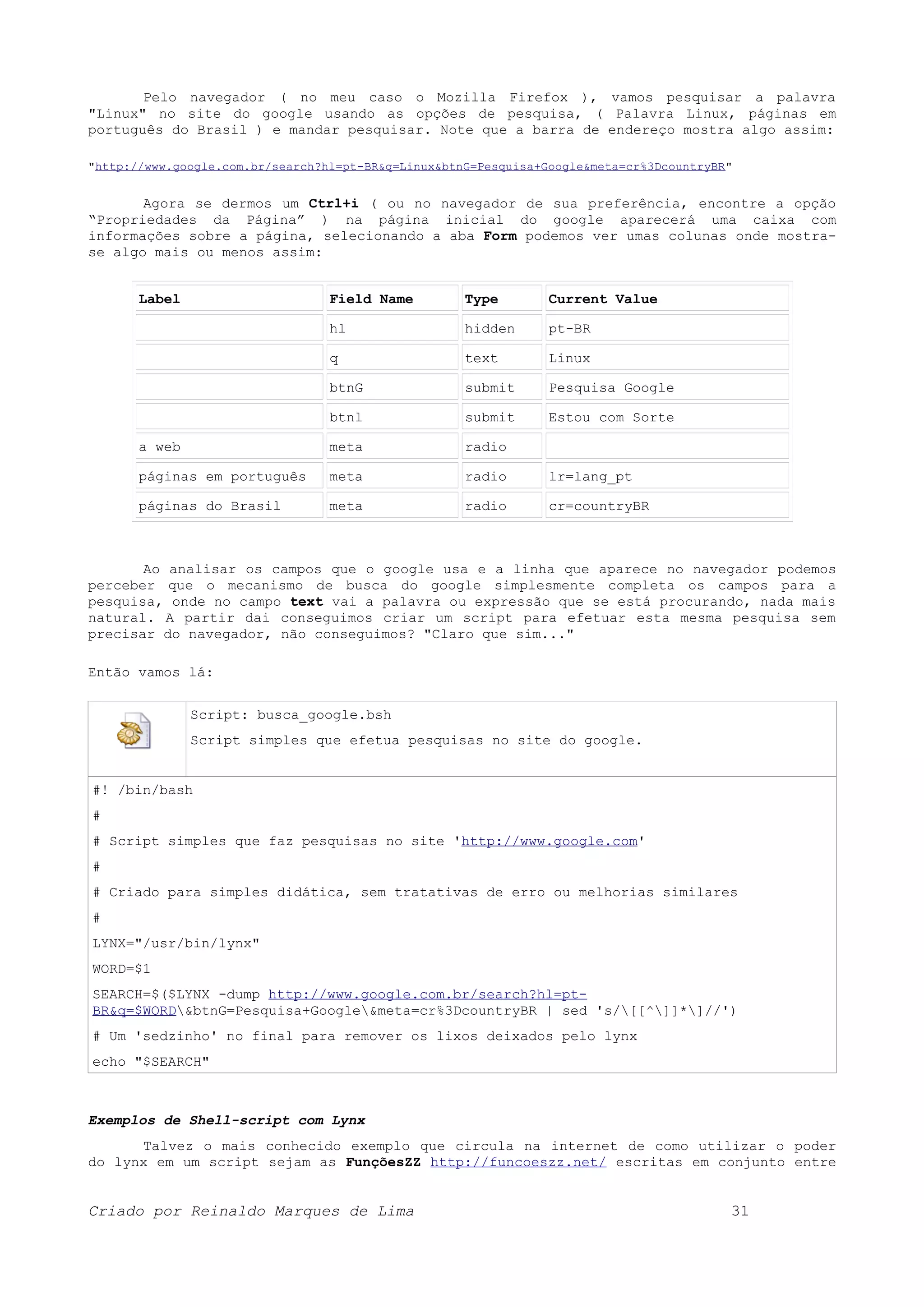 Pelo navegador ( no meu caso o Mozilla Firefox ), vamos pesquisar a palavra "Linux" no site do google usando as opções de pesquisa, ( Palavra Linux, páginas em português do Brasil ) e mandar pesquisar. Note que a barra de endereço mostra algo assim: "http://www.google.com.br/search?hl=pt-BR&q=Linux&btnG=Pesquisa+Google&meta=cr%3DcountryBR" Agora se dermos um Ctrl+i ( ou no navegador de sua preferência, encontre a opção “Propriedades da Página” ) na página inicial do google aparecerá uma caixa com informações sobre a página, selecionando a aba Form podemos ver umas colunas onde mostra- se algo mais ou menos assim: Label Field Name Type Current Value hl hidden pt-BR q text Linux btnG submit Pesquisa Google btnl submit Estou com Sorte a web meta radio páginas em português meta radio lr=lang_pt páginas do Brasil meta radio cr=countryBR Ao analisar os campos que o google usa e a linha que aparece no navegador podemos perceber que o mecanismo de busca do google simplesmente completa os campos para a pesquisa, onde no campo text vai a palavra ou expressão que se está procurando, nada mais natural. A partir dai conseguimos criar um script para efetuar esta mesma pesquisa sem precisar do navegador, não conseguimos? "Claro que sim..." Então vamos lá: Script: busca_google.bsh Script simples que efetua pesquisas no site do google. #! /bin/bash # # Script simples que faz pesquisas no site 'http://www.google.com' # # Criado para simples didática, sem tratativas de erro ou melhorias similares # LYNX="/usr/bin/lynx" WORD=$1 SEARCH=$($LYNX -dump http://www.google.com.br/search?hl=pt- BR&q=$WORD&btnG=Pesquisa+Google&meta=cr%3DcountryBR | sed 's/[[^]]*]//') # Um 'sedzinho' no final para remover os lixos deixados pelo lynx echo "$SEARCH" Exemplos de Shell-script com Lynx Talvez o mais conhecido exemplo que circula na internet de como utilizar o poder do lynx em um script sejam as FunçõesZZ http://funcoeszz.net/ escritas em conjunto entre Criado por Reinaldo Marques de Lima 31 