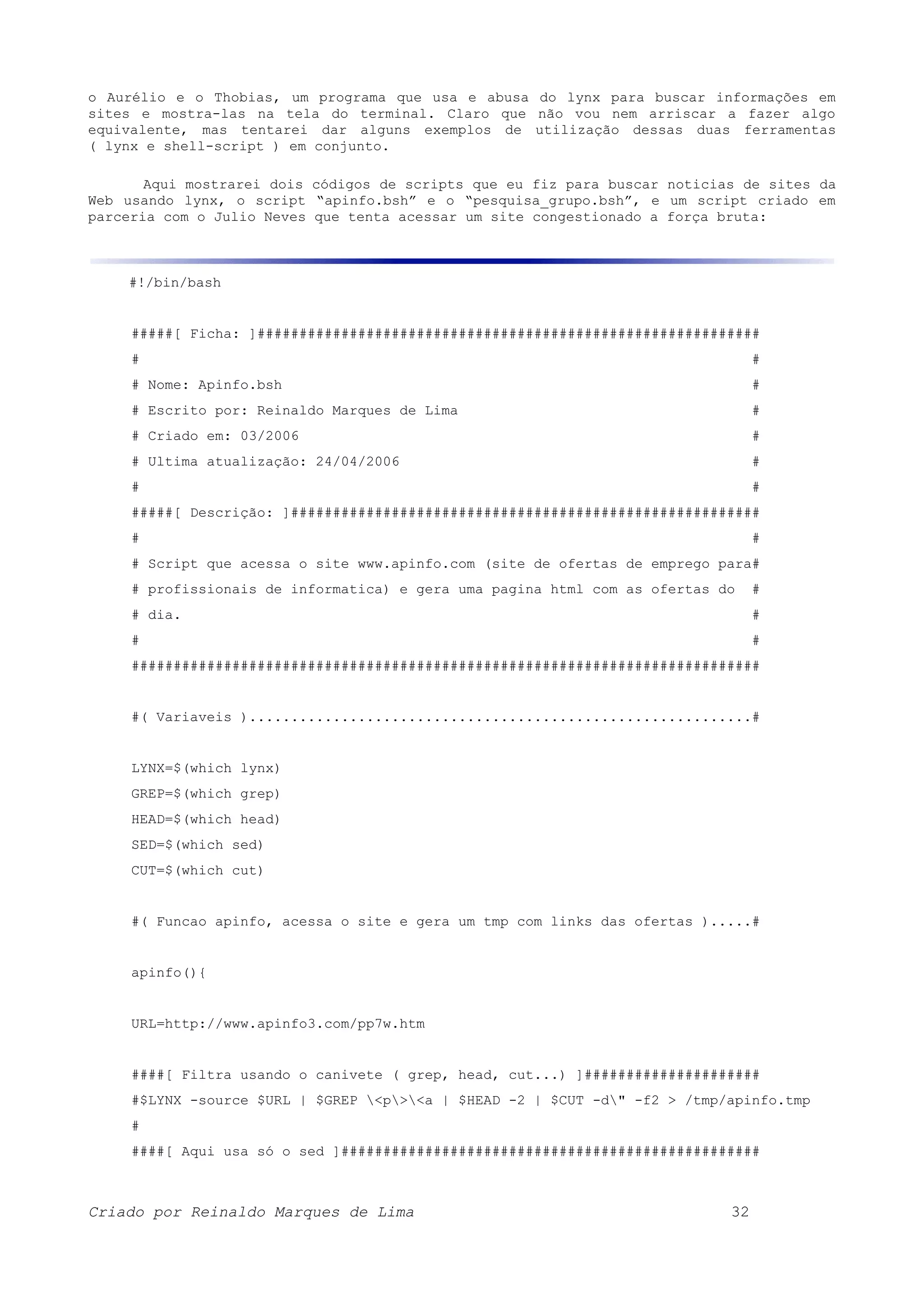 o Aurélio e o Thobias, um programa que usa e abusa do lynx para buscar informações em sites e mostra-las na tela do terminal. Claro que não vou nem arriscar a fazer algo equivalente, mas tentarei dar alguns exemplos de utilização dessas duas ferramentas ( lynx e shell-script ) em conjunto. Aqui mostrarei dois códigos de scripts que eu fiz para buscar noticias de sites da Web usando lynx, o script “apinfo.bsh” e o “pesquisa_grupo.bsh”, e um script criado em parceria com o Julio Neves que tenta acessar um site congestionado a força bruta: #!/bin/bash #####[ Ficha: ]############################################################ # # # Nome: Apinfo.bsh # # Escrito por: Reinaldo Marques de Lima # # Criado em: 03/2006 # # Ultima atualização: 24/04/2006 # # # #####[ Descrição: ]######################################################## # # # Script que acessa o site www.apinfo.com (site de ofertas de emprego para# # profissionais de informatica) e gera uma pagina html com as ofertas do # # dia. # # # ########################################################################### #( Variaveis )............................................................# LYNX=$(which lynx) GREP=$(which grep) HEAD=$(which head) SED=$(which sed) CUT=$(which cut) #( Funcao apinfo, acessa o site e gera um tmp com links das ofertas ).....# apinfo(){ URL=http://www.apinfo3.com/pp7w.htm ####[ Filtra usando o canivete ( grep, head, cut...) ]##################### #$LYNX -source $URL | $GREP <p><a | $HEAD -2 | $CUT -d" -f2 > /tmp/apinfo.tmp # ####[ Aqui usa só o sed ]################################################## Criado por Reinaldo Marques de Lima 32 