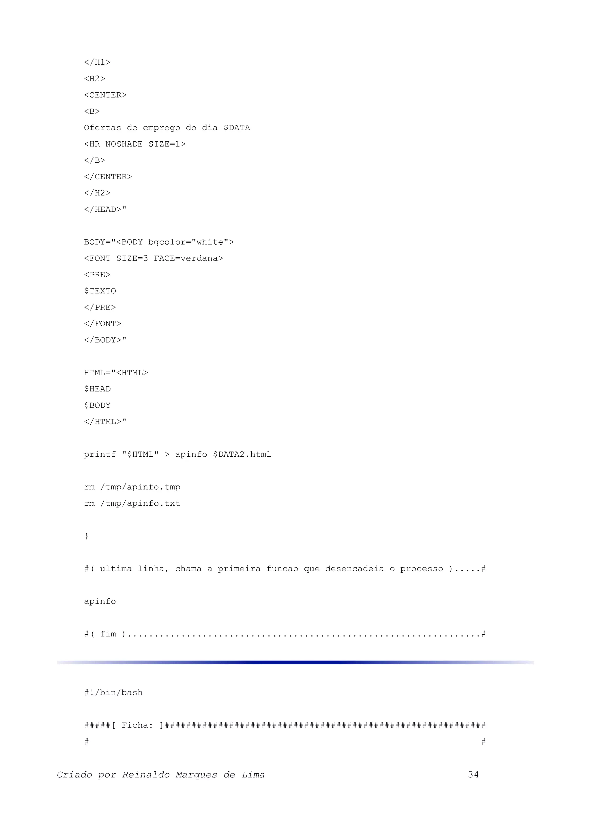 </H1> <H2> <CENTER> <B> Ofertas de emprego do dia $DATA <HR NOSHADE SIZE=1> </B> </CENTER> </H2> </HEAD>" BODY="<BODY bgcolor="white"> <FONT SIZE=3 FACE=verdana> <PRE> $TEXTO </PRE> </FONT> </BODY>" HTML="<HTML> $HEAD $BODY </HTML>" printf "$HTML" > apinfo_$DATA2.html rm /tmp/apinfo.tmp rm /tmp/apinfo.txt } #( ultima linha, chama a primeira funcao que desencadeia o processo ).....# apinfo #( fim )..................................................................# #!/bin/bash #####[ Ficha: ]############################################################ # # Criado por Reinaldo Marques de Lima 34 
