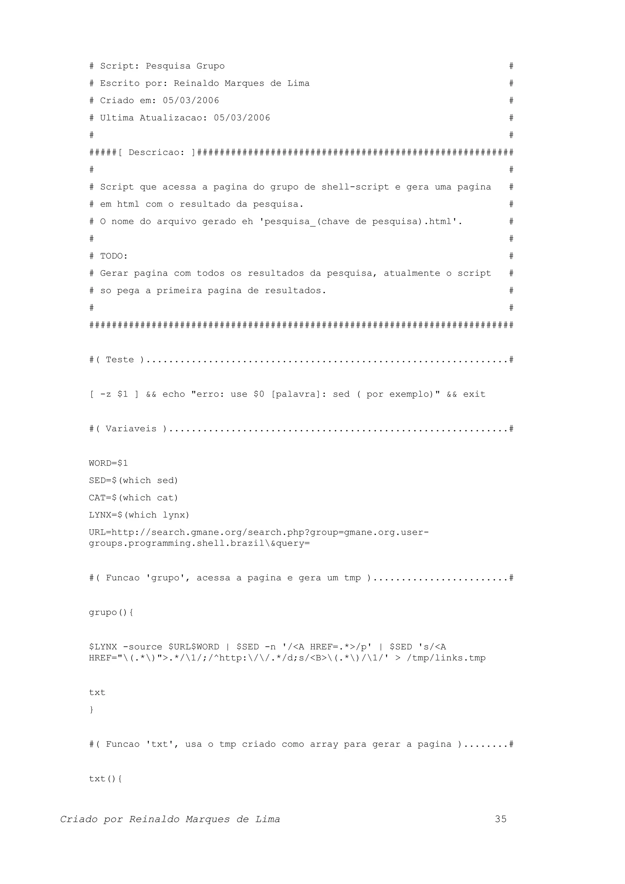 # Script: Pesquisa Grupo # # Escrito por: Reinaldo Marques de Lima # # Criado em: 05/03/2006 # # Ultima Atualizacao: 05/03/2006 # # # #####[ Descricao: ]######################################################## # # # Script que acessa a pagina do grupo de shell-script e gera uma pagina # # em html com o resultado da pesquisa. # # O nome do arquivo gerado eh 'pesquisa_(chave de pesquisa).html'. # # # # TODO: # # Gerar pagina com todos os resultados da pesquisa, atualmente o script # # so pega a primeira pagina de resultados. # # # ########################################################################### #( Teste )................................................................# [ -z $1 ] && echo "erro: use $0 [palavra]: sed ( por exemplo)" && exit #( Variaveis )............................................................# WORD=$1 SED=$(which sed) CAT=$(which cat) LYNX=$(which lynx) URL=http://search.gmane.org/search.php?group=gmane.org.user- groups.programming.shell.brazil&query= #( Funcao 'grupo', acessa a pagina e gera um tmp )........................# grupo(){ $LYNX -source $URL$WORD | $SED -n '/<A HREF=.*>/p' | $SED 's/<A HREF="(.*)">.*/1/;/^http://.*/d;s/<B>(.*)/1/' > /tmp/links.tmp txt } #( Funcao 'txt', usa o tmp criado como array para gerar a pagina )........# txt(){ Criado por Reinaldo Marques de Lima 35 