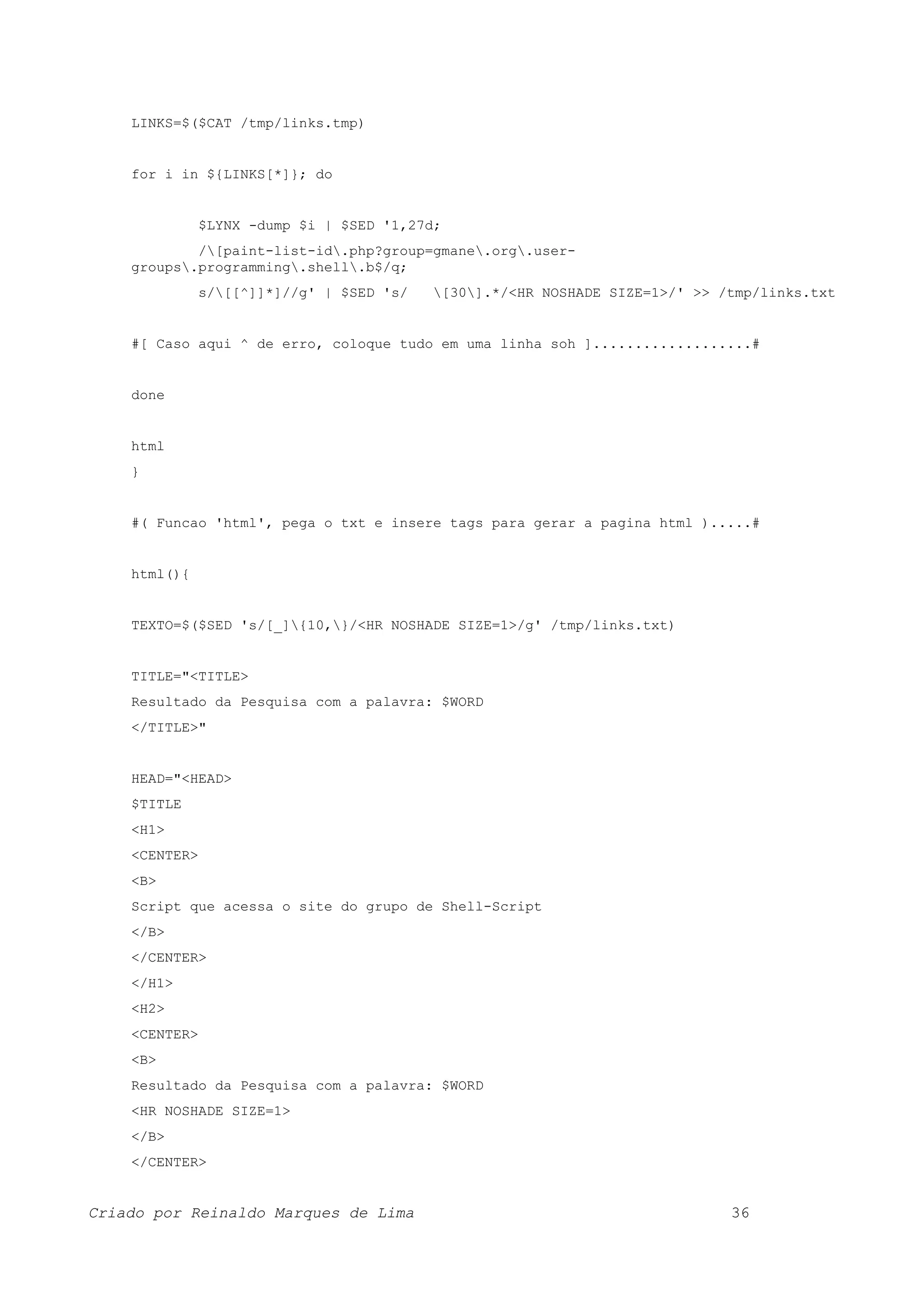 LINKS=$($CAT /tmp/links.tmp) for i in ${LINKS[*]}; do $LYNX -dump $i | $SED '1,27d; /[paint-list-id.php?group=gmane.org.user- groups.programming.shell.b$/q; s/[[^]]*]//g' | $SED 's/ [30].*/<HR NOSHADE SIZE=1>/' >> /tmp/links.txt #[ Caso aqui ^ de erro, coloque tudo em uma linha soh ]...................# done html } #( Funcao 'html', pega o txt e insere tags para gerar a pagina html ).....# html(){ TEXTO=$($SED 's/[_]{10,}/<HR NOSHADE SIZE=1>/g' /tmp/links.txt) TITLE="<TITLE> Resultado da Pesquisa com a palavra: $WORD </TITLE>" HEAD="<HEAD> $TITLE <H1> <CENTER> <B> Script que acessa o site do grupo de Shell-Script </B> </CENTER> </H1> <H2> <CENTER> <B> Resultado da Pesquisa com a palavra: $WORD <HR NOSHADE SIZE=1> </B> </CENTER> Criado por Reinaldo Marques de Lima 36 